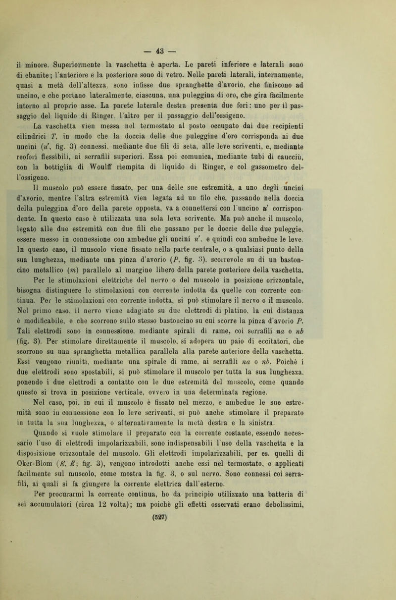 — 43 — il minore. Superiormente la vaschetta è aperta. Le pareti inferiore e laterali sono di ebanite; l’anteriore e la posteriore sono di vetro. Nelle pareti laterali, internamente, quasi a metà dell’altezza, sono infisse due spranghette d’avorio, che finiscono ad uncino, e che portano lateralmente, ciascuna, una puleggina di oro, che gira facilmente intorno al proprio asse. La parete laterale destra presenta due fori: uno perii pas- saggio del liquido di Ringer. l’altro per il passaggio dell’ossigeno. La vaschetta vien messa nel termostato al posto occupato dai due recipienti cilindrici T, in modo che la doccia delle due puleggine d'oro corrisponda ai due uncini (u\ fig. 3) connessi, mediante due fili di seta, alle leve scriventi, e, mediante reofori flessibili, ai serrafili superiori. Essa poi comunica, mediante tubi di caucciù, con la bottiglia di Woulff riempita di liquido di Ringer, e col gassometro del- l’ossigeno. Il muscolo può essere fissato, per una delle sue estremità, a uno degli uncini d’avorio, mentre l’altra estremità vien legata ad un filo che, passando nella doccia della puleggina d’oro della parete opposta, va a connettersi con l'uncino u corrispon- dente. In questo caso è utilizzata una sola leva scrivente. Ma può anche il muscolo, legato alle due estremità con due fili che passano per le doccie delle due puleggie, essere messo in connessione con ambedue gli uncini u\ e quindi con ambedue le leve. In questo caso, il muscolo viene fissato nella parte centrale, o a qualsiasi punto della sua lunghezza, mediante una pinza d’avorio (P, fig. 3), scorrevole su di un baston- cino metallico (m) parallelo al margine libero della parete posteriore della vaschetta. Per le stimolazioni elettriche del nervo o del muscolo in posizione orizzontale, bisogna distinguere le stimolazioni con corrente indotta da quelle con corrente con- tinua. Per le stimolazioni con corrente indotta, si può stimolare il nervo o il muscolo. Nel primo caso, il nervo viene adagiato su due elettrodi di platino, la cui distanza è modificabile, o che scorrono sullo stesso bastoncino su cui scorre la pinza d’avorio P. Tali elettrodi sono in connessione, mediante spirali di rame, coi serrafili na o nb (fig. 3). Per stimolare direttamente il muscolo, si adopera un paio di eccitatori, che scorrono su una spranghetta metallica parallela alla parete anteriore della vaschetta. Essi vengono riuniti, mediante una spirale di rame, ai serrafili na o nb. Poiché i due elettrodi sono spostabili, si può stimolare il muscolo per tutta la sua lunghezza, ponendo i due elettrodi a contatto con le due estremità del muscolo, come quando questo si trova in posizione verticale, ovvero in una determinata regione. Nel caso, poi, in cui il muscolo è fissato nel mezzo, e ambedue le sue estre- mità sono in connessione con le leve scriventi, si può anche stimolare il preparato in tutta la sua lunghezza, o alternativamente la metà destra e la sinistra. Quando si vuole stimolare il preparato con la corrente costante, essendo neces- sario l'uso di elettrodi impolarizzabili, sono indispensabili l'uso della vaschetta e la disposizione orizzontale del muscolo. Gli elettrodi impolarizzabili, per es. quelli di Oker-Blom (A\ E\ fig. 3), vengono introdotti anche essi nel termostato, e applicati facilmente sul muscolo, come mostra la fig. 3, o sul nervo. Sono connessi coi serra- fili, ai quali si fa giungere la corrente elettrica dall’esterno. Per procurarmi la corrente continua, ho da principio utilizzato una batteria di sei accumulatori (circa 12 volta); ma poiché gli efìetti osservati erano debolissimi,