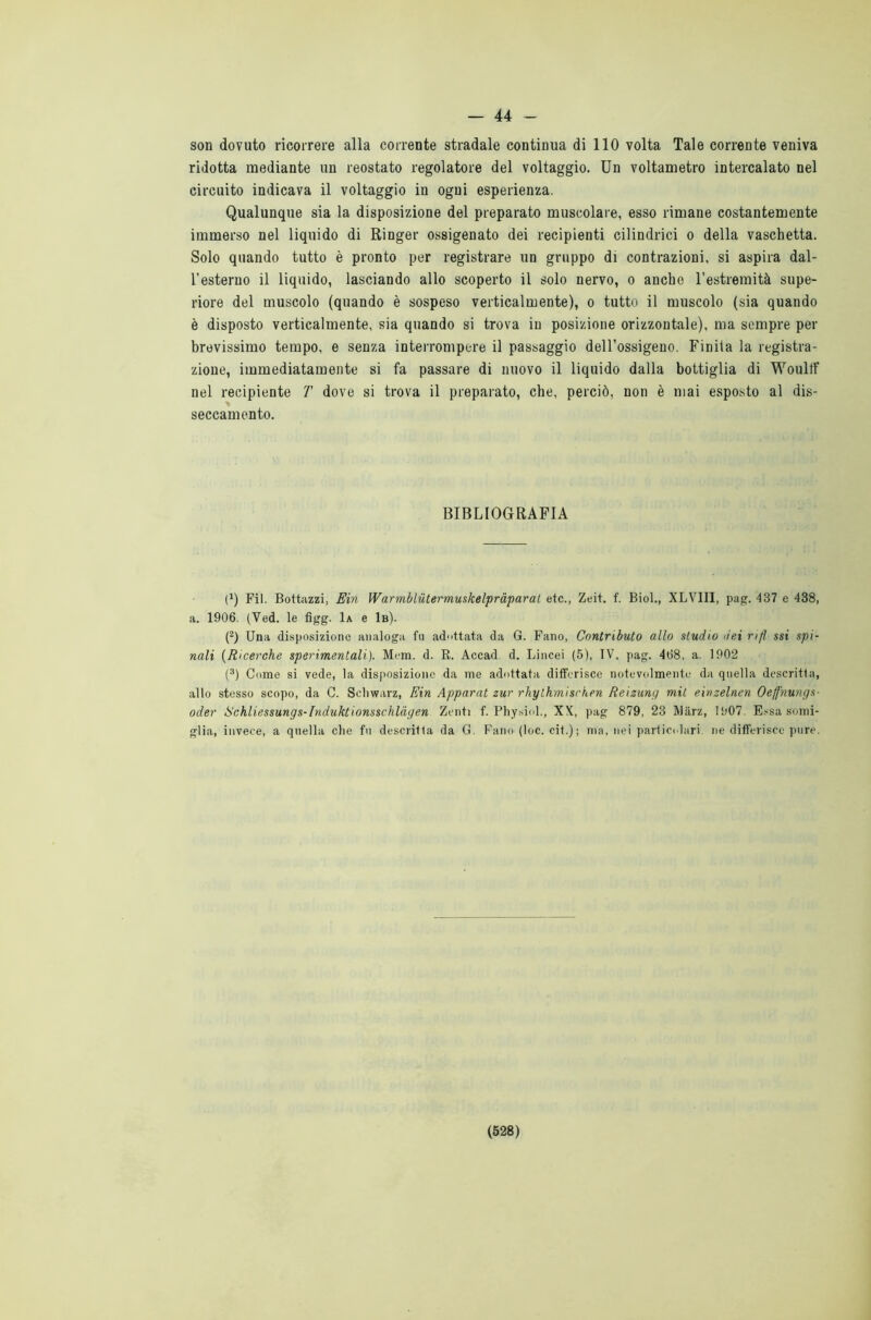 — 44 - son dovuto ricorrere alla corrente stradale continua di 110 volta Tale corrente veniva ridotta mediante un reostato regolatore del voltaggio. Un voltametro intercalato nel circuito indicava il voltaggio in ogni esperienza. Qualunque sia la disposizione del preparato muscolare, esso rimane costantemente immerso nel liquido di Ringer ossigenato dei recipienti cilindrici o della vaschetta. Solo quando tutto è pronto per registrare un gruppo di contrazioni, si aspira dal- l'esterno il liquido, lasciando allo scoperto il solo nervo, o anche l’estremità supe- riore del muscolo (quando è sospeso verticalmente), o tutto il muscolo (sia quando è disposto verticalmente, sia quando si trova in posizione orizzontale), ma sempre per brevissimo tempo, e senza interrompere il passaggio dell’ossigeno. Finila la registra- zione, immediatamente si fa passare di nuovo il liquido dalla bottiglia di Woulff nel recipiente T dove si trova il preparato, che, perciò, non è mai esposto al dis- seccamento. BIBLIOGRAFIA l1) Fil. Bottazzi, Ein Warmblùtermuskelpràparal etc., Zeit. f. Biol., XLVIII, pag. 437 e 438, a. 1906. (Yed. le figg. 1a e 1b). (2) Una disposizione analoga fu adattata da G. Fano, Contributo allo studio dei rifl ssi spi- nali (Ricerche sperimentali). Mem. d. B. Accad. d. Lincei (5), IV, pag. 468, a. 1902 (3) Come si vede, la disposizione da me adottata differisce notevolmente da quella descritta, allo stesso scopo, da C. Schwarz, Ein Apparat zur rhylhmisc'hen Reizung mit einzelnen Oeffnungs- oder Schliessungs-Induktionsschlàgen Zenti f. Physiol., XX, pag 879, 23 Miirz, 1007. Essa somi- glia, invece, a quella che fu descritta da G. Fano (loc. cit.); ma, nei particolari ne differisce pure.