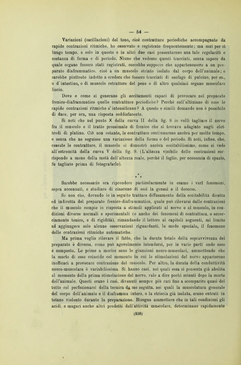 — 54 — Variazioni (oscillazioni) del tono, cioè contratture periodiche accompagnate da rapide contrazioni ritmiche, ho osservato e registrato frequentemente; ma mai per sì lungo tempo, e solo in questo e in altri due casi presentarono una tale regolarità e costanza di forma e di periodo. Niuno che vedesse questi tracciati, senza sapere da quale organo fossero stati registrati, oserebbe supporre che appartenessero a un pre- parato diaframmatico, cioè a un muscolo striato isolato dal corpo dell’animale; e sarebbe piuttosto indotto a credere che fossero tracciati di esofago di pulcino, per es., o d’intestino, o di muscolo retrattore del pene o di altro qualsiasi organo muscolare liscio. Dove e come si generano gli eccitamenti capaci di provocare nel preparato frenico-diaframmatico quelle contratture periodiche? Perchè suU’altipiano di esse le rapide contrazioni ritmiche s’intensificano? A queste e simili domande non è possibile di dare, per ora, una risposta soddisfacente. Si noti che nel punto X della curva II della tìg. 8 io volli tagliare il nervo fra il muscolo e il tratto prossimale di frenico che si trovava adagiato sugli elet- trodi di platino. Ciò non ostante, le contratture continuarono ancóra per molto tempo, e senza che ne seguisse una variazione della forma o del periodo. Si noti, infine, che, cessate le contratture, il muscolo si dimostrò ancóra eccitabilissimo, come si vede all’estremità della curva V della fig. 9. (L’altezza visibile delle contrazioni cor- risponde a meno della metà dell’altezza reale, perchè il foglio, per economia di spazio, fu tagliato prima di fotografarlo). ★ * * Sarebbe necessario ora riprendere particolarmente in esame i vari fenomeni, sopra accennati, e studiare di ciascuno di essi la genesi e il decorso. Se non che, dovendo io in seguito trattare diffusamente della eccitabilità diretta ed indiretta del preparato frenico-diaframmatico, quale può rilevarsi dalle contrazioni che il muscolo compie iu risposta a stimoli applicati al nervo o al muscolo, in con- dizioni diverse normali e sperimentali (e anche dei fenomeni di contrattura, o accor- ciamento tonico, e di rigidità), rimandando il lettore ai capitoli seguenti, mi limito ad aggiungere solo alcune osservazioni riguardanti, in modo speciale, il fenomeno delle contrazioni ritmiche automatiche. Ma prima voglio rilevare il fatto, che la durata totale della sopravvivenza del preparato è diversa, come può agevolmente intendersi, per le varie parti onde esso è composto. Le prime a morire sono le giunzioni neuro-muscolari, ammettendo che la morte di esse coincide col momento in cui le stimolazioni del nervo appariscono inefficaci a provocare contrazione del muscolo. Per altro, la durata della conduttività neuro-muscolare è variabilissima. Si hanno casi, nei quali essa si presenta già abolita al momento della prima stimolazione del nervo, vale a dire pochi minuti dopo la morte dell’animale. Questi erano i casi, divenuti sempre più rari fino a scomparire quasi del tutto col perfezionarsi della tecnica da me seguita, nei quali la muscolatura generale del corpo dell’animale e il diaframma intero, o la striscia già isolata, erano entrati in tetano violento durante la preparazione. Bisogna ammettere che in tali condizioni gli acidi, e magari anche altri prodotti dell’attività muscolare, determinano rapidamente