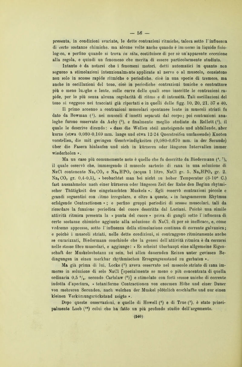 — 56 — presenta, in condizioni svariate, le dette contrazioni ritmiche, talora sotto l’influenza di certe sostanze chimiche, ma alcune volte anche quando è immerso in liquido fisio- logico, e perfino quando si trova in situ, costituisce di per sè un'apparente eccezione alla regola, e quindi un fenomeno che merita di essere particolarmente studiato. Intanto è da notarsi che i fenomeni motori, detti automatici in quanto non seguono a stimolazioni intenzionalmente applicate al nervo o al muscolo, consistono non solo in scosse rapide ritmiche o periodiche, cioè in una specie di tremore, ma anche in oscillazioni del tono, cioè in periodiche contrazioni toniche o contratture più o meno lunghe e lente, sulle curve delle quali sono inscritte le contrazioni ra- pide, per lo più senza alcuna regolarità di ritmo e di intensità. Tali oscillazioni del tono si veggono nei tracciati già riportati e in quelli delle figg. 10, 20, 21, 37 e 40. Il primo accenno a contrazioni muscolari spontanee lente in muscoli striati fu dato da Bowman (*). nei muscoli d’insetti separati dal corpo; poi contrazioni ana- loghe furono osservate da Aeby (2), e finalmente meglio studiate da Rollett (3), il quale le descrive dicendo: « dass die Wellen steil ansteigende und abfallende. aber kurze (etwa 0,080-0,169 mm. lange und etwa 12-24 Querstreifen umfassende) Knoten vorstellen, die mit geringen Geschwindigkeiten (0,080-0,670 mm. in der Secunde) uber die Pasern hinlaufen und sich in kurzeren oder làngeren Intervallen immer wiederholen ». Ma un caso più comunemente noto è quello che fu descritto da Biedermann (\ 7), il quale osservò che, immergendo il muscolo sartorio di rana in una soluzioue di NaCl contenente Na2C03 e Na2HP04 (acqua 1 litro, NaCl gr. 5, Na2HP04 gr. 2, Na4C03 gr. 0,4-0,5), « beobachtet man bei nicht zu hoher Temperatur (3-10° C.) fast ausnahmslos nach einer kurzeren oder làngeren Zeit der Ruhe den Beginn rhytmi- scher Thàtigkeit des eingetauchten Muskels ». Egli osservò contrazioni piccole e grandi seguentisi con iitmo irregolare, e oltre a queste, « in langsamerem Rhytmus erfolgende Contractionen » ; e perfino gruppi periodici di scosse muscolari, tali da ricordare la funzione periodica del cuore descritta dal Luciani. Poiché una simile attività ritmica presenta la * punta del cuore » priva di gangli sotto l'influenza di certe sostanze chimiche aggiunte alla soluzione di NaCl, di per sè inefficace, e, come vedremo appresso, sotto l’influenza della stimolazione continua di corrente galvanica; e poiché i muscoli striati, nelle dette condizioni, si contraggono ritmicamente anche se curarizzati, Biedermann conchiude che la genesi dell attività ritmica è da cercarsi nelle stesse fibre muscolari, e aggiunge: « Es scheint iiberhaupt eine allgemeine Eigen- schaft der Muskelsubstanz zu sein, bei alien dauernden Reizen unter gevissen Be- dingungen in einen merkbar rhythmischen Erregzugszustand zu gerbaten ». Ma già prima di lui, Locke (5) aveva osservato nel muscolo striato di tana im- merso in soluzione di solo NaCl [specialmente se meno o più concentrata di quella ordinaria 0,5 %, secondo Carlslaw (6)] e stimolato con forti scosse uniche di corrente indotta d’apertura, « tetaniforme Contractionen von enormen Hòhe und einer Dauer von raehreren Secunden, nach welchen der Muskel plòtzlich erschlaffte und nur einen kleinen Verkiirzungsriickstand zeigte ». Dopo queste osservazioni, e quelle di Howell (8) e di True (9), è stato princi- palmente Loeb (l0) colui che ha fatto un più profondo studio dell’argomento.