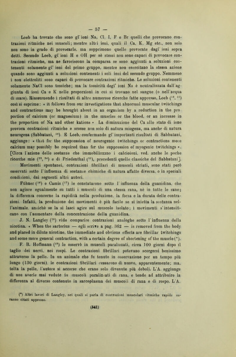 - 57 Loeb ha trovato che sono gl’ioni Na, Cl, I, F e Br quelli che provocano con- trazioni ritmiche nei muscoli ; mentre altri ioni, quali il Ca, K, Mg etc., non solo non sono in grado di provocarle, ma sopprimono quelle provocate dagl’ ioni sopra detti. Secondo Loeb, gl’ ioni H e OH per sè stessi non sono capaci di provocare con- trazioni ritmiche, ma ne favoriscono la comparsa se sono aggiunti a soluzioni con- tenenti solamente gl’ ioni del primo gruppo, mentre non esercitano la stessa azione quando sono aggiunti a soluzioni contenenti i soli ioni del secondo gruppo. Nemmeno i non elettroliti sono capaci di provocare contrazioni ritmiche. Le soluzioni contenenti solamente NaOl sono tossiche; ma la tossicità degl’ ioni Na è neutralizzata dall’ag- giunta di ioni Ca e K nelle proporzioni in cui si trovano nel sangue (o nell’acqua di mare). Riassumendo i risultati di altre numerose ricerche fatte appresso, Loeb ('*,13) così si esprime: « it follows frorn our investigations that abnormal muscular twitchings and contractions may be brought about in an organism by a reduction in thè prò portion of caldura (or magnesium) in thè muscles or thè blood. or an increase in thè proportion of Na and other kations » La diminuzione del Ca allo stato di ione provoca contrazioni ritmiche e scosse non solo di natura miogena, ma anche di natura neurogena (Sabbatani, *4). E Loeb, confermando gl’importanti risultati di Sabbatani, aggiunge: « that for thè suppression of neurogenic twitchmgs or contractions more calcium may possibly be required than for thè suppression of myogenic twitchings ». [Circa l'azione delle sostanze che immobilizzano i calcioioni, ved. anche le poche ricerche mie (32, 34) e di Friedenthal (33), precedenti quelle classiche del Sabbatani]. Movimenti spontanei, contrazioni fibrillari di muscoli striati, sono stati però osservati sotto l’influenza di sostanze chimiche di natura affatto diversa, o in speciali condizioni, dai seguenti altri autori. Fùhner (16) e Camis (n) le constatarono sotto l’influenza della guanidina, che non agisce egualmente su tutti i muscoli di una stessa rana, nè in tutte le rane; la differenza concerne la rapidità nella produzione, la forza e la durata delle contra- zioni. Infatti, la produzione dei movimenti è più facile se si inietta la sostanza nel- l’animale. anziché se la si lasci agire sul muscolo isolato; i movimenti s’intensifi- cano con l’aumentare della concentrazione della guanidina. J. N. Langley (l8) vide comparire contrazioni analoghe sotto l’influenza della nicotina. « Wheu thè sartorius — egli scrive a pag. 362 — is removed from thè body and placed in dilute nicotine, thè immediate and obvious effects are fibrillar twitchings and some more generai contraction, with a certain degree of shortening of thè muscle(*). F. B. Holfmann (19) le osservò in muscoli paralizzati, circa 100 giorni dopo il taglio dei nervi, nei rospi. Le contrazioni fibrillari potevano scorgersi benissimo attraverso la pelle. In un animale che fu tenuto in osservazione per un tempo più lungo (130 giorni), le contrazioni fibrillari cessarono di nuovo, apparentemente; ma, tolta la pelle, l’autore si accorse che erano solo divenute più deboli. L’A. aggiunge di non averle mai vedute in muscoli paralizzati di rana, e tende ad attribuire la differenza al diverso contenuto in sarcoplasraa dei muscoli di rana e di rospo. L’A. (*) Altri lavori di Langley, nei quali si parla di contrazioni muscolari ìitmiche rapide sa- ranno citati appresso.