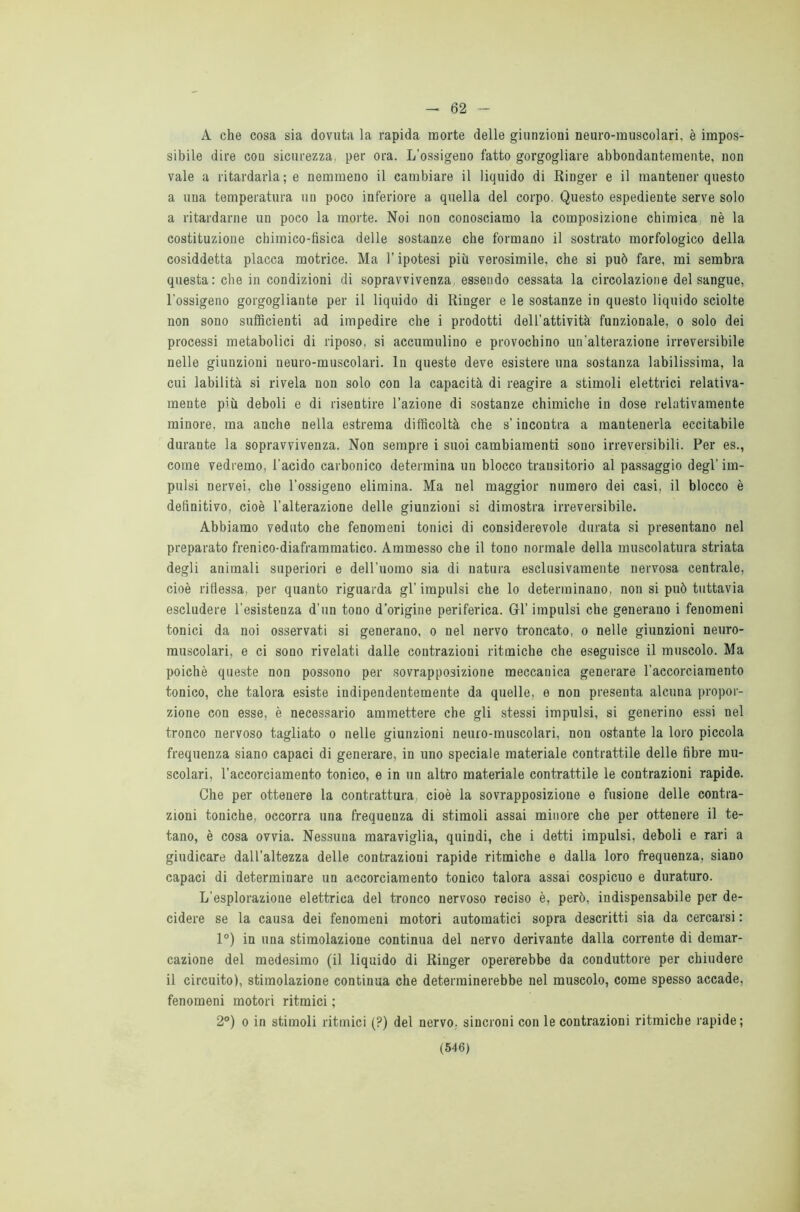 - 62 A che cosa sia dovuta la rapida morte delle giunzioni neuro-muscolari, è impos- sibile dire con sicurezza, per ora. L'ossigeno fatto gorgogliare abbondantemente, non vale a ritardarla; e nemmeno il cambiare il liquido di Ringer e il mantener questo a una temperatura un poco inferiore a quella del corpo. Questo espediente serve solo a ritardarne un poco la morte. Noi non conosciamo la composizione chimica nè la costituzione chimico-fisica delle sostanze che formano il sostrato morfologico della cosiddetta placca motrice. Ma l’ipotesi più verosimile, che si può fare, mi sembra questa: che in condizioni di sopravvivenza, essendo cessata la circolazione del sangue, l'ossigeno gorgogliante per il liquido di Ringer e le sostanze in questo liquido sciolte non sono sufficienti ad impedire che i prodotti dell’attività funzionale, o solo dei processi metabolici di riposo, si accumulino e provochino un’alterazione irreversibile nelle giunzioni neuro-muscolari. In queste deve esistere una sostanza labilissima, la cui labilità si rivela non solo con la capacità di reagire a stimoli elettrici relativa- mente più deboli e di risentire l’azione di sostanze chimiche in dose relativamente minore, ma anche nella estrema difficoltà che s’incontra a mantenerla eccitabile durante la sopravvivenza. Non sempre i suoi cambiamenti sono irreversibili. Per es., come vedremo, l’acido carbonico determina un blocco transitorio al passaggio degl’ im- pulsi nervei, che l’ossigeno elimina. Ma nel maggior numero dei casi, il blocco è definitivo, cioè l’alterazione delle giunzioni si dimostra irreversibile. Abbiamo veduto che fenomeni tonici di considerevole durata si presentano nel preparato frenico-diaframmatico. Ammesso che il tono normale della muscolatura striata degli animali superiori e dell’uomo sia di natura esclusivamente nervosa centrale, cioè riflessa, per quanto riguarda gl’ impulsi che lo determinano, non si può tuttavia escludere 1'esistenza d’un tono d’origine periferica. Gl’ impulsi che generano i fenomeni tonici da noi osservati si generano, o nel nervo troncato, o nelle giunzioni neuro- muscolari, e ci sono rivelati dalle contrazioni ritmiche che eseguisce il muscolo. Ma poiché queste non possono per sovrapposizione meccanica generare l’accorciamento tonico, che talora esiste indipendentemente da quelle, e non presenta alcuna propor- zione con esse, è necessario ammettere che gli stessi impulsi, si generino essi nel tronco nervoso tagliato o nelle giunzioni neuro-muscolari, non ostante la loro piccola frequenza siano capaci di generare, in uno speciale materiale contrattile delle fibre mu- scolari, l’accorciamento tonico, e in un altro materiale contrattile le contrazioni rapide. Che per ottenere la contrattura, cioè la sovrapposizione e fusione delle contra- zioni toniche, occorra una frequenza di stimoli assai minore che per ottenere il te- tano, è cosa ovvia. Nessuna maraviglia, quindi, che i detti impulsi, deboli e rari a giudicare dall’altezza delle contrazioni rapide ritmiche e dalla loro frequenza, siano capaci di determinare un accorciamento tonico talora assai cospicuo e duraturo. L’esplorazione elettrica del tronco nervoso reciso è, però, indispensabile per de- cidere se la causa dei fenomeni motori automatici sopra descritti sia da cercarsi : 1°) in una stimolazione continua del nervo derivante dalla corrente di demar- cazione del medesimo (il liquido di Ringer opererebbe da conduttore per chiudere il circuito), stimolazione continua che determinerebbe nel muscolo, come spesso accade, fenomeni motori ritmici ; 2°) o in stimoli ritmici (?) del nervo, sincroni con le contrazioni ritmiche rapide;