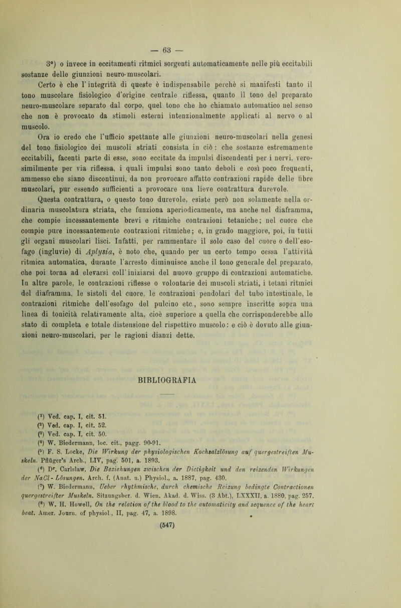 — 63 — 3°) o invece in eccitamenti ritmici sorgenti automaticamente nelle più eccitabili sostanze delle giunzioni neuro- muscolari. Certo è che l'integrità di queste è indispensabile perchè si manifesti tanto il tono muscolare fisiologico d’origine centrale riflessa, quanto il touo del preparato neuro-muscolare separato dal corpo, quel tono che ho chiamato automatico nel senso che non è provocato da stimoli esterni intenzionalmente applicati al nervo o al muscolo. Ora io credo che l’ufficio spettante alle giunzioni neuro-muscolari nella genesi del tono fisiologico dei muscoli striati consista in ciò : che sostanze estremamente eccitabili, facenti parte di esse, sono eccitate da impulsi discendenti per i nervi, vero- similmente per via riflessa, i quali impulsi sono tanto deboli e così poco frequenti, ammesso che siano discontinui, da non provocare affatto contrazioni rapide delle libre muscolari, pur essendo sufficienti a provocare una lieve contrattura durevole. Questa contrattura, o questo tono durevole, esiste però non solamente nella or- dinaria muscolatura striata, che funziona aperiodicamente, ma anche nel diaframma, che compie incessantemente brevi e ritmiche contrazioni tetaniche; nel cuore che compie pure incessantemente contrazioni ritmiche; e, in grado maggiore, poi, in tutti gli organi muscolari lisci. Infatti, per rammentare il solo caso del cuore o dell'eso- fago (ingluvie) di Aplysia, è noto che, quando per un certo tempo cessa l’attività ritmica automatica, durante l’arresto diminuisce anche il tono generale del preparato, che poi torna ad elevarsi coll’ iniziarsi del nuovo gruppo di contrazioni automatiche. In altre parole, le contrazioni riflesse o volontarie dei muscoli striati, i tetani ritmici del diaframma, le sistoli del cuore, le contrazioni pendolari del tubo intestinale, le contrazioni ritmiche dell'esofago del pulcino etc., sono sempre inscritte sopra una linea di tonicità relativamente alta, cioè superiore a quella che corrisponderebbe allo stato di completa e totale distensione del rispettivo muscolo : e ciò è dovuto alle giun- zioni neuro-muscolari, per le ragioni dianzi dette. BIBLIOGRAFIA t1) Ved. cap. I, cit. 51. (2) Ved. cap. I, cit. 52. (3) Ved. cap. I, cit. 50. (4) W. Biedermann, loc. cit., pagg. 90-91. (5) F. S. Locke, Die Wirkung der physiologischen Kochsalzlósung auf quergestreiften AIu- skeln. Pfluger’s Arch., LIV, pag. 501, a. 1893. (®) Dr. Carlslaw, Die Beziehungen zwischen der Dictigkeit und den reizenden Wirkungen der NaCl- Lòsungen. Arci), f. (Anat. u.) Pliysiol., a. 1887, pag. 430. (7) W. Biedermann, Ueber rhythmische, durch chemische Reizung bedingte Contractionen quergestreifter Afuskeln. Sitzungsber. d. Wien. Akad. d. Wiss. (3 Abt.), LXXXII, a. 1880, pag. 257. (8) W. H. Howell, On thè relation of thè blood to thè automaticity and sequence of thè heart beat. Amer. Journ. of physiol, II, pag. 47, a. 1898.