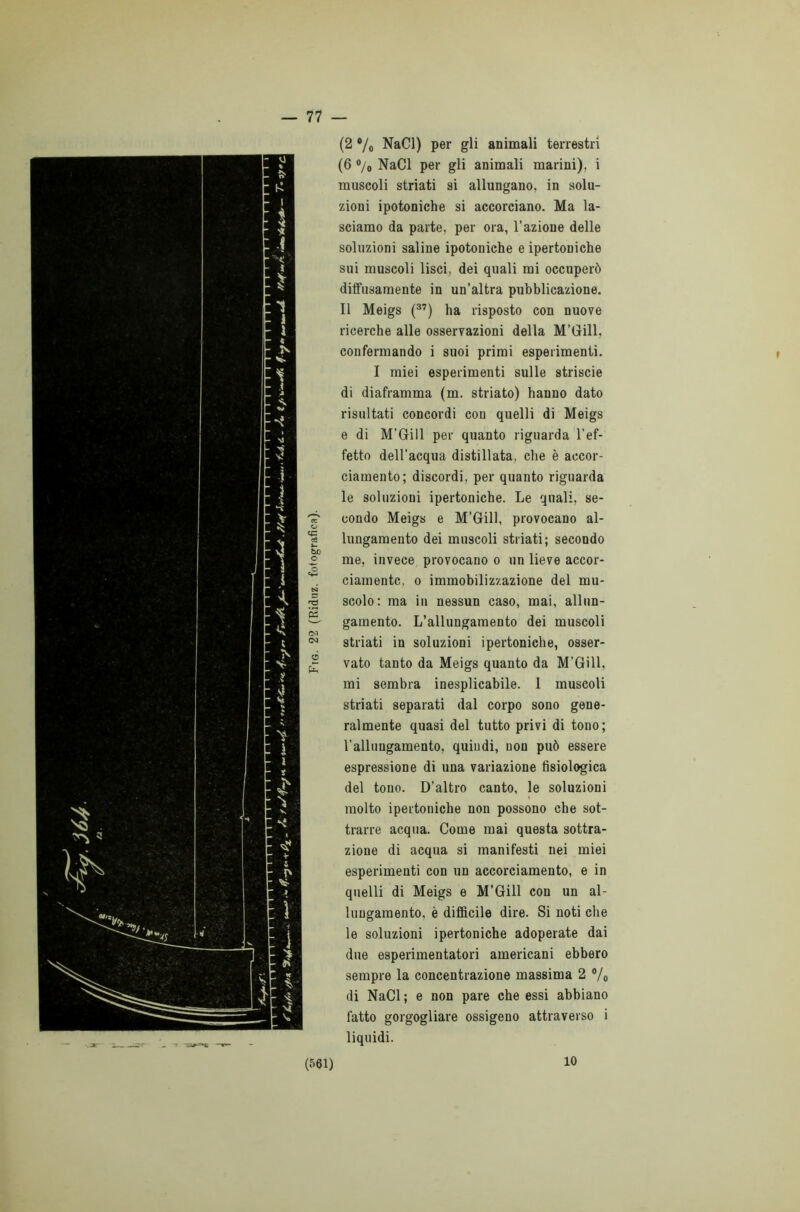 — 77 (2 •/« NaCl) per gli animali terrestri (6 °/0 NaCl per gli animali marini), i muscoli striati si allungano, in solu- zioni ipotoniche si accorciano. Ma la- sciamo da parte, per ora, l’azione delle soluzioni saline ipotoniche e ipertoniche sui muscoli lisci, dei quali mi occuperò diffusamente in un’altra pubblicazione. Il Meigs (37) ha risposto con nuove ricerche alle osservazioni della M’Gill, confermando i suoi primi esperimenti. I miei esperimenti sulle strisele di diaframma (m. striato) hanno dato risultati concordi con quelli di Meigs e di M’Gill per quanto riguarda l’ef- fetto dell’acqua distillata, che è accor- ciamento; discordi, per quanto riguarda le soluzioni ipertoniche. Le quali, se- 'é? condo Meigs e M’Gill, provocano al- 'g lungamento dei muscoli striati; secondo ® me, invece provocano o un lieve accor- ciamentc, o immobilizzazione del mu- £ scolo: ma in nessun caso, mai, allun- ^ gamento. L’allungamento dei muscoli CO 00 striati in soluzioni ipertoniche, osser- J; vato tanto da Meigs quanto da M’Gill, mi sembra inesplicabile. I muscoli striati separati dal corpo sono gene- ralmente quasi del tutto privi di tono; l’allungamento, quindi, non può essere espressione di una variazione fisiologica del tono. D’altro canto, le soluzioni molto ipertoniche non possono che sot- trarre acqua. Come mai questa sottra- zione di acqua si manifesti nei miei esperimenti con un accorciamento, e in quelli di Meigs e M’Gill con un al- lungamento, è difficile dire. Si noti che le soluzioni ipertoniche adoperate dai due esperimentatori americani ebbero sempre la concentrazione massima 2 % di NaCl ; e non pare che essi abbiano fatto gorgogliare ossigeno attraverso i liquidi. i 10