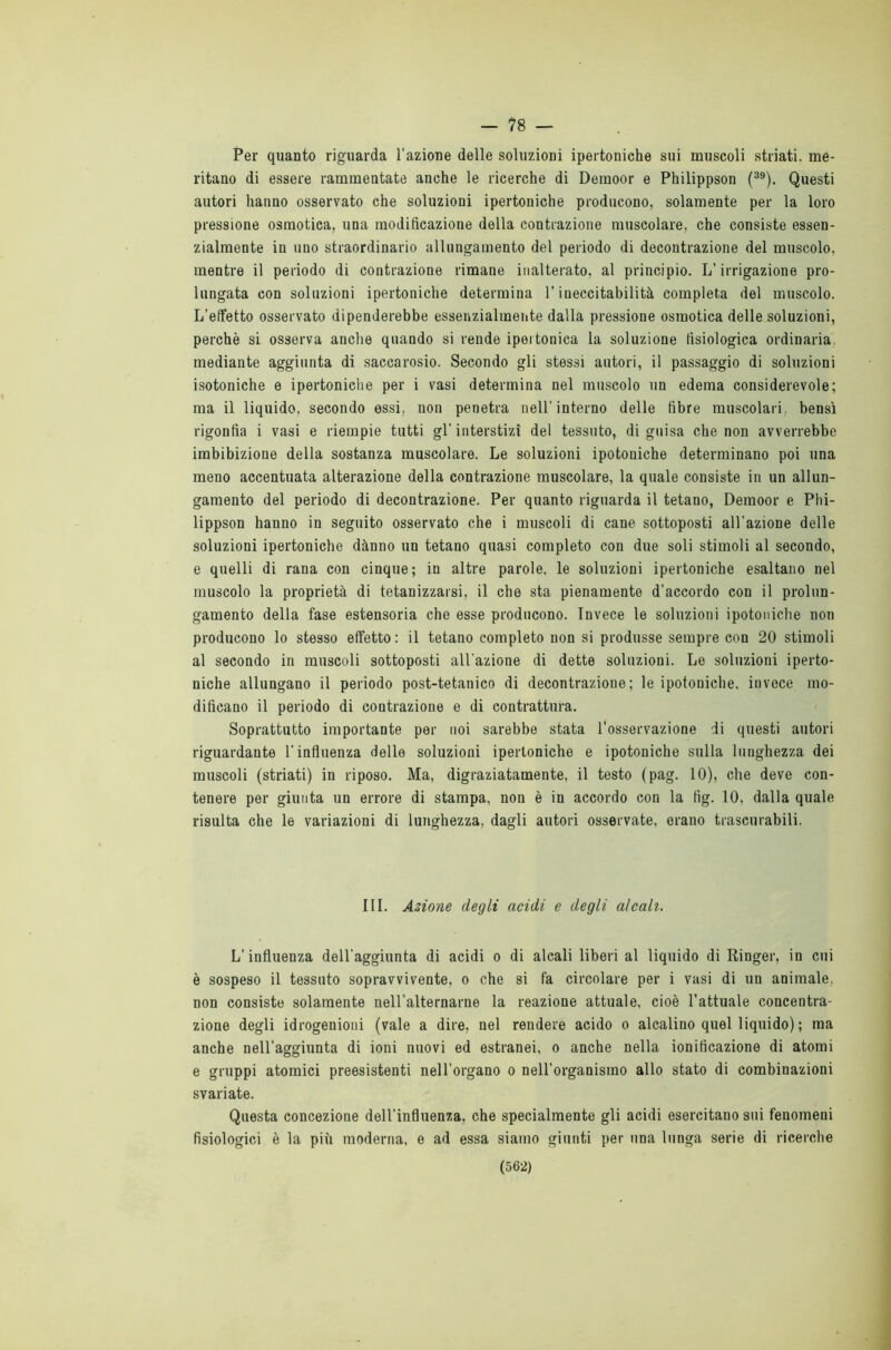 — 78 — Per quanto riguarda l’azione delle soluzioni ipertoniche sui muscoli striati, me- ritano di essere rammentate anche le ricerche di Demoor e Philippson (39). Questi autori hanno osservato che soluzioni ipertoniche producono, solamente per la loro pressione osmotica, una modificazione della contrazione muscolare, che consiste essen- zialmente in uno straordinario allungamento del periodo di decontrazione del muscolo, mentre il periodo di contrazione rimane inalterato, al principio. L’irrigazione pro- lungata con soluzioni ipertoniche determina l’ineccitabilità completa del muscolo. L’effetto osservato dipenderebbe essenzialmente dalla pressione osmotica delle soluzioni, perchè si osserva anche quando si rende ipertonica la soluzione fisiologica ordinaria mediante aggiunta di saccarosio. Secondo gli stessi autori, il passaggio di soluzioni isotoniche e ipertoniche per i vasi determina nel muscolo un edema considerevole; ma il liquido, secondo essi, non penetra nell'interno delle fibre muscolari, bensì rigonfia i vasi e riempie tutti gl’ interstizi del tessuto, di guisa che non avverrebbe imbibizione della sostanza muscolare. Le soluzioni ipotouiche determinano poi una meno accentuata alterazione della contrazione muscolare, la quale consiste in un allun- gamento del periodo di decontrazione. Per quanto riguarda il tetano, Demoor e Phi- lippson hanno in seguito osservato che i muscoli di cane sottoposti all’azione delle soluzioni ipertoniche dànno un tetano quasi completo con due soli stimoli al secondo, e quelli di rana con cinque ; in altre parole, le soluzioni ipertoniche esaltano nel muscolo la proprietà di tetanizzarsi, il che sta pienamente d’accordo con il prolun- gamento della fase estensoria che esse producono. Invece le soluzioni ipotouiche non producono lo stesso effetto: il tetano completo non si produsse sempre con 20 stimoli al secondo in muscoli sottoposti all’azione di dette soluzioni. Le soluzioni iperto- niche allungano il periodo post-tetanico di decontrazione; le ipotouiche. invece mo- dificano il periodo di contrazione e di contrattura. Soprattutto importante per noi sarebbe stata l’osservazione di questi autori riguardante l’influenza delle soluzioni ipertoniche e ipotoniche sulla lunghezza dei muscoli (striati) in riposo. Ma, digraziatamente, il testo (pag. 10), che deve con- tenere per giunta un errore di stampa, non è in accordo con la fig. 10, dalla quale risulta che le variazioni di lunghezza, dagli autori osservate, erano trascurabili. III. Azione degli acidi e degli alcali. L'influenza dell’aggiunta di acidi o di alcali liberi al liquido di Ringer, in cui è sospeso il tessuto sopravvivente, o che si fa circolare per i vasi di un animale, non consiste solamente nell’alternarne la reazione attuale, cioè l’attuale concentra- zione degli idrogenioui (vale a dire, nel rendere acido o alcalino quel liquido) ; ma anche nell'aggiunta di ioni nuovi ed estranei, o anche nella ionitìcazione di atomi e gruppi atomici preesistenti nell’organo o nell’organismo allo stato di combinazioni svariate. Questa concezione dell’influenza, che specialmente gli acidi esercitano sui fenomeni fisiologici è la più moderna, e ad essa siamo giunti per una lunga serie di ricerche