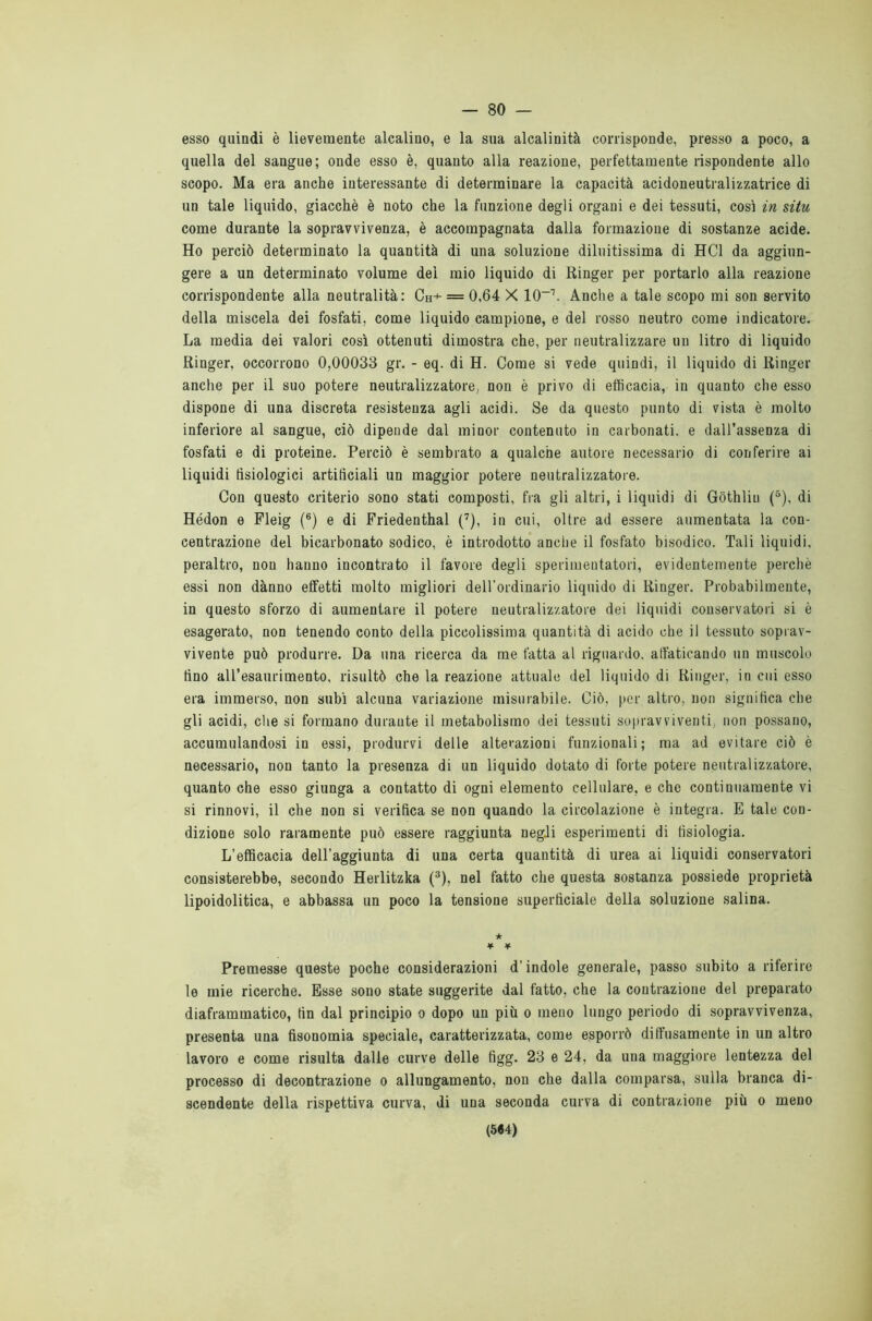 — 80 — esso quindi è lievemente alcalino, e la sua alcalinità corrisponde, presso a poco, a quella del sangue; onde esso è, quanto alla reazione, perfettamente rispondente allo scopo. Ma era anche interessante di determinare la capacità acidoneutralizzatrice di un tale liquido, giacché è noto che la funzione degli organi e dei tessuti, così in situ come durante la sopravvivenza, è accompagnata dalla formazione di sostanze acide. Ho perciò determinato la quantità di una soluzione diluitissima di HC1 da aggiun- gere a un determinato volume del mio liquido di Ringer per portarlo alla reazione corrispondente alla neutralità: Ch+ = 0,64 X IO-1. Anche a tale scopo mi son servito della miscela dei fosfati, come liquido campione, e del rosso neutro come indicatore. La media dei valori così ottenuti dimostra che, per neutralizzare un litro di liquido Ringer, occorrono 0,00033 gr. - eq. di H. Come si vede quindi, il liquido di Ringer anche per il suo potere neutralizzatore, non è privo di efficacia, in quanto che esso dispone di una discreta resistenza agli acidi. Se da questo punto di vista è molto inferiore al sangue, ciò dipende dal minor contenuto in carbonati, e dall’assenza di fosfati e di proteine. Perciò è sembrato a qualche autore necessario di conferire ai liquidi fisiologici artificiali un maggior potere neutralizzatore. Con questo criterio sono stati composti, fra gli altri, i liquidi di Gòthliu (5), di Hédon e Pleig (6) e di Friedenthal (7), in cui, oltre ad essere aumentata la con- centrazione del bicarbonato sodico, è introdotto anche il fosfato bisodico. Tali liquidi, peraltro, non hanno incontrato il favore degli sperimentatori, evidentemente perchè essi non dànno effetti molto migliori dell’ordinario liquido di Ringer. Probabilmente, in questo sforzo di aumentare il potere neutralizzatore dei liquidi conservatori si è esagerato, non tenendo conto della piccolissima quantità di acido che il tessuto soprav- vivente può produrre. Da una ricerca da me fatta al riguardo, affaticando un muscolo fino all’esaurimento, risultò che la reazione attuale del liquido dì Ringer, in cui esso era immerso, non subì alcuna variazione misurabile. Ciò, per altro, non significa che gli acidi, che si formano durante il metabolismo dei tessuti sopravviventi, non possano, accumulandosi in essi, produrvi delle alterazioni funzionali; ma ad evitare ciò è necessario, non tanto la presenza di un liquido dotato di forte potere neutralizzatore, quanto che esso giunga a contatto di ogni elemento cellulare, e che continuamente vi si rinnovi, il che non si verifica se non quando la circolazione è integra. E tale con- dizione solo raramente può essere raggiunta negli esperimenti di tisiologia. L’efficacia dell’aggiunta di una certa quantità di urea ai liquidi conservatori consisterebbe, secondo Herlitzka (3), nel fatto che questa sostanza possiede proprietà lipoidolitica, e abbassa un poco la tensione superficiale della soluzione salina. ★ ¥ ¥ Premesse queste poche considerazioni d’indole generale, passo subito a riferire le mie ricerche. Esse sono state suggerite dal fatto, che la contrazione del preparato diaframmatico, fin dal principio o dopo un più o meno lungo periodo di sopravvivenza, presenta una fisonomia speciale, caratterizzata, come esporrò diffusamente in un altro lavoro e come risulta dalle curve delle figg. 23 e 24, da una maggiore lentezza del processo di decontrazione o allungamento, non che dalla comparsa, sulla branca di- scendente della rispettiva curva, di una seconda curva di contrazione più o meno