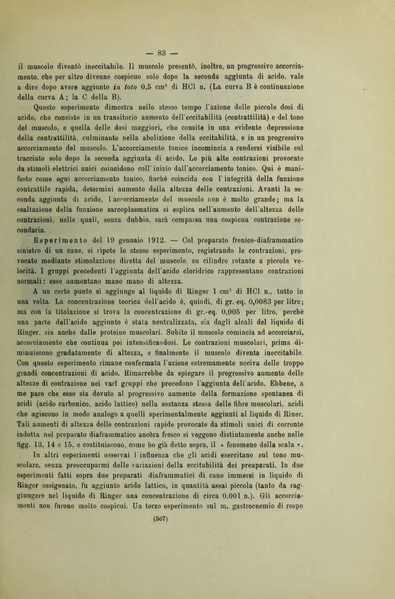 — 83 — il muscolo diventò ineccitabile. Il muscolo presentò, inoltre, un progressivo accorcia- mento, che per altro divenne cospicuo solo dopo la seconda aggiunta di acido, vale a dire dopo avere aggiunto in toto 0,5 cm3 di HC1 n. (La curva B è continuazione della curva A ; la C della B). Questo esperimento dimostra nello stesso tempo l’azione delle piccole dosi di acido, che consiste in un transitorio aumento dell’eccitabilità (contrattilità) e del tono del muscolo, e quella delle dosi maggiori, che consite in una evidente depressione della contrattilità, culminante nella abolizione della eccitabilità, e in un progressivo accorciamento del muscolo. L’accorciamento tonico incomincia a rendersi visibile sul tracciato solo dopo la seconda aggiunta di acido. Le più alte contrazioni provocate da stimoli elettrici unici coincidono coll'inizio dall’accorciamento tonico. Qui è mani- festo come ogni accorciamento tonico, finché coincida con l’integrità della funzione contrattile rapida, determini aumento della altezza delle contrazioni. Avanti la se- conda aggiunta di acido, l'accorciamento del muscolo non è molto grande; ma la esaltazione della funzione sarcoplasraatica si esplica nell'aumento dell’altezza delle contrazioni, nelle quali, senza dubbio, sarà comparsa una cospicua contrazione se- condaria. Esperimento del 19 gennaio 1912. — Col preparato frenico-diaframmatico sinistro di un cane, si ripete lo stesso esperimento, registrando le contrazioni, pro- vocate mediante stimolazione diretta del muscolo, su cilindro rotante a piccola ve- locità. I gruppi precedenti l'aggiunta dell’acido cloridrico rappresentano contrazioni normali : esse aumentano mano mano di altezza. A un certo punto si aggiunge al liquido di Ringer 1 cm3 di HC1 n., tutto in una volta. La concentrazione teorica dell’acido è, quindi, di gr.-eq. 0,0083 per litro; ma con la titolazione si trova la concentrazione di gr.-eq. 0,005 per litro, perchè una parte dell’acido aggiunto è stata neutralizzata, sia dagli alcali del liquido di Ringer, sia anche dalle proteine muscolari. Subito il muscolo comincia ad accorciarsi, accorciamento che continua poi intensificandosi. Le contrazioni muscolari, prima di- minuiscono gradatamente di altezza, e finalmente il muscolo diventa ineccitabile. Con questo esperimento rimane confermata l’azione estremamente nociva delle troppo grandi concentrazioni di acido. Rimarrebbe da spiegare il progressivo aumento delle altezze di contrazione nei vari gruppi che precedono l’aggiunta dell’acido. Ebbene, a me pare che esso sia dovuto al progressivo aumento della formazione spontanea di acidi (acido carbonico, acido lattico) nella sostanza stessa delle fibre muscolari, acidi che agiscono in modo analogo a quelli sperimentalmente aggiunti al liquido di Riner. Tali aumenti di altezza delle contrazioni rapide provocate da stimoli unici di corrente indotta nel preparato diaframmatico ancóra fresco si veggono distintamente anche nelle figg. 13, 14 o 15, e costituiscono, come ho già detto sopra, il « fenomeno della scala ». In altri esperimenti osservai l’influenza che gli acidi esercitano sul tono mu- scolare, senza preoccuparmi delle variazioni della eccitabilità dei preaparati. In due esperimenti fatti sopra due preparati diaframmatici di cane immersi in liquido di Ringer ossigenato, fu aggiunto acido lattico, in quantità assai piccola (tanto da rag- giungere nel liquido di Ringer una concentrazione di circa 0,001 n.). Gli accorcia- menti non furono molto cospicui. Un terzo esperimento sul m. gastrocnemio di rospo