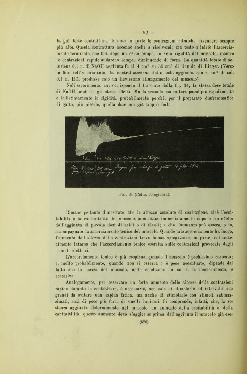 — 92 — la più forte contrattura, durante la quale le contrazioni ritmiche divennero sempre più alte. Questa contrattura accennò anche a risolversi; ma tosto s’iniziò l’accorcia- mento terminale, che finì, dopo un certo tempo, in vera rigidità del muscolo, mentre le contrazioni rapide andarono sempre diminuendo di forza. La quantità totale di so- luzione 0,1 n. di NaOH aggiunta fu di 4 cui3 su 50 cm3 di liquido di Ringer. (Verso la fine dell'esperimento, la neutralizzazione della soda aggiunta con 4 cm3 di sol. 0,1 n. HC1 produsse solo un lievissimo allungamento del muscolo). NeH’esperimeuto, cui corrisponde il tracciato della fig. 34, la stessa dose totale di NaOH produsse gli stessi effetti. Ma la seconda contrattura passò più rapidamente e indistintamente in rigidità, probabilmente perchè, per il preparato diaframmatico di gatto, più piccolo, quella dose era già troppo forte. Fio. 34 (Riduz. fotografica). Rimane pertanto dimostrato che le altezze assolute di contrazione, cioè l’ecci- tabilità e la contrattilità del muscolo, aumentano immediatamente dopo e per effetto dell'aggiunta di piccole dosi di acidi o di alcali; e che l’aumento può essere, o no, accompagnato da accorciamento tonico del muscolo. Quando tale accorciamento ha luogo, l’aumento dell’altezza delle contrazioni trova la sua spiegazione, in parte, nel soste- nimento interno che l'accorciamento tonico esercita sulle contrazioni provocate dagli stimoli elettrici. L’accorciamento tonico è più cospicuo, quando il muscolo è pochissimo caricato; e, molto probabilmente, quando non si osserva o è poco accentuato, dipende dal fatto che la carica del muscolo, nelle condizioni in cui si fa l’esperimento, è eccessiva. Analogamente, per osservare un forte aumento delle altezze delle contrazioni rapide durante le contratture, è necessario, non solo di stimolarlo ad intervalli così grandi da evitare una rapida fatica, ma anche di stimolarlo con stimoli submas- simali, anzi di poco più forti di quelli liminari. Si comprende, infatti, che, la so- stanza aggiunta determinando nel muscolo un aumento della eccitabilità o della contrattilità, questo aumento deve sfuggire se prima dell’aggiunta il muscolo già ese-