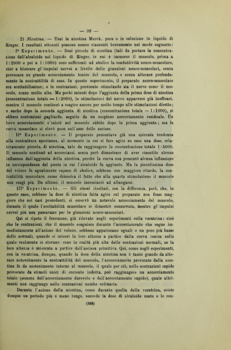 — 99 — 2) Nicotina. — Usai la nicotina Merck, pura o in soluzione in liquido di Ringer. I resultati ottenuti possono essere riassunti brevemente nel modo seguente: 1° Esperimento. — Dosi piccole di nicotina (tali da portare la concentra- zione dell’alcaloide nel liquido di Ringer, in cui è immerso il muscolo, prima a 1:2000 e poi a 1:1000) sono sufficienti ad abolire la conduttività neuro-muscolare, cioè a bloccare gl’impulsi nervei a livello delle giunzioni neuro-muscolari, senza provocare un grande accorciamento tonico del muscolo, e senza alterare profonda- mente la contrattilità di esso. In questo esperimento, il preparato neuro-muscolare era eccitabilissimo; e le contrazioni, provocate stimolando sia il nervo come il mu- scolo, erano molto alte. Ma pochi minuti dopo l’aggiunta della prima dose di nicotina (concentrazione totale = 1:2000), le stimolazioni del nervo apparvero già inefficaci, mentre il muscolo continuò a reagire ancora per molto tempo alle stimolazioni dirette; e anche dopo la seconda aggiunta di nicotina (concentrazione totale = 1:1000), si ebbero contrazioni gagliarde, seguite da un cospicuo accorciamento residuale. Un lieve accorciamento s’iniziò nel muscolo sùbito dopo la prima aggiunta ; ma la curva muscolare si elevò poco sull'asse delle ascisse. Il0 Esperimento. — Il preparato presentava già una spiccata tendenza alla contrattura spontanea, al momento in cui si fece agire su esso una dose, rela- tivamente piccola, di nicotina, tale da raggiungere la concentrazione totale 1:5000. Il muscolo continuò ad accorciarsi, senza però dimostrare di aver risentito alcuna influenza dall’aggiunta della nicotina, perchè la curva non presentò alcuna inflessione in corrispondenza del punto in cui l’alcaloide fu aggiunto. Ma la piccolissima dose del veleno fu egualmente capace di abolire, sebbene con maggiore ritardo, la con- trattilità muscolare, come dimostra il fatto che alla quarta stimolazione il muscolo non reagì più. Da ultimo, il muscolo incominciò ad allungarsi. Ili0 Esperimento. — Gli stessi risultati, con la differenza, però, che, in questo caso, sebbene la dose di nicotina fatta agire sul preparato non fosse mag- giore che nei casi precedenti, si osservò un notevole accorciamento del muscolo, durante il quale l'eccitabilità muscolare si dimostrò conservata, mentre gl’impulsi nervei più non passavano per le giunzioni neuro-muscolari. Qui si ripete il fenomeno, già rilevato negli esperimenti colla veratrina: cioè che le contrazioni, che il muscolo eseguisce durante l’accorciamento che segue im- mediatamente all’azione del veleno, sebbene appariscano eguali o un poco più basse delle normali, quando si misuri la loro altezza a partire dalla curva tonica sulla quale realmente si elevano sono in realtà più alte delle contrazioni normali, se la loro altezza è misurata a partire dall’ascissa primitiva. Qui, come negli esperimenti, con la veratrina, dunque, quando la dose della nicotina non è tanto grande da alte- rare notevolmente la contrattilità del muscolo, l’accorciamento provocato dalla nico- tina fa da sostenimento interno al muscolo, il quale per ciò, nelle contrazioni rapide provocate da stimoli unici di corrente indotta, può raggiungere un accorciamento totale (somma dell’accorciamento durevole e dell’accorciamento rapido), quale altri- menti non raggiunge nelle contrazioni uniche ordinarie. Durante l’azione della nicotina, come durante quella della veratrina, esiste dunque un periodo più o meno lungo, secondo la dose di alcaloide usata e le con-