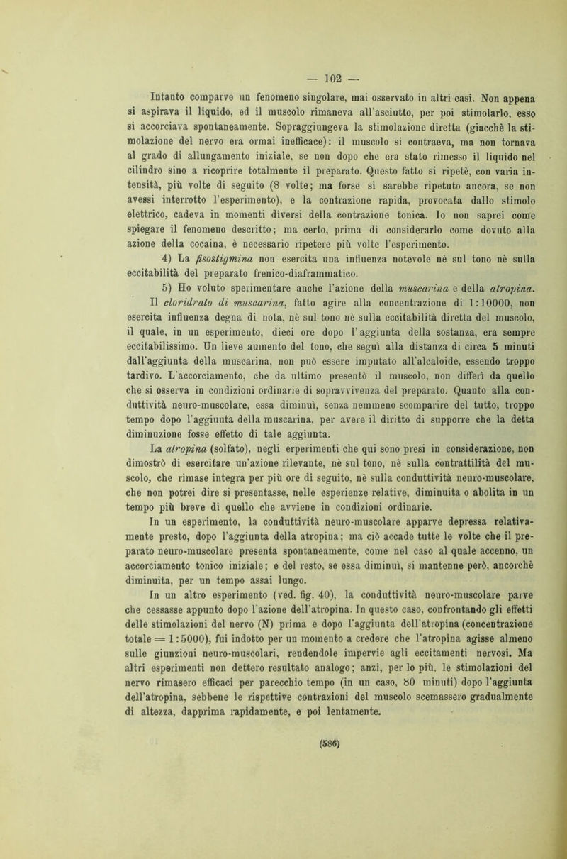 — 102 Intanto comparve un fenomeno singolare, mai osservato in altri casi. Non appena si aspirava il liquido, ed il muscolo rimaneva all’asciutto, per poi stimolarlo, esso si accorciava spontaneamente. Sopraggiungeva la stimolazione diretta (giacché la sti- molazione del nervo era ormai inefficace): il muscolo si contraeva, ma non tornava al grado di allungamento iniziale, se non dopo che era stato rimesso il liquido nel cilindro sino a ricoprire totalmente il preparato. Questo fatto si ripetè, con varia in- tensità, più volte di seguito (8 volte; ma forse si sarebbe ripetuto ancora, se non avessi interrotto l’esperimento), e la contrazione rapida, provocata dallo stimolo elettrico, cadeva in momenti diversi della contrazione tonica. Io non saprei come spiegare il fenomeno descritto; ma certo, prima di considerarlo come dovuto alla azione della cocaina, è necessario ripetere più volte l’esperimento. 4) La fèsostigmina non esercita una influenza notevole nè sul tono nè sulla eccitabilità del preparato frenico-diaframmatico. 5) Ho voluto sperimentare anche l'azione della muscarina e della atropina. Il cloridrato di muscarina, fatto agire alla concentrazione di 1:10000, non esercita influenza degna di nota, nè sul touo nè sulla eccitabilità diretta del muscolo, il quale, in un esperimento, dieci ore dopo l’aggiunta della sostanza, era sempre eccitabilissimo. Un lieve aumento del tono, che segui alla distanza di circa 5 minuti dall’aggiunta della muscarina, non può essere imputato all'alcaloide, essendo troppo tardivo. L’accorciamento, che da ultimo presentò il muscolo, non differì da quello che si osserva in condizioni ordinarie di sopravvivenza del preparato. Quanto alla con- duttività neuro-muscolare, essa diminuì, senza nemmeno scomparire del tutto, troppo tempo dopo l’aggiuuta della muscarina, per avere il diritto di supporre che la detta diminuzione fosse effetto di tale aggiunta. La atropina (solfato), negli erperimenti che qui sono presi in considerazione, non dimostrò di esercitare un’azione rilevante, nè sul tono, nè sulla contrattilità del mu- scolo, che rimase integra per più ore di seguito, nè sulla conduttività neuro-muscolare, che non potrei dire si presentasse, nelle esperienze relative, diminuita o abolita in un tempo più breve di quello che avviene in condizioni ordinarie. In un esperimento, la conduttività neuro-muscolare apparve depressa relativa- mente presto, dopo l’aggiunta della atropina; ma ciò accade tutte le volte che il pre- parato neuro-muscolare presenta spontaneamente, come nel caso al quale accenno, un accorciamento tonico iniziale; e del resto, se essa diminuì, si mantenne però, ancorché diminuita, per un tempo assai lungo. In un altro esperimento (ved. fig. 40), la conduttività neuro-muscolare parve che cessasse appunto dopo l’azione dell’atropina. In questo caso, confrontando gli effetti delle stimolazioni del nervo (N) prima e dopo l'aggiunta dell’atropina (concentrazione totale = 1:5000), fui indotto per un momento a credere che l’atropina agisse almeno sulle giunzioni neuro-muscolari, rendendole impervie agli eccitamenti nervosi. Ma altri esperimenti non dettero resultato analogo; anzi, perlopiù, le stimolazioni del nervo rimasero efficaci per parecchio tempo (in un caso, 80 minuti) dopo l'aggiunta dell’atropina, sebbene le rispettive contrazioni del muscolo scemassero gradualmente di altezza, dapprima rapidamente, e poi lentamente.