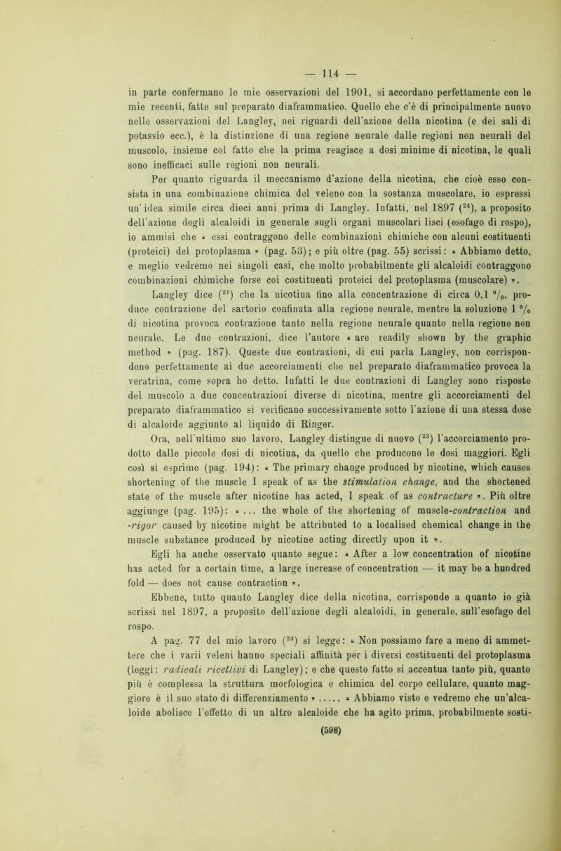 in parte confermano le mie osservazioni del 1901, si accordano perfettamente con le mie recenti, fatte sul preparato diaframmatico. Quello che c’è di principalmente nuovo nelle osservazioni del Langley, nei riguardi dell’azione della nicotina (e dei sali di potassio ecc.), è la distinzione di una regione neurale dalle regioni non neurali del muscolo, insieme col fatto che la prima reagisce a dosi minime di nicotina, le quali sono inefficaci sulle regioni non neurali. Per quanto riguarda il meccanismo d’azione della nicotina, che cioè esso con- sista in una combinazione chimica del veleno con la sostanza muscolare, io espressi un’idea simile circa dieci anni prima di Langley. Infatti, nel 189 7 (24), a proposito dell’azione degli alcaloidi in generale sugli organi muscolari lisci (esofago di rospo), io ammisi che « essi contraggono delle combinazioni chimiche con alcuni costituenti (proteici) del protoplasma » (pag. 53); e più oltre (pag. 55) scrissi: « Abbiamo detto, e meglio vedremo nei singoli casi, che molto probabilmente gli alcaloidi contraggono combinazioni chimiche forse coi costituenti proteici del protoplasma (muscolare) ». Langley dice (21) che la nicotina tino alla concentrazione di circa 0,1 %, pro- duce contrazione del sartorio confinata alla regione neurale, mentre la soluzione 1 % di nicotina provoca contrazione tanto nella regione neurale quanto nella regione non neurale. Le due contrazioni, dice l’autore « are readily shown bv thè graphic method » (pag. 187). Queste due contrazioni, di cui parla Langley, non corrispon- dono perfettamente ai due accorciamenti che nel preparato diaframmatico provoca la veratrina, come sopra ho detto. Infatti le due contrazioni di Langley sono risposte del muscolo a due concentrazioni diverse di nicotina, mentre gli accorciamenti del preparato diaframmatico si verificano successivamente sotto l'azione di una stessa dose di alcaloide aggiunto al liquido di Ringer. Ora, nell'ultimo suo lavoro, Langley distingue di nuovo (23) l’accorciamento pro- dotto dalle piccole dosi di nicotina, da quello che producono le dosi maggiori. Egli così si esprime (pag. 194): « The primary change produced by nicotine, which causes shortening of thè muscle I speak of as thè stimulalion change, and thè shortened state of thè muscle after nicotine has acted, I speak of as contracture ». Più oltre aggiunge (pag. 195): « ... thè whole of thè shortening of museiQ-contraction and -rigor caused by nicotine might be attributed to a localised Chemical change in thè muscle substance produced by nicotine acting directly upon it ». Egli ha anche osservato quanto segue : « After a low concentration of nicotine has acted for a certain time, a large increase of concentration — it may be a huudred fold — does not cause contraction ». Ebbene, tutto quanto Langley dice della nicotina, corrisponde a quanto io già scrissi nel 1897, a proposito dell’azione degli alcaloidi, in generale, sull’esofago del rospo. A pag. 77 del mio lavoro (24) si legge: « Non possiamo fare a meno di ammet- tere che i varii veleni hanuo speciali affinità per i diversi costituenti del protoplasma (leggi: radicali ricettivi di Langley); e che questo fatto si accentua tanto più, quanto più è complessa la struttura morfologica e chimica del corpo cellulare, quanto mag- giore è il suo stato di differenziamento » « Abbiamo visto e vedremo che un’alca- loide abolisce l’effetto di un altro alcaloide che ha agito prima, probabilmente sosti- (598)