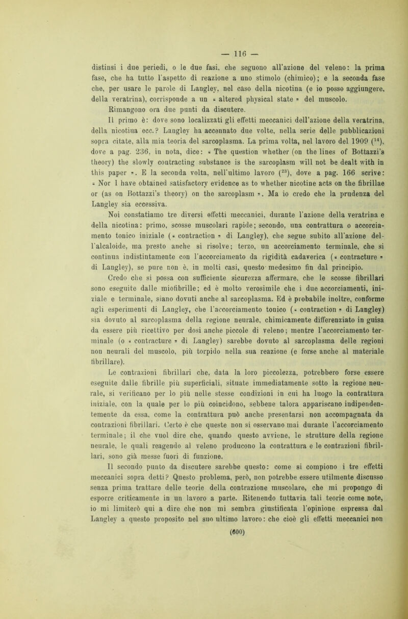 distinsi i due periedi, o le due fasi, che seguono all’azione del veleno: la prima fase, che ha tutto l’aspetto di reazione a uno stimolo (chimico) ; e la seconda fase che, per usare le parole di Langley, nel caso della nicotina (e io posso aggiungere, della veratrina), corrisponde a un « altered physical state « del muscolo. Rimangono ora due punti da discutere. Il primo è: dove sono localizzati gli effetti meccanici dell’azione della veratrina, della nicotina ecc. ? Langley ha accennato due volte, nella serie delle pubblicazioni sopra citate, alla mia teoria del sarcoplasma. La prima volta, nel lavoro del 1900 (14), dove a pag. 236, in nota, dice: « The question whether (on thè lines of Bottazzi’s theory) thè slowly contracting substance is thè sarcoplasm will not be dealt with in this paper ». E la seconda volta, nell’ultimo lavoro (23), dove a pag. 166 scrive: « Nor I have obtained satisfactorv evidence as to whether nicotine acts on thè fibrillae or (as on Bottazzi’s theory) on thè sarcoplasm ». Ma io credo che la prudenza del Langley sia eccessiva. Noi constatiamo tre diversi effetti meccanici, durante l’azione della veratrina e della nicotina: primo, scosse muscolari rapide; secondo, una contrattura o accorcia- mento tonico iniziale (« contraction » di Langley), che segue subito all’azione del- l’alcaloide, ma presto anche si risolve; terzo, un accorciamento terminale, che si continua indistintamente con l’accorciamento da rigidità cadaverica (« contracture » di Langley), se pure non è, in molti casi, questo medesimo fin dal principio. Credo che si possa con sufficiente sicurezza affermare, che le scosse fibrillari sono eseguite dalle miofibrille; ed è molto verosimile che i due accorciamenti, ini- ziale e terminale, siano dovuti anche al sarcoplasma. Ed è probabile inoltre, conformo agli esperimenti di Langley, che l’aecorciameuto tonico (« contraction » di Langley) sia dovuto al sarcoplasma della regione neurale, chimicamente differenziato in guisa da essere più ricettivo per dosi anche piccole di veleno; mentre l’accorciamento ter- minale (o « contracture » di Langley) sarebbe dovuto al sarcoplasma delle regioni non neurali del muscolo, più torpido nella sua reazione (e forse anche al materiale fibrillare). Le contrazioni fibrillari che, data la loro piccolezza, potrebbero forse essere eseguite dalle fibrille più superficiali, situate immediatamente sotto la regione neu- rale, si verificano per lo più nelle stesse condizioni in cui ha luogo la contrattura iniziale, con la quale per lo più coincidono, sebbene talora appariscano indipenden- temente da essa, come la contrattura può anche presentarsi non accompagnata da contrazioni fibrillari. Certo è che queste non si osservano mai durante l’accorciamento terminale; il che vuol dire che, quando questo avviene, le strutture della regione neurale, le quali reagendo al veleno producono la contrattura e le contrazioni fibril- lari, sono già messe fuori di funzione. Il secondo punto da discutere sarebbe questo: come si compiono i tre effetti meccanici sopra detti ? Questo problema, però, non potrebbe essere utilmente discusso senza prima trattare delle teorie della contrazione muscolare, che mi propongo di esporre criticamente in un lavoro a parte. Ritenendo tuttavia tali teorie come note, io mi limiterò qui a dire che non mi sembra giustificata l’opinione espressa dal Langley a questo proposito nel suo ultimo lavoro: che cioè gli effetti meccanici non («00)