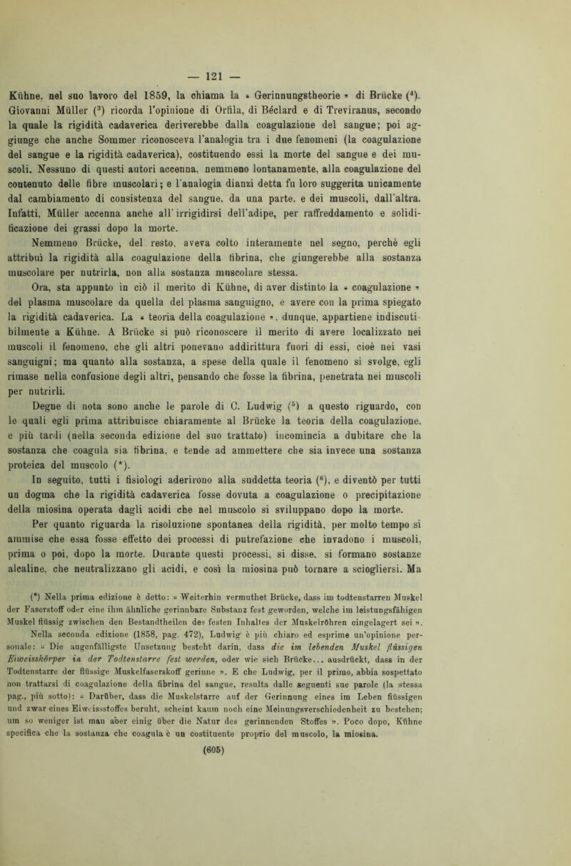 — 121 Kiihne, nel suo lavoro del 1859, la chiama la » Gerinnungstheorie » di Briicke (4). Giovanni Miiller (3) ricorda l’opinione di Orlila, di Béclard e di Treviranus, secondo la quale la rigidità cadaverica deriverebbe dalla coagulazione del sangue; poi ag- giunge che anche Sommer riconosceva l’analogia tra i due fenomeni (la coagulazione del sangue e la rigidità cadaverica), costituendo essi la morte del sangue e dei mu- scoli. Nessuno di questi autori accenna, nemmeno lontanamente, alla coagulazione del contenuto delle fibre muscolari ; e l'analogia dianzi detta fu loro suggerita unicamente dal cambiamento di consistenza del sangue, da una parte, e dei muscoli, dall’altra. Infatti, Miiller accenna anche all’ irrigidirsi dell’adipe, per raffreddamento e solidi- ficazione dei grassi dopo la morte. Nemmeno Briicke, del resto, aveva colto interamente nel segno, perchè egli attribuì la rigidità alla coagulazione della fibrina, che giungerebbe alla sostanza muscolare per nutrirla, non alla sostanza muscolare stessa. Ora, sta appunto in ciò il merito di Kiihne, di aver distinto la * coagulazione » del plasma muscolare da quella del plasma sanguigno, e avere con la prima spiegato la rigidità cadaverica. La « teoria della coagulazione ». dunque, appartiene indiscuti bilmente a Kiihne. A Briicke si può riconoscere il merito di avere localizzato nei muscoli il fenomeno, che gli altri ponevano addirittura fuori di essi, cioè nei vasi sanguigni; ma quanto alla sostanza, a spese della quale il fenomeno si svolge, egli rimase nella confusione degli altri, pensando che fosse la fibrina, penetrata nei muscoli per nutrirli. Degne di nota sono anche le parole di C. Ludwig (5) a questo riguardo, con le quali egli prima attribuisce chiaramente al Briicke la teoria della coagulazione, e più tardi (nella seconda edizione del suo trattato) iucomincia a dubitare che la sostanza che coagula sia fibrina, e tende ad ammettere che sia invece una sostanza proteica del muscolo (*). In seguito, tutti i fisiologi aderirono alla suddetta teoria (6), e diventò per tutti un dogma che la rigidità cadaverica fosse dovuta a coagulazione o precipitazione della miosina operata dagli acidi che nel muscolo si sviluppano dopo la morte. Per quanto riguarda la risoluzione spontanea della rigidità, per molto tempo si ammise che essa fosse effetto dei processi di putrefazione che invadono i muscoli, prima o poi, dopo la morte. Durante questi processi, si disse, si formano sostanze alcaline, che neutralizzano gli acidi, e così la miosina può tornare a sciogliersi. Ma (*) Nella prima edizione è detto: « Weiterhin vermuthet Briicke, dass im todtenstarren Muskel der Faserstoff oder eine ihm àhnliche gerinnbare Substanz test geworden, welche im leistungsfàhigen Muskel fliissig zwischen den Bestandtheilen des festen Iuhaltes der MuskelrOhren eingelagert sei ». Nella seconda edizione (1858, pag. 472), Ludwig' è più chiaro ed esprime un’opinione per- sonale: « Die augenfàlligste Unsetzung besteht darin, dass die im lebenden Muskel flùssigen Eiweisskórper in der Todtenstarre fest werden, oder wie sich Briicke... ausdriickt, das6 in der Todtenstarre der fiiissige Muskelfaserskoff gerinne ». E che Ludwig, per il primo, abbia sospettato non trattarsi di coagulazione della fibrina del sangue, resulta dalle seguenti sue parole (la stessa pag., più sotto): « Dariiber, dass die Muskelstarre auf der Gerinnung eines im Leben fiiissigen und zwar eines Eiweissstoffes beruht, scheint kauin noch eine Meinungsverschiedenheit zu bestehen; um so weniger ist man aber einig uber die Natur des gerinnenden Stoffes ». Poco dopo, Kiihne specifica che la sostanza che coagula è un costituente proprio del muscolo, la miosina.