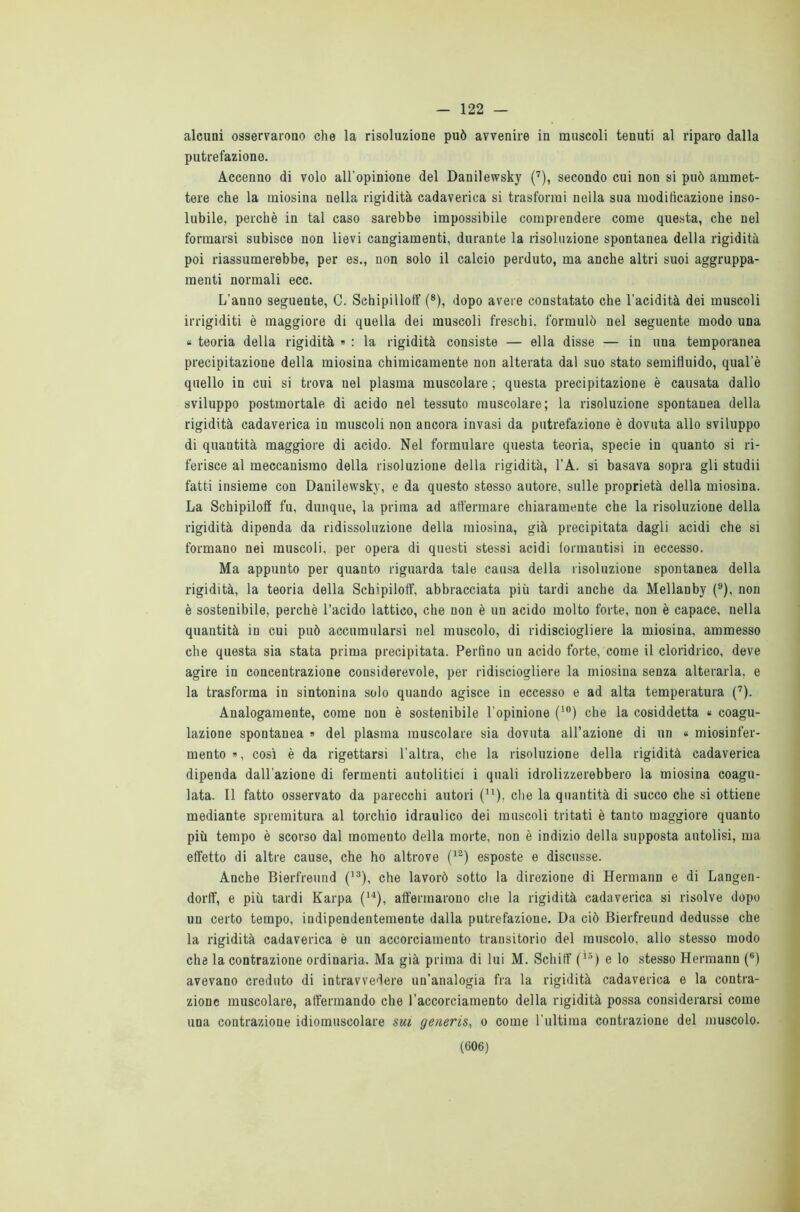 122 — alcuni osservarono che la risoluzione può avvenire in muscoli tenuti al riparo dalla putrefazione. Accenno di volo all'opinione del Danilewsky (7), secondo cui non si può ammet- tere che la miosina nella rigidità cadaverica si trasformi nella sua modificazione inso- lubile, perchè in tal caso sarebbe impossibile comprendere come questa, che nel formarsi subisce non lievi cangiamenti, durante la risoluzione spontanea della rigidità poi riassumerebbe, per es., non solo il calcio perduto, ma anche altri suoi aggruppa- menti normali ecc. L’anno seguente, C. Sehipilloff (8), dopo avere constatato che l'acidità dei muscoli irrigiditi è maggiore di quella dei muscoli freschi, formulò nel seguente modo una * teoria della rigidità » : la rigidità consiste — ella disse — in una temporanea precipitazione della miosina chimicamente non alterata dal suo stato semifluido, qual’è quello in cui si trova nel plasma muscolare ; questa precipitazione è causata dallo sviluppo postmortale di acido nel tessuto muscolare; la risoluzione spontanea della rigidità cadaverica in muscoli non ancora invasi da putrefazione è dovuta allo sviluppo di quantità maggiore di acido. Nel formulare questa teoria, specie in quanto si ri- ferisce al meccanismo della risoluzione della rigidità, l’A. si basava sopra gli studii fatti insieme con Danilewsky, e da questo stesso autore, sulle proprietà della miosina. La Schipiloff fu, dunque, la prima ad affermare chiaramente che la risoluzione della rigidità dipenda da ridissoluzione della miosina, già precipitata dagli acidi che si formano nei muscoli, per opera di questi stessi acidi formantisi in eccesso. Ma appunto per quanto riguarda tale causa della risoluzione spontanea della rigidità, la teoria della Schipiloff, abbracciata più tardi anche da Mellanby (9), non è sostenibile, perchè l’acido lattico, che non è un acido molto forte, non è capace, nella quantità in cui può accumularsi nel muscolo, di ridisciogliere la miosina, ammesso che questa sia stata prima precipitata. Perfino un acido forte, come il cloridrico, deve agire in concentrazione cousiderevole, per ridisciogliere la miosina senza alterarla, e la trasforma in sintonina solo quando agisce in eccesso e ad alta temperatura (7). Analogamente, come non è sostenibile l’opinione (10) che la cosiddetta « coagu- lazione spontanea » del plasma muscolare sia dovuta all’azione di un « miosinfer- mento », così è da rigettarsi l’altra, che la risoluzione della rigidità cadaverica dipenda dall’azione di fermenti autolitici i quali idrolizzerebbero la miosina coagu- lata. Il fatto osservato da parecchi autori (u), che la quantità di succo che si ottiene mediante spremitura al torchio idraulico dei muscoli tritati è tanto maggiore quanto più tempo è scorso dal momento della morte, non è indizio della supposta autolisi, ma effetto di altre cause, che ho altrove (12) esposte e discusse. Anche Bierfreund (13), che lavorò sotto la direzione di Hermann e di Langen- dorlf, e più tardi Karpa (14), affermarono che la rigidità cadaverica, si risolve dopo un certo tempo, indipendentemente dalla putrefazione. Da ciò Bierfreund dedusse che la rigidità cadaverica è un accorciamento transitorio del muscolo, allo stesso modo che la contrazione ordinaria. Ma già prima di lui M. Schifi' (Ì5) e lo stesso Hermann (6) avevano creduto di intravvedere un’analogia fra la rigidità cadaverica e la contra- zione muscolare, affermando che l’accorciamento della rigidità possa considerarsi come una contrazione idiomuscolare sui generis, o come l'ultima contrazione del muscolo.