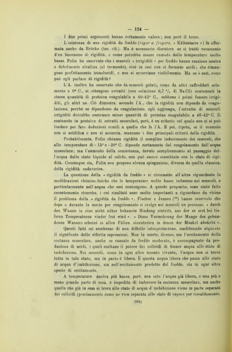 I due primi argomenti hanno certamente valore ; non però il terzo. L’esistenza di una rigidità da freddo (rigor a frigore, « Kàltestarre » ) fu affer- mata anche da Briicke (loc. cit.). Ma è necessario discutere se si tratti veramente d’un fenomeno di rigidità, e come potrebbe essere causato dalle temperature molto basse. Folin ha osservato che i muscoli 4 irrigiditi « per freddo hanno reazione neutra o debolmente alcalina (al tornasole), cioè in essi non si formano acidi; che riman- gono perfettamente translucidi, e non si accorciano visibilmente. Ma se è così, come può egli parlare di rigidità? L’A. inoltre ha osservato che da muscoli gelati, come da altri raffreddati sola- mente a 0° C., si ottengono estratti (cou soluzione 0,7 °/0 di NaCI) contenenti la stessa quantità di proteina coagulabile a 40-42° C., sebbene i primi fossero irrigi- diti, gli altri no. Ciò dimostra, secondo l’A., che la rigidità non dipende da coagu- lazione, perchè se dipendesse da coagulazione, egli aggiunge, l’estratto di muscoli irrigiditi dovrebbe contenere minor quantità di proteina coagulabile a 40-42° C. Il contenuto in proteina di estratti muscolari, però, è un criterio sul quale non ci si può fondare per fare deduzioni simili a quelle che fa l'A. E poi, ripeto, se il muscolo non si acidifica e non si accorcia, mancano i due principali criterii della rigidità. Probabilmente, Folin chiama rigidità il semplice indurimento dei muscoli, che alle temperature di - 15° e - 20° C. dipende certamente dal congelamento dell'acqua muscolare; ma l’aumento della consistenza, dovuto semplicemente al passaggio del- l’acqua dallo stato liquido al solido, non può essere scambiato con lo stato di rigi- dità. Comunque sia, Folin non propone alcuna spiegazione, diversa da quella classica, della rigidità cadaverica. La questione della 4 rigidità da freddo » si riconnette all’altra riguardante le modificazioni chimico-fisiche che le temperature molto basse inducono nei muscoli, e particolarmente nell’acqua che essi contengono. A questo proposito, sono state fatte recentemente ricerche, i cui risultati sono molto importanti e riguardano da vicino il problema della 4 rigidità da freddo ». Fischer e Jensen (20) hanno osservato che dopo 0 durante la morte per congelamento si svolge nei muscoli un processo, 4 durch den Wasser in eine nicht nàher bekannte Bindung eintritt. aus der es erst bei tie- feren Temperaturen wieder frei wird ». « Diese Vermehrung der Menge des gebun- denen Wassers scheint in alien Fàllen einzutreten in denen der Muskel abstirbt». Questi fatti mi sembrano di non difficile interpretazione, modificando alquanto il significato delle riferite espressioni. Non la morte, diremo, ma l’eccitamento della sostanza muscolare, anche se causato da freddo moderato, è accompagnato da pro- duzione di acidi, i quali esaltano il potere dei colloidi di fissare acqua allo stato di imbibizione. Nei muscoli, come in ogni altro tessuto vivente, l’acqua non si trova tutta in tale stato, ma in parte è libera. È questa acqua libera che passa allo stato di acqua d’imbibizione, sia nell'eccitamento prodotto dal freddo, sia in ogni altra specie di eccitamento. A temperature ancóra più basse, però, non solo l’acqua già libera, 0 una più 0 meno grande parte di essa, è impedita di imbevere la sostanza muscolare, ma anche quella che già in essa si trova allo stato di acqua d’imbibizione viene in parte separata dai colloidi (precisamente come ne vien separata allo stato di vapore per riscaldamento. f608)