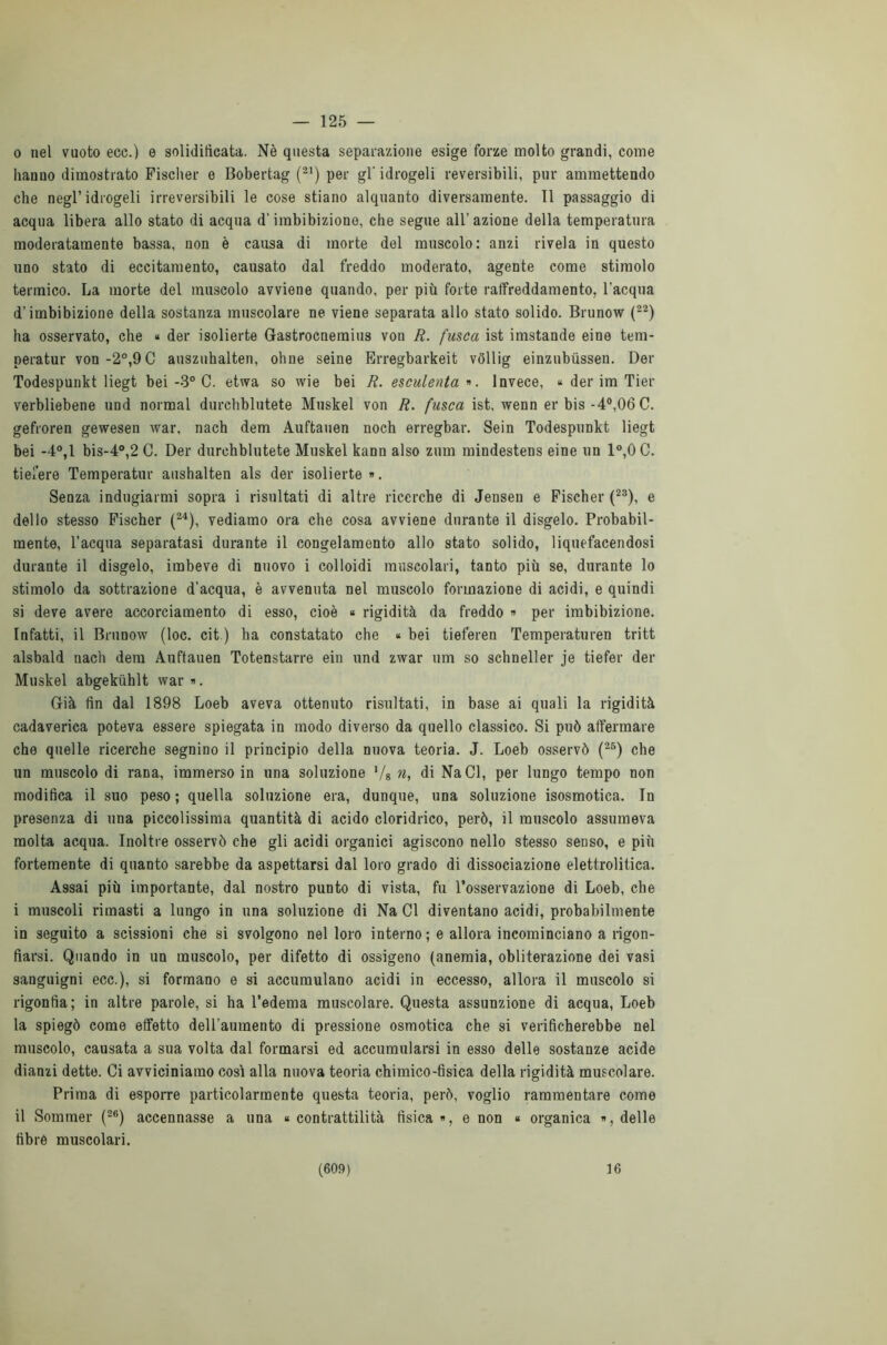 — 125 — 0 nel vuoto eco.) e solidificata. Nè questa separazione esige forze molto grandi, come hanuo dimostrato Fischer e Bobertag (21) per gl' idrogeli reversibili, pur ammettendo che negl’idrogeli irreversibili le cose stiano alquanto diversamente. 11 passaggio di acqua libera allo stato di acqua d’imbibizione, che segue all’azione della temperatura moderatamente bassa, non è causa di morte del muscolo: anzi rivela in questo uno stato di eccitamento, causato dal freddo moderato, agente come stimolo termico. La morte del muscolo avviene quando, per più forte raffreddamento, l’acqua d’imbibizione della sostanza muscolare ne viene separata allo stato solido. Brunow (22) ha osservato, che « der isolierte Gastrocnemius voti R. fusca ist imstande eine tem- peratur von-2°,9C auszuhalten, oline seine Erregbarkeit voliig einzubùssen. Der Todespunkt liegt bei -3° C. etwa so wie bei R. esculenta*. Invece, * der im Tier verbliebene und normal durchblutete Muskel von R. fusca ist, wenn er bis -4°,06 C. gefroren gewesen war, nach dem Auftauen noch erregbar. Sein Todespunkt liegt bei -4°,1 bis-4°,2 C. Der durchblutete Muskel kann also zum mindestens eine un 1°,0 C. tiefere Temperatur aushalten als der isolierte». Senza indugiarmi sopra i risultati di altre ricerche di Jenseu e Fischer (23), e dello stesso Fischer (24), vediamo ora che cosa avviene durante il disgelo. Probabil- mente, l’acqua separatasi durante il congelamento allo stato solido, liquefacendosi durante il disgelo, imbeve di nuovo i colloidi muscolari, tanto più se, durante lo stimolo da sottrazione d'acqua, è avvenuta nel muscolo formazione di acidi, e quindi si deve avere accorciamento di esso, cioè « rigidità da freddo » per imbibizione. Infatti, il Brunow (loc. cit ) ha constatato che * bei tieferen Temperaturen tritt alsbald nach dem Auftauen Totenstarre ein und zwar um so schneller je tiefer der Muskel abgekùhlt war». Già fin dal 1898 Loeb aveva ottenuto risultati, in base ai quali la rigidità cadaverica poteva essere spiegata in modo diverso da quello classico. Si può affermare che quelle ricerche segnino il principio della nuova teoria. J. Loeb osservò (25) che un muscolo di rana, immerso in una soluzione ,/8 n, di NaCl, per lungo tempo non modifica il suo peso ; quella soluzione era, dunque, una soluzione isosmotica. In presenza di una piccolissima quantità di acido cloridrico, però, il muscolo assumeva molta acqua. Inoltre osservò che gli acidi organici agiscono nello stesso senso, e più fortemente di quanto sarebbe da aspettarsi dal loro grado di dissociazione elettrolitica. Assai più importante, dal nostro punto di vista, fu l’osservazione di Loeb, che 1 muscoli rimasti a lungo in una soluzione di Na CI diventano acidi, probabilmente in seguito a scissioni che si svolgono nel loro interno ; e allora incominciano a rigon- fiarsi. Quando in un muscolo, per difetto di ossigeno (anemia, obliterazione dei vasi sanguigni ecc.), si formano e si accumulano acidi in eccesso, allora il muscolo si rigonfia; in altre parole, si ha l’edema muscolare. Questa assunzione di acqua, Loeb la spiegò come effetto deH'aumento di pressione osmotica che si verificherebbe nel muscolo, causata a sua volta dal formarsi ed accumularsi in esso delle sostanze acide dianzi dette. Ci avviciniamo così alla nuova teoria chimico-fisica della rigidità muscolare. Prima di esporre particolarmente questa teoria, però, voglio rammentare come il Sommer (26) accennasse a una « contrattilità fisica », e non « organica », delle fibre muscolari.