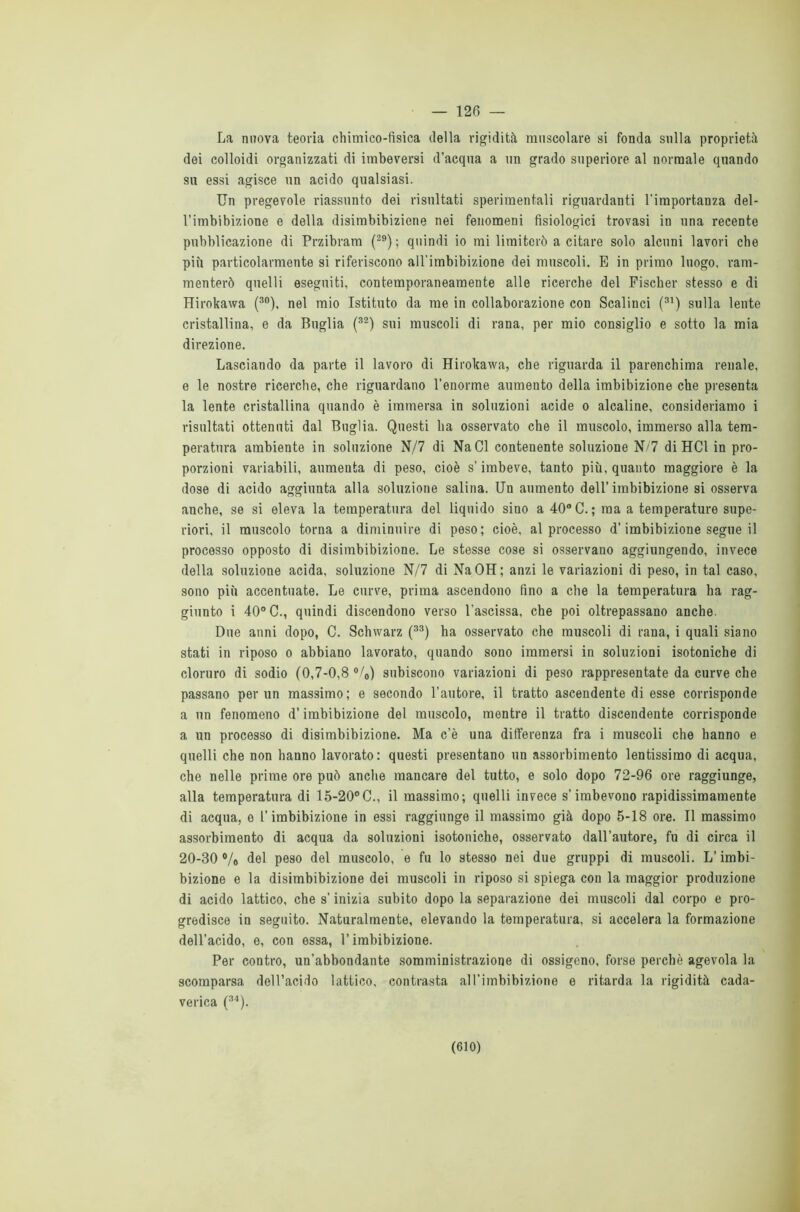 — 126 — La nuova teoria chimico-fisica della rigidità muscolare si fonda sulla proprietà dei colloidi organizzati di imbeversi d’acqua a un grado superiore al normale quando su essi agisce un acido qualsiasi. Un pregevole riassunto dei risultati sperimentali riguardanti l’importanza del- l'imbibizione e della disimbibizione nei fenomeni fisiologici trovasi in una recente pubblicazione di Przibram (29); quindi io mi limiterò a citare solo alcuni lavori che più particolarmente si riferiscono all’imbibizione dei muscoli. E in primo luogo, ram- menterò quelli eseguiti, contemporaneamente alle ricerche del Fischer stesso e di Hirokawa (30), nel mio Istituto da me in collaborazione con Scalinci (31) sulla lente cristallina, e da Buglia (32) sui muscoli di rana, per mio consiglio e sotto la mia direzione. Lasciando da parte il lavoro di Hirokawa, che riguarda il parenchima renale, e le nostre ricerche, che riguardano l’enorme aumento della imbibizione che presenta la lente cristallina quando è immersa in soluzioni acide o alcaline, consideriamo i risultati ottenuti dal Buglia. Questi ha osservato che il muscolo, immerso alla tem- peratura ambiente in soluzione N/7 di NaCl contenente soluzione N/7 di HC1 in pro- porzioni variabili, aumenta di peso, cioè s’imbeve, tanto più, quanto maggiore è la dose di acido aggiunta alla soluzione salina. Un aumento dell’imbibizione si osserva anche, se si eleva la temperatura del liquido sino a 40° C. ; ma a temperature supe- riori, il muscolo torna a diminuire di peso; cioè, al processo d’imbibizione segue il processo opposto di disimbibizione. Le stesse cose si osservano aggiungendo, invece della soluzione acida, soluzione N/7 di NaOH; anzi le variazioni di peso, in tal caso, sono più accentuate. Le curve, prima ascendono fino a che la temperatura ha rag- giunto i 40° C., quindi discendono verso l'ascissa, che poi oltrepassano anche. Due anni dopo, G. Schwarz (33) ha osservato che muscoli di rana, i quali siano stati in riposo o abbiano lavorato, quando sono immersi in soluzioni isotoniche di cloruro di sodio (0,7-O,8°/o) subiscono variazioni di peso rappresentate da curve che passano per un massimo; e secondo l’autore, il tratto ascendente di esse corrisponde a un fenomeno d’imbibizione del muscolo, mentre il tratto discendente corrisponde a un processo di disimbibizione. Ma c’è una differenza fra i muscoli che hanno e quelli che non hanno lavorato: questi presentano un assorbimento lentissimo di acqua, che nelle prime ore può anche mancare del tutto, e solo dopo 72-96 ore raggiunge, alla temperatura di 15-20°C., il massimo; quelli invece s’imbevono rapidissimamente di acqua, e l’imbibizione in essi raggiunge il massimo già dopo 5-18 ore. Il massimo assorbimento di acqua da soluzioni isotoniche, osservato dall’autore, fu di circa il 20-30 % del peso del muscolo, e fu lo stesso nei due gruppi di muscoli. L’imbi- bizione e la disimbibizione dei muscoli in riposo si spiega con la maggior produzione di acido lattico, che s’inizia subito dopo la separazione dei muscoli dal corpo e pro- gredisce in seguito. Naturalmente, elevando la temperatura, si accelera la formazione dell’acido, e, con essa, l’imbibizione. Per contro, un’abbondante somministrazione di ossigeno, forse perchè agevola la scomparsa dell’acido lattico, contrasta al l’imbibizione e ritarda la rigidità cada- verica (34).