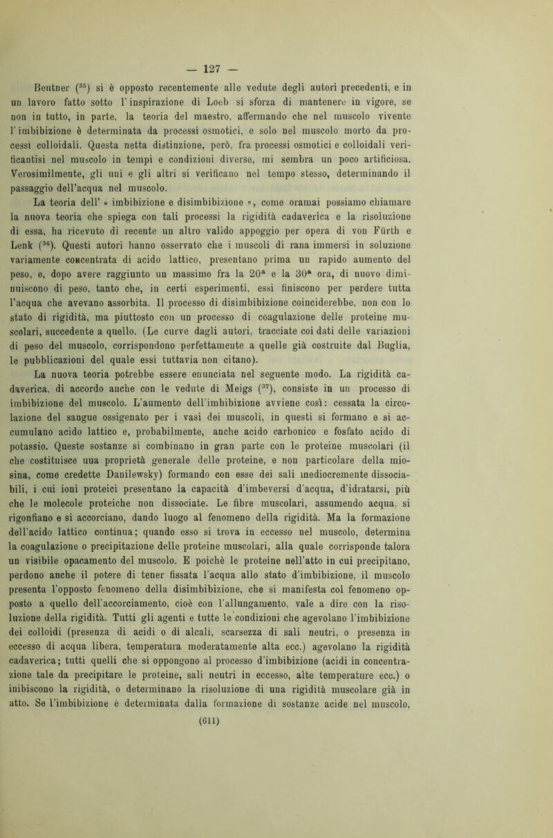 — 127 Beiitner (35) si è opposto recentemente alle vedute degli autori precedenti, e in un lavoro fatto sotto l’inspirazione di Loeb si sforza di mantenere in vigore, se non in tutto, in parte, la teoria del maestro, affermando che nel muscolo vivente l'imbibizione è determinata da processi osmotici, e solo nel muscolo morto da pro- cessi colloidali. Questa netta distinzione, però, fra processi osmotici e colloidali veri- ticantisi nel muscolo in tempi e condizioni diverse, mi sembra un poco artificiosa. Verosimilmente, gli uni e gli altri si verificano nel tempo stesso, determinando il passaggio dell’acqua nel muscolo. La teoria dell’ « imbibizione e disimbibizione », come oramai possiamo chiamare la nuova teoria che spiega con tali processi la rigidità cadaverica e la risoluzione di essa, ha ricevuto di recente un altro valido appoggio per opera di von Ftìrth e Lenk (36). Questi autori hanno osservato che i muscoli di rana immersi in soluzione variamente concentrata di acido lattico, presentano prima un rapido aumento del peso, e, dopo avere raggiunto un massimo fra la 20a e la 30a ora, di nuovo dimi- nuiscono di peso, tanto che, in certi esperimenti, essi finiscono per perdere tutta l’acqua che avevano assorbita. 11 processo di disimbibizione coinciderebbe, non con lo stato di rigidità, ma piuttosto con un processo di coagulazione delle proteine mu- scolari, succedente a quello. (Le curve dagli autori, tracciate coi dati delle variazioni di peso del muscolo, corrispondono perfettamente a quelle già costruite dal Briglia, le pubblicazioni del quale essi tuttavia non citano). La nuova teoria potrebbe essere enunciata nel seguente modo. La rigidità ca- daverica, di accordo anche con le vedute di Meigs (37), consiste in un processo di imbibizione del muscolo. L’aumento dell’imbibizione avviene così: cessata la circo- lazione del sangue ossigenato per i vasi dei muscoli, in questi si formano e si ac- cumulano acido lattico e, probabilmente, anche acido carbonico e fosfato acido di potassio. Queste sostanze si combinano in gran parte con le proteine muscolari (il che costituisce uua proprietà generale delle proteine, e non particolare della mio- sina, come credette Danilewsky) formando con esse dei sali mediocremente dissocia- bili, i cui ioni proteici presentano la capacità d’imbeversi d'acqua, d’idratarsi, più che le molecole proteiche non dissociate. Le fibre muscolari, assumendo acqua, si rigonfiano e si accorciano, dando luogo al fenomeno della rigidità. Ma la formazione dell’acido lattico continua; quando esso si trova in eccesso nel muscolo, determina la coagulazione o precipitazione delle proteine muscolari, alla quale corrisponde talora un visibile opacamente del muscolo. E poiché le proteine nell’atto in cui precipitano, perdono anche il potere di tener fissata l’acqua allo stato d’imbibizione, il muscolo presenta l’opposto fenomeno della disimbibizione, che si manifesta col fenomeno op- posto a quello dell’accorciamento, cioè con l'allungamento, vale a dire con la riso- luzione della rigidità. Tutti gli agenti e tutte le condizioni che agevolano l’imbibizione dei colloidi (presenza di acidi o di alcali, scarsezza di sali neutri, o presenza in eccesso di acqua libera, temperatura moderatamente alta ecc.) agevolano la rigidità cadaverica; tutti quelli che si oppongono al processo d’imbibizione (acidi in concentra- zione tale da precipitare le proteine, sali neutri in eccesso, alte temperature ecc.) o inibiscono la rigidità, o determinano la risoluzione di una rigidità muscolare già in atto. Se l’imbibizione è determinata dalla formazione di sostanze acide nel muscolo,