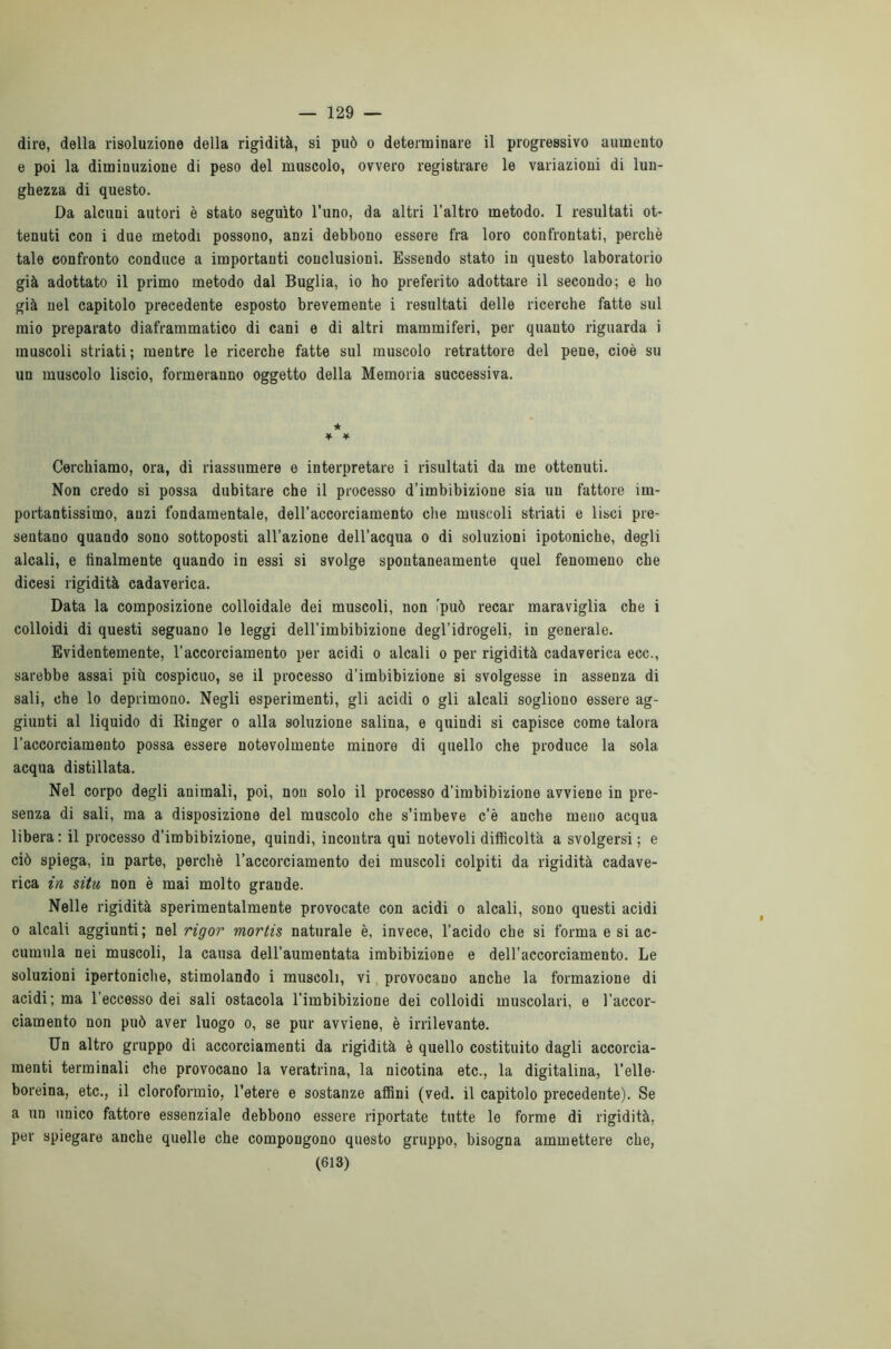 — 129 — dire, della risoluzione della rigidità, si può o determinare il progressivo aumento e poi la diminuzione di peso del muscolo, ovvero registrare le variazioni di lun- ghezza di questo. Da alcuni autori è stato seguito l’uno, da altri l’altro metodo. I resultati ot- tenuti con i due metodi possono, anzi debbono essere fra loro confrontati, perchè tale confronto conduce a importanti conclusioni. Essendo stato in questo laboratorio già adottato il primo metodo dal Buglia, io ho preferito adottare il secondo; e ho già nel capitolo precedente esposto brevemente i resultati delle ricerche fatte sul mio preparato diaframmatico di cani e di altri mammiferi, per quanto riguarda i muscoli striati; mentre le ricerche fatte sul muscolo retrattore del pene, cioè su un muscolo liscio, formeranno oggetto della Memoria successiva. ★ * * Cerchiamo, ora, di riassumere e interpretare i risultati da me ottenuti. Non credo si possa dubitare che il processo d’imbibizione sia un fattore im- portantissimo, anzi fondamentale, dell’accorciamento che muscoli striati e lisci pre- sentano quando sono sottoposti all’azione dell’acqua o di soluzioni ipotoniche, degli alcali, e finalmente quando in essi si svolge spontaneamente quel fenomeno che dicesi rigidità cadaverica. Data la composizione colloidale dei muscoli, non 'può recar maraviglia che i colloidi di questi seguano le leggi dell’imbibizione degl’idrogeli, in generale. Evidentemente, l’accorciamento per acidi o alcali o per rigidità cadaverica ecc., sarebbe assai più cospicuo, se il processo d’imbibizione si svolgesse in assenza di sali, che lo deprimono. Negli esperimenti, gli acidi o gli alcali sogliono essere ag- giunti al liquido di Ringer o alla soluzione salina, e quindi si capisce come talora l’accorciamento possa essere notevolmente minore di quello che produce la sola acqua distillata. Nel corpo degli animali, poi, non solo il processo d'imbibizione avviene in pre- senza di sali, ma a disposizione del muscolo che s’imbeve c’è anche meno acqua libera: il processo d’imbibizione, quindi, incontra qui notevoli difficoltà a svolgersi; e ciò spiega, in parte, perchè l’accorciamento dei muscoli colpiti da rigidità cadave- rica in situ non è mai molto grande. Nelle rigidità sperimentalmente provocate con acidi o alcali, sono questi acidi o alcali aggiunti; nel rigor mortis naturale è, invece, l’acido che si forma e si ac- cumula nei muscoli, la causa dell’aumentata imbibizione e dell’accorciamento. Le soluzioni ipertoniche, stimolando i muscoli, vi provocano anche la formazione di acidi; ma l’eccesso dei sali ostacola l’imbibizione dei colloidi muscolari, e l’accor- ciamento non può aver luogo o, se pur avviene, è irrilevante. Un altro gruppo di accorciamenti da rigidità è quello costituito dagli accorcia- menti terminali che provocano la veratrina, la nicotina etc., la digitalina, l’elle- boreina, etc., il cloroformio, l’etere e sostanze affini (ved. il capitolo precedente). Se a un unico fattore essenziale debbono essere riportate tutte le forme di rigidità, per spiegare anche quelle che compongono questo gruppo, bisogna ammettere che,