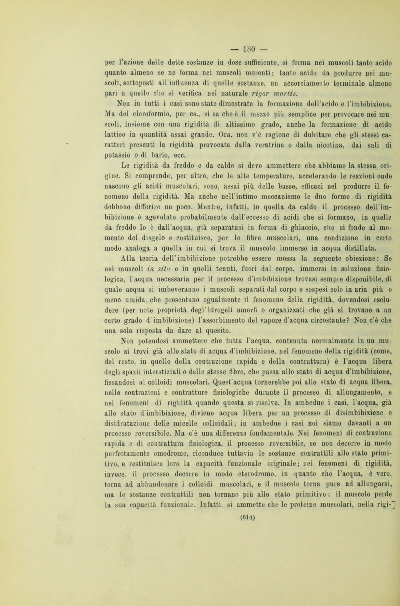 — 130 — per l’azione delle dette sostanze in dose sufficiente, si forma nei muscoli tanto acido quanto almeno se ne forma nei muscoli morenti : tanto acido da produrre nei mu- scoli, sottoposti all’influenza di quelle sostanze, un accorciamento terminale almeno pari a quello che si verifica nel naturale rigor morlis. Non in tutti i casi sono state dimostrate la formazione dell’acido e l’imbibizione. Ma del cloroformio, per es., si sa che è il mezzo più semplice per provocare nei mu- scoli, insieme con una rigidità di altissimo grado, anche la formazione di acido lattico in quantità assai grande. Ora, non v’è ragione di dubitare che gli stessi ca- ratteri presenti la rigidità provocata dalla veratrina o dalla nicotina, dai sali di potassio o di bario, ecc. Le rigidità da freddo e da caldo si deve ammettere che abbiamo la stessa ori- gine. Si comprende, per altro, che le alte temperature, accelerando le reazioni onde nascono gli acidi muscolari, sono, assai più delle basse, efficaci nel produrre il fe- nomeno della rigidità. Ma anche nell’intimo meccanismo le due forme di rigidità debbono differire un poco. Mentre, infatti, in quella da caldo il processo dell’im- bibizione è agevolato probabilmente dall’eccesso di acidi che si formano, in quella da freddo lo è dall’acqua, già separatasi in forma di ghiaccio, die si fonde al mo- mento del disgelo e costituisce, per le fibre muscolari, una condizione in certo modo analoga a quella in cui si trova il muscolo immerso in acqua distillata. Alla teoria dell’imbibizione potrebbe essere mossa la seguente obiezione: Se nei muscoli in sita e in quelli tenuti, fuori dal corpo, immersi in soluzione fisio- logica, l’acqua necessaria per il processo d’imbibizione trovasi sempre disponibile, di quale acqua si imbeveranno i muscoli separati dal corpo e sospesi solo in aria più o meno umida, che presentano egualmente il fenomeno della rigidità, dovendosi esclu- dere (per note proprietà degl’idrogeli amorfi o organizzati che già si trovano a un certo grado d imbibizione) l’assorbimento del vapore d’acqua circostante? Non c’è che una sola risposta da dare al quesito. Non potendosi ammettere che tutta l’acqua, contenuta normalmente in un mu- scolo si trovi già allo stato di acqua d’imbibizione, nel fenomeno della rigidità (come, del resto, in quello della contrazione rapida e della contrattura) è l’acqua libera degli spazii interstiziali o delle stesse fibre, che passa allo stato di acqua d’imbibizione, fissandosi ai colloidi muscolari. Quest’acqua tornerebbe poi allo stato di acqua libera, nelle contrazioni e contratture fisiologiche durante il processo di allungamento, e nei fenomeni di rigidità quando questa si risolve. In ambedue i casi, l’acqua, già allo stato d’imbibizione, diviene acqua libera per un processo di disimbibizione o disidratazione delle micelle colloidali; in ambedue i casi noi siamo davanti a un processo reversibile. Ma c’è una differenza fondamentale. Nei fenomeni di contrazione rapida e di contrattura fisiologica, il processo reversibile, se non decorre in modo perfettamente omodromo, riconduce tuttavia le sostanze contrattili allo stato primi- tivo, e restituisce loro la capacità funzionale originale; nei fenomeni di rigidità, invece, il processo decorre in modo eterodromo, in quanto che l’acqua, è vero, torna ad abbandonare i colloidi muscolari, e il muscolo torna pure ad allungarsi, ma le sostanze contrattili non tornano più allo stato primitivo : il muscolo perde la sua capacità funzionale. Infatti, si ammette che le proteine muscolari, nella rigi-~