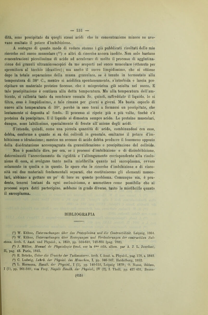 - 131 — dità, sono precipitate da quegli stessi acidi che in concentrazione minore ne ave- vano esaltato il potere d’imbibizione. A sostegno di questo modo di vedere stanno i già pubblicati risultati delle mie ricerche sul succo muscolare (17) e altri di ricerche ancora inedite. Non solo bastano concentrazioni piccolissime di acido ad accelerare di molto il processo di agglutina- zione dei granuli ultramicroscopici da me scoperti nel succo muscolare (ottenuto per spremitura al torchio idraulico); ma anche il succo limpidissimo, che si ottiene dopo la totale separazione della massa granulare, se è tenuto in termostato alla temperatura di 38° C., mentre si acidifica spontaneamente, s’intorbida e lascia pre- cipitare un materiale proteico fioccoso, che è mioproteina già sciolta nel succo. E tale precipitazione è continua alla detta temperatura. Ma alla temperatura dell’am- biente, si rallenta tanto da sembrare cessata Se, quindi, raffreddato il liquido, lo si filtra, esso è limpidissimo, e tale rimane per giorni e giorni. Ma basta esporlo di nuovo alla temperatura di 38°, perchè in esso torni a formarsi un precipitato, che lentamente si deposita al fondo. Il processo si ripete più e più volte, finché c’è proteina da precipitare. E il liquido si dimostra sempre acido. Le proteine muscolari, dunque, sono labilissime, specialmente di fronte all’azione degli acidi. S’intende, quindi, come una piccola quantità di acido, combinandosi con esse, debba, conforme a quanto si sa dei colloidi in generale, esaltarne il potere d’im- bibizione o idratazione; mentre un eccesso di acido debba produrre il fenomeno opposto della disidratazione accompagnata da granulificazione o precipitazione del colloide. Non è possibile dire, per ora, se i processi d’imbibizione e di disimbibizione, determinanti l’accorciamento da rigidità e l'allungamento corrispondente alla risolu- zione di essa, si svolgano tanto nella miofibrilla quanto nel sarcoplasma, ovvero solamente in quella o in questo. Io spero che le ricerche d'imbibizione e di visco- sità sui due materiali fondamentali separati, che costituiscono gli elementi musco- lari, abbiano a gettare un po’ di luce su questo problema. Comunque sia, è pru- dente, tenersi lontani da ogni esclusivismo, e ammettere come possibile che ai processi sopra detti partecipino, sebbene in grado diverso, tanto le miofibrille quanto il sarcoplasma. BIBLIOGRAFIA (0 W. Kiihne, Untersuchungen ùber das Protoplasma und die Contractilitàt. Leipzig, 1864. (2) W. Kiihne, Untersuchungen ùber Bewegungen und Verànderungen der contractilen Sub- stanz. Ardi. f. Anat. und Pliysiol., a. 1859, pp. 564-640, 748-835 (pag. 788). (8) J. Mailer, Manuel de Physiologie (trad. sur la 4>e édit. alleni, par A. J. L. Jourdan), II, pag. 43. Paris, 1845. (4) E. Brucke, Ueber die Ursache der Todtenstarre. Arch. f. Anat. u. Pliysiol., pag. 178, a. 1842. (5) C. Ludwig, Lehrb. der Physiol. des Menschen, I, pp. 346-347. Heidelberg, 1852. (8) L. Hermann, Handb. der Physiol., I (1), pp. 140-153, Leipzig 1879; 0. Nasse, ibidem, I (1), pp. 261-340; von Frey, Nagels Handb. der Physiol., IV (2), I. Theil, pp. 427-431, Braun-