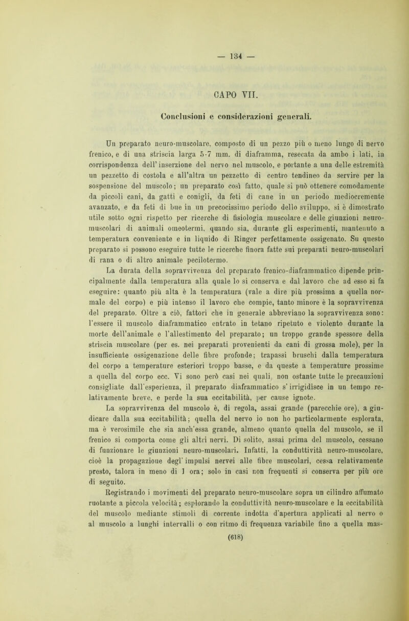 — 134 — CAPO VII. Conclusioni e considerazioni generali. Un preparato neuro-muscolare, composto di un pezzo più o meno lungo di nervo frenico, e di una striscia larga 5-7 mm. di diaframma, resecata da ambo i lati, in corrispondenza dell’inserzione del nervo nel muscolo, e portante a una delle estremità un pezzetto di costola e all’altra un pezzetto di centro tendineo da servire per la sospensione del muscolo; un preparato così fatto, quale si può ottenere comodamente da piccoli cani, da gatti e conigli, da feti di cane in un periodo mediocremente avanzato, e da feti di bue in un precocissimo periodo dello sviluppo, si è dimostrato utile sotto ogni rispetto per ricerche di fisiologia muscolare e delle giunzioni neuro- muscolari di animali omeotermi, quando sia, durante gli esperimenti, mantenuto a temperatura conveniente e in liquido di Ringer perfettamente ossigenato. Su questo preparato si possono eseguire tutte le ricerche finora fatte sui preparati neuro-muscolari di rana o di altro animale pecilotermo. La durata della sopravvivenza del preparato frenico-diaframmatico dipende prin- cipalmente dalla temperatura alla quale lo si conserva e dal lavoro che ad esso si fa eseguire: quanto più alta è la temperatura (vale a dire più prossima a quella nor- male del corpo) e più intenso il lavoro che compie, tanto minore è la sopravvivenza del preparato. Oltre a ciò, fattori che in generale abbreviano la sopravvivenza sono : l’essere il muscolo diaframmatico entrato in tetano ripetuto e violento durante la morte dell’animale e l’allestimento del preparato; un troppo grande spessore della striscia muscolare (per es. nei preparati provenienti da cani di grossa mole), per la insufficiente ossigenazione delle fibre profonde; trapassi bruschi dalla temperatura del corpo a temperature esteriori troppo basse, e da queste a temperature prossime a quella del corpo ecc. Vi sono però casi nei quali, non ostante tutte le precauzioni consigliate dall'esperienza, il preparato diaframmatico s’irrigidisce in un tempo re- lativamente breve, e perde la sua eccitabilità, per cause ignote. La sopravvivenza del muscolo è, di regola, assai grande (parecchie ore), a giu- dicare dalla sua eccitabilità; quella del nervo io non ho particolarmente esplorata, ma è verosimile che sia anch’essa grande, almeno quanto quella del muscolo, se il frenico si comporta come gli altri nervi. Di solito, assai prima del muscolo, cessano di funzionare le giunzioni neuro-muscolari. Infatti, la conduttività neuro-muscolare, cioè la propagazioue degl' impulsi nervei alle fibre muscolari, cessa relativamente presto, talora in meno di 1 ora; solo in casi non frequenti si conserva per più ore di seguito. Registrando i movimenti del preparato neuro-muscolare sopra un cilindro affumato ruotante a piccola velocità; esplorando la conduttività neuro-muscolare e la eccitabilità del muscolo mediante stimoli di corrente indotta d’apertura applicati al nervo o al muscolo a lunghi intervalli o con ritmo di frequenza variabile fino a quella mas-