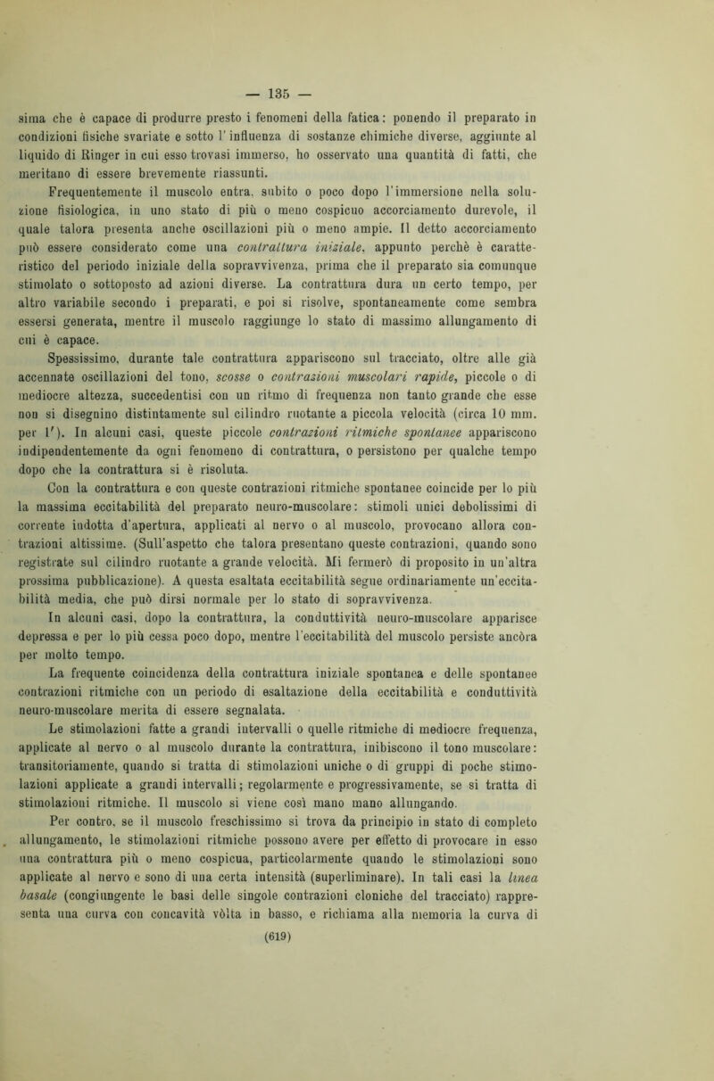 — 135 — sima che è capace di produrre presto i fenomeni della fatica: ponendo il preparato in condizioni tisiche svariate e sotto l’influenza di sostanze chimiche diverse, aggiunte al liquido di Ringer in cui esso trovasi immerso, ho osservato una quantità di fatti, che meritano di essere brevemente riassunti. Frequentemente il muscolo entra, subito o poco dopo l’immersione nella solu- zione fisiologica, in uno stato di più o meno cospicuo accorciamento durevole, il quale talora presenta anche oscillazioni più o meno ampie. Il detto accorciamento può essere considerato come una contrattura iniziale. appunto perchè è caratte- ristico del periodo iniziale della sopravvivenza, prima che il preparato sia comunque stimolato o sottoposto ad azioni diverse. La contrattura dura un certo tempo, per altro variabile secondo i preparati, e poi si risolve, spontaneamente come sembra essersi generata, mentre il muscolo raggiunge lo stato di massimo allungamento di cui è capace. Spessissimo, durante tale contrattura appariscono sul tracciato, oltre alle già accennate oscillazioni del tono, scosse o contrazioni muscolari rapide, piccole o di mediocre altezza, succedentisi con un ritmo di frequenza non tanto grande che esse non si disegnino distintamente sul cilindro ruotante a piccola velocità (circa 10 mm. per 1'). In alcuni casi, queste piccole contrazioni ritmiche spontanee appariscono indipendentemente da ogni fenomeno di contrattura, o persistono per qualche tempo dopo che la contrattura si è risoluta. Con la contrattura e con queste contrazioni ritmiche spontanee coincide per lo più la massima eccitabilità del preparato neuro-muscolare: stimoli unici debolissimi di corrente indotta d’apertura, applicati al nervo o al muscolo, provocano allora con- trazioni altissime. (Sull’aspetto che talora presentano queste contrazioni, quando sono registrate sul cilindro ruotante a grande velocità. Mi fermerò di proposito in un’altra prossima pubblicazione). A questa esaltata eccitabilità segue ordinariamente un’eccita- bilità media, che può dirsi normale per lo stato di sopravvivenza. In alcuni casi, dopo la contrattura, la conduttività neuro-muscolare apparisce depressa e per lo più cessa poco dopo, mentre l'eccitabilità del muscolo persiste ancóra per molto tempo. La frequente coincidenza della contrattura iniziale spontanea e delle spontanee contrazioni ritmiche con un periodo di esaltazione della eccitabilità e conduttività neuro-muscolare merita di essere segnalata. Le stimolazioni fatte a grandi intervalli o quelle ritmiche di mediocre frequenza, applicate al nervo o al muscolo durante la contrattura, inibiscono il tono muscolare : transitoriamente, quando si tratta di stimolazioni uniche o di gruppi di poche stimo- lazioni applicate a grandi intervalli ; regolarmente e progressivamente, se si tratta di stimolazioni ritmiche. Il muscolo si viene così mano mano allungando. Per contro, se il muscolo freschissimo si trova da principio in stato di completo allungamento, le stimolazioni ritmiche possono avere per effetto di provocare in esso una contrattura più o meno cospicua, particolarmente quando le stimolazioni sono applicate al nervo e sono di una certa intensità (superliminare). In tali casi la linea basale (congiungente le basi delle singole contrazioni cloniche del tracciato) rappre- senta una curva cou concavità vòlta in basso, e richiama alla memoria la curva di