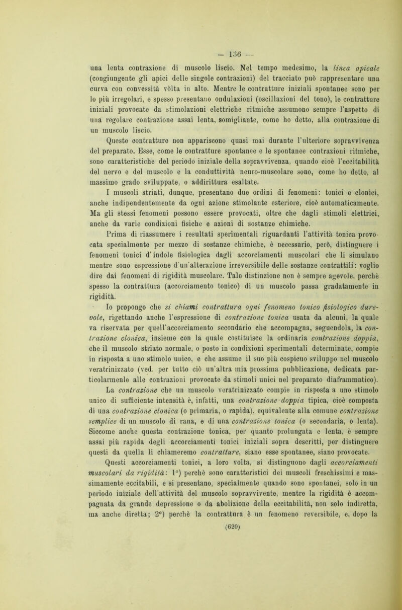 - 136 — una lenta contrazione di muscolo liscio. Nel tempo medesimo, la Linea apicale (congiungente gli apici delle singole contrazioni) del tracciato può rappresentare una curva con convessità vòlta in alto. Mentre le contratture iniziali spontanee sodo per lo più irregolari, e spesso presentano ondulazioni (oscillazioni del tono), le contratture iniziali provocate da stimolazioni elettriche ritmiche assumono sempre l’aspetto di una regolare contrazione assai lenta, somigliante, come ho detto, alla contrazione di un muscolo liscio. Queste contratture non appariscono quasi mai durante l’ulteriore sopravvivenza del preparato. Esse, come le contratture spontanee e le spontanee contrazioni ritmiche, sono caratteristiche del periodo iniziale della sopravvivenza, quando cioè l’eccitabilità del nervo e del muscolo e la conduttività neuro-muscolare sono, come ho detto, al massimo grado sviluppate, o addirittura esaltate. I muscoli striati, dunque, presentano due ordini di fenomeni: tonici e clonici, anche indipendentemente da ogni azione stimolante esteriore, cioè automaticamente. Ma gli stessi fenomeni possono essere provocati, oltre che dagli stimoli elettrici, anche da varie condizioni fisiche e azioni di sostanze chimiche. Prima di riassumere i resultati sperimentali riguardanti l’attività tonica provo- cata specialmente per mezzo di sostanze chimiche, è necessario, però, distinguere i fenomeni tonici d’indole fisiologica dagli accorciamenti muscolari che li simulano mentre sono espressione d’un’alterazione irreversibile delle sostanze contrattili: voglio dire dai fenomeni di rigidità muscolare. Tale distinzione non è sempre agevole, perchè spesso la contrattura (accorciamento tonico) di un muscolo passa gradatamente in rigidità. Io propongo che si chiami contrattura ogni fenomeno tonico fisiologico dure- vole, rigettando anche l’espressione di contrazione tonica usata da alcuni, la quale va riservata per quell’accorciamento secondario che accompagna, seguendola, la con- trazione clonica, insieme con la quale costituisce la ordinaria contrazione doppia, che il muscolo striato normale, o posto in condizioni sperimentali determinate, compie in risposta a uno stimolo unico, e che assume il suo più cospicuo sviluppo nel muscolo veratrinizzato (ved. per tutto ciò un'altra mia prossima pubblicazione, dedicata par- ticolarmenle alle contrazioni provocate da stimoli unici nel preparato diaframmatico). La contrazione che un muscolo veratrinizzato compie in risposta a uno stimolo unico di sufficiente intensità è, infatti, una contrazione- doppia tipica, cioè composta di una contrazione clonica (o primaria, o rapida), equivalente alla comune contrazione semplice di un muscolo di rana, e di una contrazione tonica (o secondaria, o lenta). Siccome anche questa contrazione tonica, per quanto prolungata e lenta, è sempre assai più rapida degli accorciamenti tonici iniziali sopra descritti, per distinguere questi da quella li chiameremo contratture, siano esse spontanee, siano provocate. Questi accorciamenti tonici, a loro volta, si distinguono dagli accorciamenti muscolari da rigidità : 1°) perchè sono caratteristici dei muscoli freschissimi e mas- simamente eccitabili, e si presentano, specialmente quando sono spontanei, solo in un periodo iniziale dell'attività del muscolo sopravvivente, mentre la rigidità è accom- pagnata da grande depressione o da abolizione della eccitabilità, non solo indiretta, ma anche diretta; 2°) perchè la contrattura è un fenomeno reversibile, e, dopo la