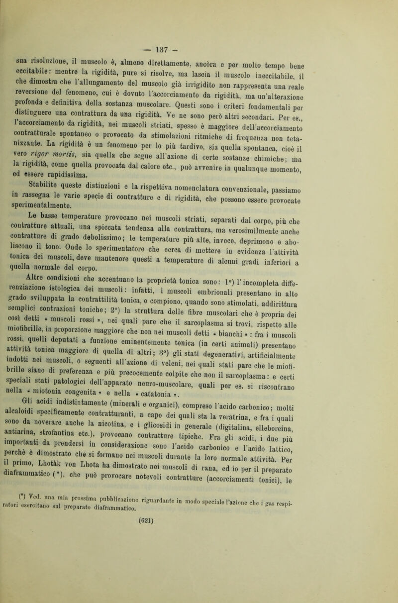 — 137 - sua risoluzione, il muscolo è, almeno direttamente, ancóra e per molto tempo bene eccitabile: mentre la rigidità, pure si risolve, ma lascia il muscolo ineccitabile il che dimostra che l’allungamento del muscolo già irrigidito non rappresenta una reale reversione del fenomeno, cui è dovuto l’accorciamento da rigidità, ma un’alterazione profonda e definitiva della sostanza muscolare. Questi sono i criteri fondamentali per distinguere una contrattura da una rigidità. Ve ne sono però altri secondari. Per es. accorciamento da rigidità, nei muscoli striati, spesso è maggiore dell’accorciamento contratturale spontaneo o provocato da stimolazioni ritmiche di frequenza non teta- nizzante. La rigidità è un fenomeno per lo più tardivo, sia quella spontanea, cioè il vero rigor morlis, sia quella che segue all’azione di certe sostanze chimiche; ma la rigidità, come quella provocata dal calore etc., può avvenire in qualunque momento ed essere rapidissima. Stabilite queste distinzioni e la rispettiva nomenclatura convenzionale, passiamo in rassegna le varie specie di contratture e di rigidità, che possono essere provocate sperimentalmente. Le basse temperature provocano nei muscoli striati, separati dal corpo, più che con rat ure attuali, una spiccata tendenza alla contrattura, ma verosimilmente anche contratture di grado debolissimo; le temperature più alte, invece, deprimono e abo- iscono il tono. Onde lo sperimentatore che cerca di mettere in evidenza l'attività tonica dei muscoli, deve mantenere questi a temperature di alcuni gradi inferiori a quella normale del corpo. Altre condizioni che accentuano la proprietà tonica sono: 1°) l’incompleta diffe- renziazione istologica dei muscoli: infatti, i muscoli embrionali presentano in alto gra o sviluppata la contrattilità tonica, o compiono, quando sono stimolati, addirittura semplici contrazioni toniche; 2) la struttura delle libre muscolari che è propria dei cosi de , . muscoli rossi ., nei quali pare che il sarcoplasma si trovi, rispetto alle ìofibiille m proporzione maggiore che non nei muscoli detti . bianchi. : fra i muscoli lessi, quelli deputati a funzione eminentemente tonica (in certi animali) presentano ndotH ne '01* T° * ,He“a di aIW* 3°> «li3iati degenerativi, artificialmente indotti ne, muscoli o seguenti all'azione di veleni, nei quali stati pare che le miofi- i°i e plù Pr«>ceinente colpite che non il sarcoplasma : e certi special, stati patologie, dell'apparato neuro-muscolare, quali per es. si riscontrano nella «miotoma congenita» e nella «catatonia». alcaloidi aCldi. *“disbrutamente (minerali e organici), compreso l'acido carbonico; molti caloidi specificamente contratturanti, a capo dei quali sta la veratrina, e fra i quali rnfe,dnan0sIrZtan,iht T “Ì“‘iUa' 6 ‘ g‘ÌC°SÌdÌ to gemle olleboreina, tiaiina, strofantina etc.), provocano contratture tipiche. Fra gli acidi, i due più npo,tanti da prendersi in considerazione sono l'acido carbonico e l'acido lattico pere e è dimostrato che si formano nei muscoli durante la loro normale attività Per aCmati I ; Z Lh? ha di“ ”* di io per i, preparato dialiammatioo ( ), che può provocare notevoli contratture (accorciamenti tonici), le ra,o.iZa;::;;c::i“r ln — *• < - «*•