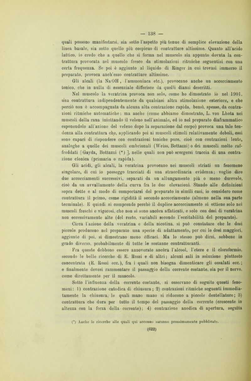 — 138 — quali possono manifestarsi, sia sotto l’aspetto più tenue di semplice elevazione della linea basale, sia sotto quello più cospicuo di contratture altissime. Quanto all’acido lattico, io credo che a quello che si forma nel muscolo sia appunto dovuta la con- trattura provocata nel muscolo fresco da stimolazioni ritmiche seguentisi con una certa frequenza. Se poi è aggiunto al liquido di Ringer in cui trovasi immerso il preparato, provoca anch’esso contratture altissime. Gli alcali (la NaOH, l’ammoniaca etc.), provocano anche un accorciamento tonico, che in nulla di essenziale differisce da quelli dianzi descritti. Nel muscolo la veratrina provoca non solo, come ho dimostrato io nel 1901, una contrattura indipendentemente da qualsiasi altra stimolazione esteriore, e che perciò non è accompagnata da alcuna alta contrazione rapida, bensì, spesso, da contra- zioni ritmiche automatiche : ma anche (come abbiamo dimostrato, L. von Lhota nei muscoli della rana iniettando il veleno nell’animale, ed io nel preparato diaframmatico esponendolo all’azione del veleno dopo la separazione dal corpo) provoca una tale ten- denza alla contrattura che, applicando poi ai muscoli stimoli relativamente deboli, essi sono capaci di rispondere con contrazioni toniche pure, cioè con contrazioni lente, analoghe a quelle dei muscoli embrionali ( Weiss, Bottazzi) o dei muscoli molto raf- freddati [Gayda, Bottazzi (*)], nelle quali non può scorgersi traccia di una contra- zione clonica (primaria o rapida). Gli acidi, gli alcali, la veratrina provocano nei muscoli striati un fenomeno singolare, di cui io posseggo tracciati di una straordinaria evidenza; voglio dire due accorciamenti successivi, separati da un allungamento più o meno durevole, cioè da un avvallamento della curva fra le due elevazioni. Stando alle definizioni sopra dette e al modo di comportarsi del preparato in simili casi, io considero come contrattura il primo, come rigidità il secondo accorciamento (almeno nella sua parte terminale). E quindi si comprende perchè il duplice accorciamento si ottiene solo nei muscoli freschi e vigorosi, che non si sono ancóra affaticati, e solo con dosi di veratrina non eccessivamente alte (del resto, variabili secondo l’eccitabilità del preparato). Circa l'azione della veratrina e della nicotina, si può constatare che le dosi piccole producono nel preparato una specie di adattamento, per cui le dosi maggiori, aggiunte di poi, si dimostrano meno efficaci. Ma lo stesso può dirsi, sebbene in grado diverso, probabilmente di tutte le sostanze contratturanti. Fra queste debbono essere annoverate ancóra l’alcool, l’etere e il cloroformio, secondo le belle ricerche di E. Rossi e di altri; alcuni sali in soluzione piuttosto concentrata (E. Rossi ecc. ), fra i quali non bisogna dimenticare gli ossalati ecc. ; e finalmente devesi rammentare il passaggio della corrente costante, sia per il nervo, come direttamente per il muscolo. Sotto l’influenza della corrente costante, si osservano di seguito questi feno- meni: 1) contrazione catodica di chiusura; 2) contrazioni ritmiche seguenti immedia- tamente la chiusura, le quali mano mano si riducono a piccole dentellature; 3) contrattura che dura per tutto il tempo del passaggio della corrente (crescente in altezza con la forza della corrente) ; 4) contrazione anodica di apertura, seguita (*) Anche le ricerche alle quali qui accenno saranno prossimamente pubblicate.