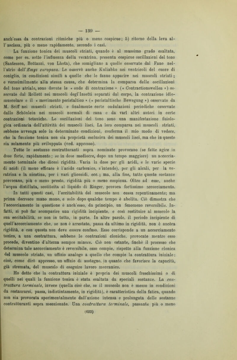— 139 — anch’essa da contrazioni ritmiche più o meno cospicue; 5) ritorno della leva al- V ascissa, più o meno rapidamente, secondo i casi. La funzione tonica dei muscoli striati, quando è al massimo grado esaltata, come per es. sotto l’influenza della veratrina, presenta cospicue oscillazioni del tono (Sautesson, Bottazzi, von Lhota), che somigliano a quelle osservate dal Fano nel- l’atrio delVEmys europaea. Le osservò anche Kuliabko nei ventricoli del cuore di coniglio, in condizioni simili a quelle che le fanno apparire nei muscoli striati ; e verosimilmente alla stessa causa, che determina la comparsa delle oscillazioni del tono atriale, sono dovute le « onde di contrazione » (« Contractionswellen ») os- servate dal Rollett nei muscoli degl’insetti separati dal corpo, la contrazione idio- muscolare e il « movimento peristaltico » (« peristaltische Bewegung ») osservato da M. Sciff nei muscoli striati, e finalmente certe ondulazioni periodiche osservate dallo Schònlein nei muscoli normali di rana e da vari altri autori in certe contrazioni tetaniche. Le oscillazioni del tono sono una manifestazione fisiolo- gica ordinaria dell’attività dei muscoli lisci. La loro comparsa nei muscoli striati, sebbene avvenga solo in determinate condizioni, conferma il mio modo di vedere, che la funzione tonica non sia proprietà esclusiva dei muscoli lisci, ma che in questo sia solamente più sviluppata (ved. appresso). Tutte le sostanze contratturanti sopra nominate provocano (se fatte agire in dose forte, rapidamente; se in dose mediocre, dopo un tempo maggiore) un accorcia- mento terminale che dicesi rigidità. Varia la dose per gli acidi, e le varie specie di acidi (il meno efficace è l'acido carbonico, s’intende), per gli alcali, per la ve- ratrina e la nicotina, per i vari glicosidi, ecc. ; ma, alla fine, tutte queste sostanze provocano, più o meno presto, rigidità più o meno cospicua. Oltre ad esse, anche l’acqua distillata, sostituita al liquido di Ringer, provoca fortissimo accorciamento. In tutti questi casi, l’eccitabilità del muscolo non cessa repentinamente; ma prima decresce mano mano, e solo dopo qualche tempo è abolita. Ciò dimostra che l’accorciamento in questione è anch’esso, da principio, un fenomeno reversibile. In- fatti, si può far scomparire una rigidità incipiente, e così restituire al muscolo la sua eccitabilità, se non in tutto, in parte. In altre parole, il periodo incipiente di quell’accorciamento che, se non è arrestato, passa da ultimo in rigidità, non è ancóra rigidità, e con questa non deve essere confuso. Esso corrisponde a un accorciamento tonico, a una contrattura, sebbene le contrazioni cloniche, provocate mentre esso procede, diventino d’altezza sempre minore. Ciò non ostante, finché il processo che determina tale accorciamento è reversibile, esso compie, rispetto alla funzione clonica del muscolo striato, un uffizio analogo a quello che compie la contrattura iniziale: cioè, come dirò appresso, un uffizio di sostegno, in quanto che favorisce la capacità, già stremata, del muscolo di eseguire lavoro meccanico. Ho detto che la contrattura iniziale è propria dei muscoli freschissimi o di quelli nei quali la funzione tonica è stata esaltata da speciali sostanze. La con- trattura terminale, invece (quella cioè che, se il muscolo non è messo in condizioni da restaurarsi, passa, indistintamente, in rigidità), è caratteristica della fatica, quando non sia provocata sperimentalmente dall’azione intensa e prolungata delle sostanze contratturanti sopra menzionate. Una contrattura terminale, passante più o meno