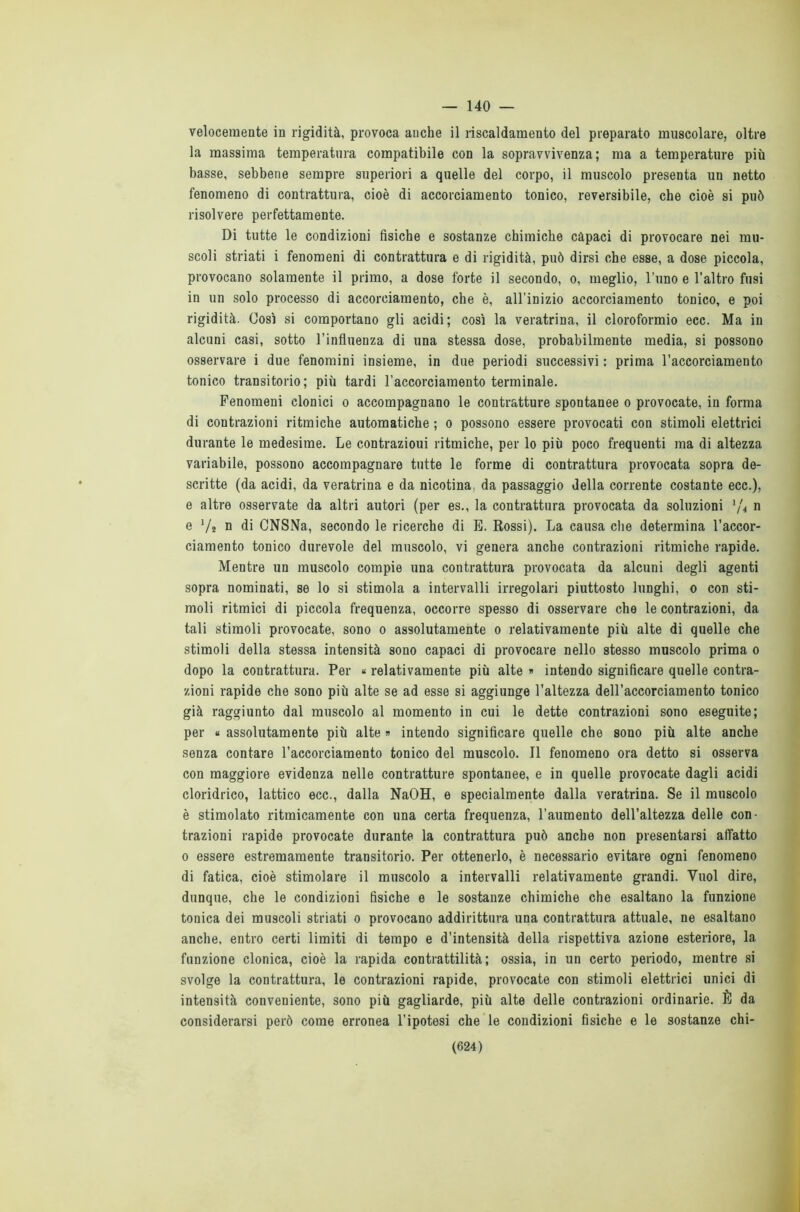 — 140 — velocemente in rigidità, provoca auche il riscaldamento del preparato muscolare, oltre la massima temperatura compatibile con la sopravvivenza; ma a temperature più basse, sebbene sempre superiori a quelle del corpo, il muscolo presenta un netto fenomeno di contrattura, cioè di accorciamento tonico, reversibile, che cioè si può risolvere perfettamente. Di tutte le condizioni fisiche e sostanze chimiche capaci di provocare nei mu- scoli striati i fenomeni di contrattura e di rigidità, può dirsi che esse, a dose piccola, provocano solamente il primo, a dose forte il secondo, o, meglio, l’uno e l’altro fusi in un solo processo di accorciamento, che è, all’inizio accorciamento tonico, e poi rigidità. Così si comportano gli acidi; così la veratrina, il cloroformio ecc. Ma in alcuni casi, sotto l’influenza di una stessa dose, probabilmente media, si possono osservare i due fenomini insieme, in due periodi successivi : prima l’accorciamento tonico transitorio; più tardi l’accorciamento terminale. Fenomeni clonici o accompagnano le contratture spontanee o provocate, in forma di contrazioni ritmiche automatiche ; o possono essere provocati con stimoli elettrici durante le medesime. Le contrazioni ritmiche, per lo più poco frequenti ma di altezza variabile, possono accompagnare tutte le forme di contrattura provocata sopra de- scritte (da acidi, da veratrina e da nicotina, da passaggio della corrente costante ecc.), e altre osservate da altri autori (per es., la contrattura provocata da soluzioni 1/4 n e Va n di CNSNa, secondo le ricerche di E. Rossi). La causa che determina l’accor- ciamento tonico durevole del muscolo, vi genera anche contrazioni ritmiche rapide. Mentre un muscolo compie una contrattura provocata da alcuni degli agenti sopra nominati, se lo si stimola a intervalli irregolari piuttosto lunghi, o con sti- moli ritmici di piccola frequenza, occorre spesso di osservare che le contrazioni, da tali stimoli provocate, sono o assolutamente o relativamente più alte di quelle che stimoli della stessa intensità sono capaci di provocare nello stesso muscolo prima o dopo la contrattura. Per « relativamente più alte » intendo significare quelle contra- zioni rapide che sono più alte se ad esse si aggiunge l’altezza dell’accorciamento tonico già raggiunto dal muscolo al momento in cui le dette contrazioni sono eseguite; per « assolutamente più alte » intendo significare quelle che sono più alte anche senza contare l’accorciamento tonico del muscolo. Il fenomeno ora detto si osserva con maggiore evidenza nelle contratture spontanee, e in quelle provocate dagli acidi cloridrico, lattico ecc., dalla NaOH, e specialmente dalla veratrina. Se il muscolo è stimolato ritmicamente con una certa frequenza, l’aumento dell’altezza delle con- trazioni rapide provocate durante la contrattura può anche non presentarsi affatto o essere estremamente transitorio. Per ottenerlo, è necessario evitare ogni fenomeno di fatica, cioè stimolare il muscolo a intervalli relativamente grandi. Vuol dire, dunque, che le condizioni fisiche e le sostanze chimiche che esaltano la funzione tonica dei muscoli striati o provocano addirittura una contrattura attuale, ne esaltano anche, entro certi limiti di tempo e d’intensità della rispettiva azione esteriore, la funzione clonica, cioè la rapida contrattilità; ossia, in un certo periodo, mentre si svolge la contrattura, le contrazioni rapide, provocate con stimoli elettrici unici di intensità conveniente, sono più gagliarde, più alte delle contrazioni ordinarie. È da considerarsi però come erronea l’ipotesi che le condizioni fisiche e le sostanze chi-