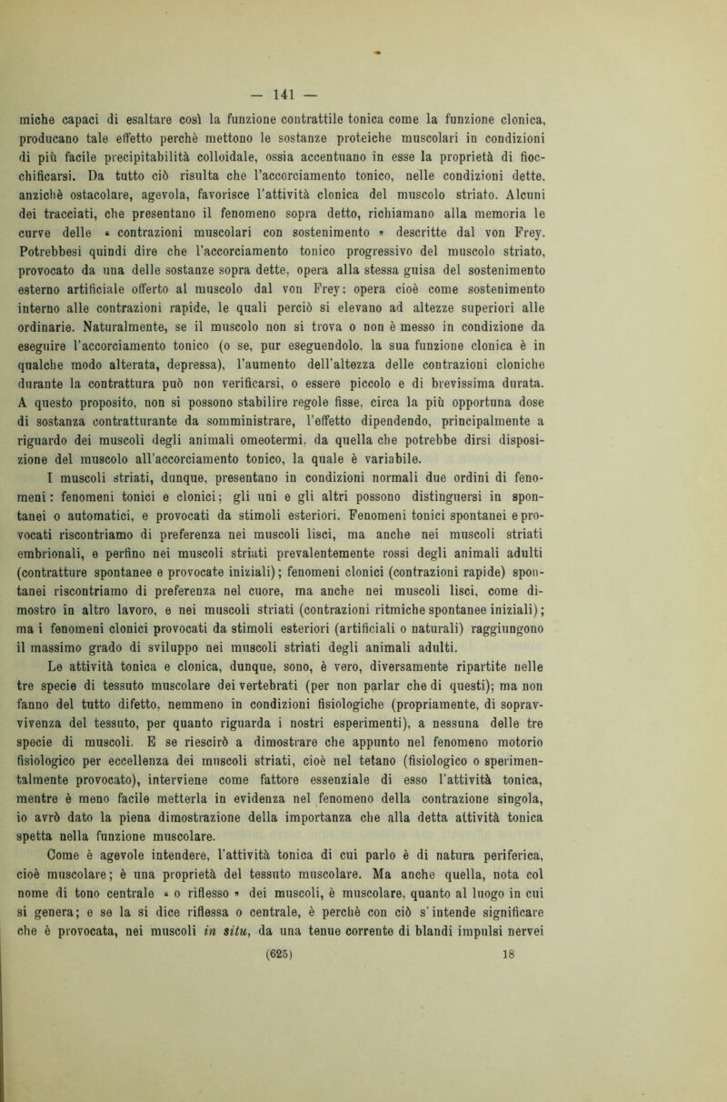 141 — miche capaci di esaltare così la funzione contrattile tonica come la funzione clonica, producano tale effetto perchè mettono le sostanze proteiche muscolari in condizioni di più facile precipitabilità colloidale, ossia accentuano in esse la proprietà di fioc- chificarsi. Da tutto ciò risulta che l’accorciamento tonico, nelle condizioni dette, anziché ostacolare, agevola, favorisce l’attività clonica del muscolo striato. Alcuni dei tracciati, che presentano il fenomeno sopra detto, richiamano alla memoria le curve delle « contrazioni muscolari con sostenimento » descritte dal von Frey. Potrebbesi quindi dire che l’accorciamento tonico progressivo del muscolo striato, provocato da una delle sostanze sopra dette, opera alla stessa guisa del sostenimento esterno artificiale offerto al muscolo dal von Frey; opera cioè come sostenimento interno alle contrazioni rapide, le quali perciò si elevano ad altezze superiori alle ordinarie. Naturalmente, se il muscolo non si trova o non è messo in condizione da eseguire l’accorciamento tonico (o se, pur eseguendolo, la sua funzione clonica è in qualche modo alterata, depressa), l’aumento dell'altezza delle contrazioni cloniche durante la contrattura può non verificarsi, o essere piccolo e di brevissima durata. A questo proposito, non si possono stabilire regole fisse, circa la più opportuna dose di sostanza contratturante da somministrare, l’effetto dipendendo, principalmente a riguardo dei muscoli degli animali omeotermi, da quella che potrebbe dirsi disposi- zione del muscolo all’accorciamento tonico, la quale è variabile. I muscoli striati, dunque, presentano in condizioni normali due ordini di feno- meni : fenomeni tonici e clonici; gli uni e gli altri possono distinguersi in spon- tanei o automatici, e provocati da stimoli esteriori. Fenomeni tonici spontanei e pro- vocati riscontriamo di preferenza nei muscoli lisci, ma anche nei muscoli striati embrionali, e perfino nei muscoli striati prevalentemente rossi degli animali adulti (contratture spontanee e provocate iniziali); fenomeni clonici (contrazioni rapide) spon- tanei riscontriamo di preferenza nel cuore, ma anche nei muscoli lisci, come di- mostro in altro lavoro, e nei muscoli striati (contrazioni ritmiche spontanee iniziali) ; ma i fenomeni clonici provocati da stimoli esteriori (artificiali o naturali) raggiungono il massimo grado di sviluppo nei muscoli striati degli animali adulti. Le attività tonica e clonica, dunque, sono, è vero, diversamente ripartite nelle tre specie di tessuto muscolare dei vertebrati (per non parlar che di questi); ma non fanno del tutto difetto, nemmeno in condizioni fisiologiche (propriamente, di soprav- vivenza del tessuto, per quanto riguarda i nostri esperimenti), a nessuna delle tre specie di muscoli. E se riescirò a dimostrare che appunto nel fenomeno motorio fisiologico per eccellenza dei muscoli striati, cioè nel tetano (fisiologico o sperimen- talmente provocato), interviene come fattore essenziale di esso l’attività tonica, mentre è meno facile metterla in evidenza nel fenomeno della contrazione singola, io avrò dato la piena dimostrazione della importanza che alla detta attività tonica spetta nella funzione muscolare. Come è agevole intendere, l'attività tonica di cui parlo è di natura periferica, cioè muscolare; è una proprietà del tessuto muscolare. Ma anche quella, nota col nome di tono centrale « o riflesso » dei muscoli, è muscolare, quanto al luogo in cui si genera; e se la si dice riflessa o centrale, è perchè con ciò s’intende significare che è provocata, nei muscoli in situ, da una tenue corrente di blandi impulsi nervei