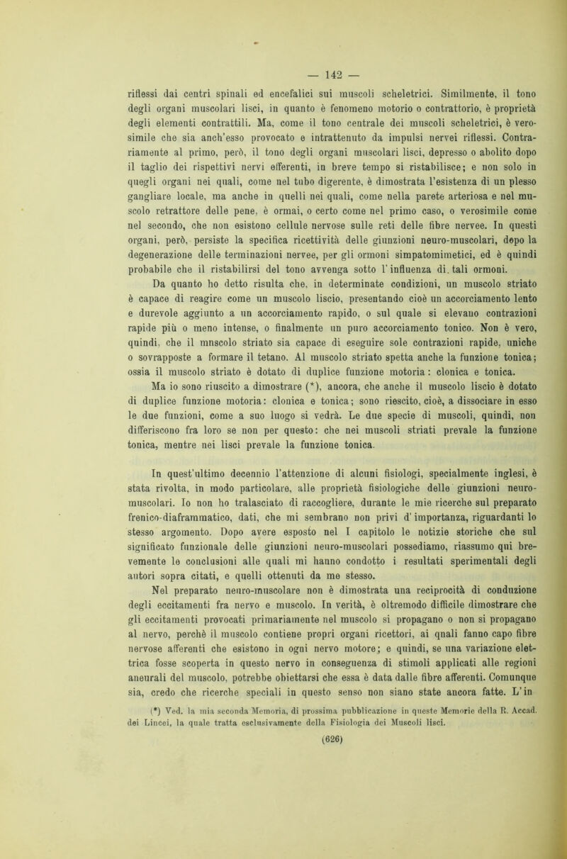 — 142 — riflessi dai centri spinali ed encefalici sui muscoli scheletrici. Similmente, il tono degli organi muscolari lisci, in quanto è fenomeno motorio o contrattorio, è proprietà degli elementi contrattili. Ma, come il tono centrale dei muscoli scheletrici, è vero- simile che sia anch’esso provocato e intrattenuto da impulsi nervei riflessi. Contra- riamente al primo, però, il tono degli organi muscolari lisci, depresso o abolito dopo il taglio dei rispettivi nervi efferenti, in breve tempo si ristabilisce; e non solo in quegli organi nei quali, come nel tubo digerente, è dimostrata 1’esistenza di un plesso gangliare locale, ma anche in quelli nei quali, come nella parete arteriosa e nel mu- scolo retrattore delle pene, è ormai, o certo come nel primo caso, o verosimile come nel secondo, che non esistono cellule nervose sulle reti delle fibre nervee. In questi organi, però, persiste la specifica ricettività delle giunzioni neuro-muscolari, dopo la degenerazione delle terminazioni nervee, per gli ormoni simpatomimetici, ed è quindi probabile che il ristabilirsi del tono avvenga sotto l'influenza di. tali ormoni. Da quanto ho detto risulta che, in determinate condizioni, un muscolo striato è capace di reagire come un muscolo liscio, presentando cioè un accorciamento lento e durevole aggiunto a un accorciamento rapido, o sul quale si elevano contrazioni rapide più o meno intense, o finalmente un puro accorciamento tonico. Non è vero, quindi, che il muscolo striato sia capace di eseguire sole contrazioni rapide, uniche o sovrapposte a formare il tetano. Al muscolo striato spetta anche la funzione tonica; ossia il muscolo striato è dotato di duplice funzione motoria : clonica e tonica. Ma io sono riuscito a dimostrare (*), ancora, che anche il muscolo liscio è dotato di duplice funzione motoria : clonica e tonica ; sono riescito, cioè, a dissociare in esso le due funzioni, come a suo luogo si vedrà. Le due specie di muscoli, quindi, non differiscono fra loro se non per questo: che nei muscoli striati prevale la funzione tonica, mentre nei lisci prevale la funzione tonica. In quest’ultimo decennio l’attenzione di alcuni fisiologi, specialmente inglesi, è stata rivolta, in modo particolare, alle proprietà fisiologiche delle giunzioni neuro- muscolari. Io non ho tralasciato di raccogliere, durante le mie ricerche sul preparato frenico-diaframmatico, dati, che mi sembrano non privi d’importanza, riguardanti lo stesso argomento. Dopo avere esposto nel I capitolo le notizie storiche che sul significato funzionale delle giunzioni neuro-muscolari possediamo, riassumo qui bre- vemente le conclusioni alle quali mi hanno condotto i resultati sperimentali degli autori sopra citati, e quelli ottenuti da me stesso. Nel preparato neuro-muscolare non è dimostrata una reciprocità di conduzione degli eccitamenti fra nervo e muscolo. In verità, è oltremodo difficile dimostrare che gli eccitamenti provocati primariamente nel muscolo si propagano o non si propagano al nervo, perchè il muscolo contiene propri organi ricettori, ai qnali fanno capo fibre nervose afferenti che esistono in ogni nervo motore ; e quindi, se una variazione elet- trica fosse scoperta in questo nervo in conseguenza di stimoli applicati alle regioni aneurali del muscolo, potrebbe obiettarsi che essa è data dalle fibre afferenti. Comunque sia, credo che ricerche speciali in questo senso non siano state ancora fatte. L’in (*) Ved. la mia seconda Memoria, di prossima pubblicazione in queste Memorie della R. Accad. dei Lincei, la quale tratta esclusivamente della Fisiologia dei Muscoli lisci.