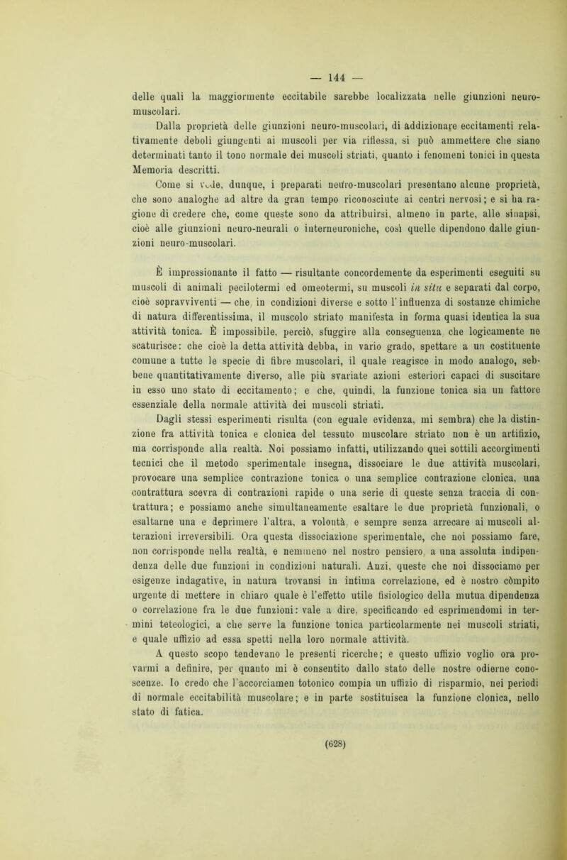 144 — delle quali la maggiormente eccitabile sarebbe localizzata nelle giunzioni neuro- muscolari. Dalla proprietà delle giunzioni neuro-muscolari, di addizionare eccitamenti rela- tivamente deboli giungenti ai muscoli per via riflessa, si può ammettere che siano determinati tanto il tono normale dei muscoli striati, quanto i fenomeni tonici in questa Memoria descritti. Come si \\>Je, dunque, i preparati nedro-muscolari presentano alcune proprietà, che sono analoghe ad altre da gran tempo riconosciute ai centri nervosi ; e si ha ra- gione di credere che, come queste sono da attribuirsi, almeno in parte, alle sinapsi, cioè alle giunzioni neuro-neurali o interneuroniche, cosi quelle dipendono dalle giun- zioni neuro-muscolari. È impressionante il fatto — risultante concordemente da esperimenti eseguiti su muscoli di animali pecilotermi ed omeotermi, su muscoli in uilu e separati dal corpo, cioè sopravviventi — che, in condizioni diverse e sotto l’influenza di sostanze chimiche di natura ditferentissima, il muscolo striato manifesta in forma quasi identica la sua attività tonica. È impossibile, perciò, sfuggire alla conseguenza che logicamente ne scaturisce: che cioè la detta attività debba, in vario grado, spettare a un costituente comune a tutte le specie di fibre muscolari, il quale reagisce in modo analogo, seb- bene quantitativamente diverso, alle più svariate azioni esteriori capaci di suscitare in esso uno stato di eccitamento ; e che, quindi, la funzione tonica sia un fattore essenziale della normale attività dei muscoli striati. Dagli stessi esperimenti risulta (con eguale evidenza, mi sembra) che la distin- zione fra attività tonica e clonica del tessuto muscolare striato non è un artifizio, ma corrisponde alla realtà. Noi possiamo infatti, utilizzando quei sottili accorgimenti tecnici che il metodo sperimentale insegna, dissociare le due attività muscolari, provocare una semplice contrazione tonica o una semplice contrazione clonica, una contrattura scevra di contrazioni rapide o una serie di queste senza traccia di con- trattura; e possiamo anche simultaneamente esaltare le due proprietà funzionali, o esaltarne una e deprimere l’altra, a volontà, e sempre senza arrecare ai muscoli al- terazioni irreversibili. Ora questa dissociazione sperimentale, che noi possiamo fare, non corrisponde nella realtà, e nemmeno nel nostro pensiero, a una assoluta indipen- denza delle due funzioni in condizioni naturali. Anzi, queste che noi dissociamo per esigenze indagative, in natura trovansi in intima correlazione, ed è nostro còmpito urgente di mettere in chiaro quale è l’effetto utile fisiologico della mutua dipendenza o correlazione fra le due funzioni: vale a dire, specificando ed esprimendomi in ter- mini teteologici, a che serve la funzione tonica particolarmente nei muscoli striati, e quale uffìzio ad essa spetti nella loro normale attività. A questo scopo tendevano le presenti ricerche; e questo uffizio voglio ora pro- varmi a definire, per quanto mi è consentito dallo stato delle nostre odierne cono- scenze. Io credo che l’accorciamen totonico compia un uffizio di risparmio, nei periodi di normale eccitabilità muscolare; e in parte sostituisca la funzione clonica, nello stato di fatica.