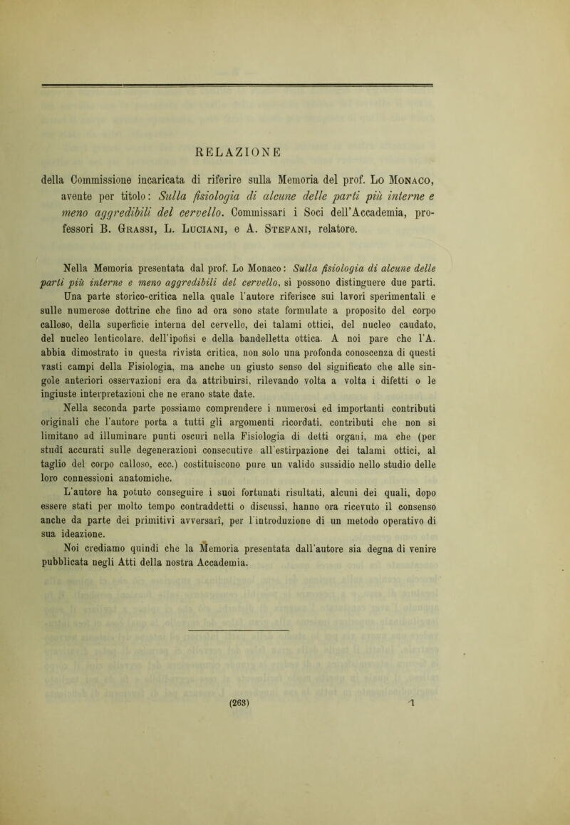 RELAZIONE della Commissione incaricata di riferire sulla Memoria del prof. Lo Monaco, avente per titolo : Sulla fisiologia di alcune delle parti piu interne e meno aggredibili del cervello. Commissari i Soci dell’Accademia, pro- fessori B. Grassi, L. Luciani, e A. Stefani, relatore. Nella Memoria presentata dal prof. Lo Monaco : Sulla fisiologia di alcune delle parti più interne e meno aggredibili del cervello, si possono distinguere due parti. Una parte storico-critica nella quale l'autore riferisce sui lavori sperimentali e sulle numerose dottrine che fino ad ora sono state formulate a proposito del corpo calloso, della superficie interna del cervello, dei talami ottici, del nucleo caudato, del nucleo lenticolare, dell’ipofisi e della bandelletta ottica. A noi pare che l’A. abbia dimostrato in questa rivista critica, non solo una profonda conoscenza di questi vasti campi della Fisiologia, ma anche un giusto senso del significato che alle sin- gole anteriori osservazioni era da attribuirsi, rilevando volta a volta i difetti o le ingiuste interpretazioni che ne erano state date. Nella seconda parte possiamo comprendere i numerosi ed importanti contributi originali che l'autore porta a tutti gli argomenti ricordati, contributi che non si limitano ad illuminare punti oscuri nella Fisiologia di detti organi, ma che (per studi accurati sulle degenerazioni consecutive all'estirpazione dei talami ottici, al taglio del corpo calloso, ecc.) costituiscono pure un valido sussidio nello studio delle loro connessioni anatomiche. L’autore ha potuto conseguire i suoi fortunati risultati, alcuni dei quali, dopo essere stati per molto tempo contraddetti o discussi, hanno ora ricevuto il consenso anche da parte dei primitivi avversari, per l'introduzione di un metodo operativo di sua ideazione. Noi crediamo quindi che la Memoria presentata dall'autore sia degna di venire pubblicata negli Atti della nostra Accademia.