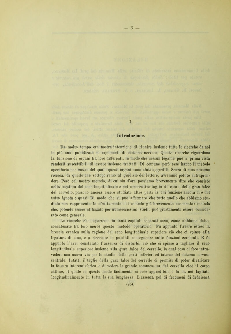 - (3 — I. Introduzione. Da molto tempo era nostra intenzione di riunire insieme tutte le ricerche da noi in più anni pubblicate su argomenti di sistema nervoso. Queste ricerche riguardano la funzione di organi fra loro differenti, in modo che nessun legame può a prima vista renderli suscettibili di essere insieme trattati. Di comune però esse hanno il metodo operatorio per mezzo del quale questi organi sono stati aggrediti. Senza di esso nessuna ricerca, di quelle che sottoporremo al giudizio del lettore, avremmo potuto intrapren- dere. Però col nostro metodo, di cui sin d'ora possiamo brevemente dire che consiste nella legatura del seno longitudinale e nel consecutivo taglio di esso e della gran falce del cervello, possono ancora essere studiate altre parti la cui funzione ancora ci è del tutto ignota o quasi. Di modo che si può affermare che tutto quello che abbiamo stu- diato non rappresenta lo sfruttamento del metodo già brevemente accennato : metodo che, potendo essere utilizzato per numerosissimi studi, può giustamente essere conside- rato come generale. Le ricerche che esporremo in tanti capitoli separati sono, come abbiamo detto, concatenate fra loro mercè questo metodo operatorio. Fu appunto l’avere esteso la breccia cranica sulla regione del seno longitudinale superiore ciò che ci spinse alla legatura di esso, e a ricercare le possibli conseguenze sulle funzioni cerebrali. E fu appunto l’aver constatato V assenza di disturbi, ciò che ci spinse a tagliare il seno longitudinale superiore insieme alla gran falce del cervello, la qual cosa ci fece intra- vedere una nuova via per lo studio delle parti inferiori ed interne del sistema nervoso centrale. Infatti il taglio della gran falce del cervello ci permise di poter divaricare la fessura interemisferica e di vedere la grande commessura del cervello cioè il corpo calloso, il quale in questo modo facilmente si rese aggredibile e fu da noi tagliato longitudinalmente in tutta la sua lunghezza. L’assenza poi di fenomeni di deficienza