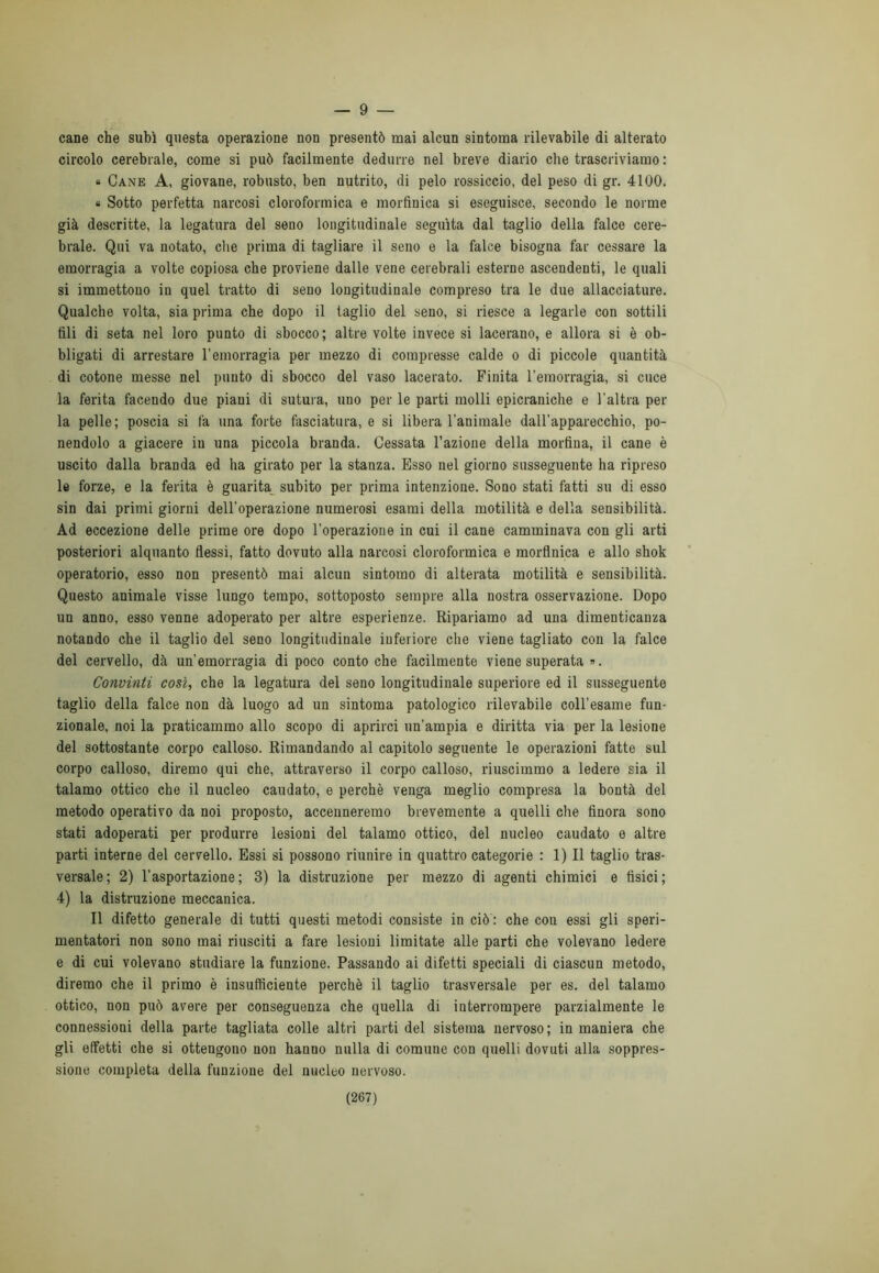 — 9 — cane che subì questa operazione non presentò mai alcun sintoma rilevabile di alterato circolo cerebrale, come si può facilmente dedurre nel breve diario che trascriviamo : « Cane A, giovane, robusto, ben nutrito, di pelo rossiccio, del peso di gr. 4100. « Sotto perfetta narcosi cloroformica e morfinica si eseguisce, secondo le norme già descritte, la legatura del seno longitudinale seguita dal taglio della falce cere- brale. Qui va notato, che prima di tagliare il seno e la falce bisogna far cessare la emorragia a volte copiosa che proviene dalle vene cerebrali esterne ascendenti, le quali si immettono in quel tratto di seno longitudinale compreso tra le due allacciature. Qualche volta, sia prima che dopo il taglio del seno, si riesce a legarle con sottili fili di seta nel loro punto di sbocco; altre volte invece si lacerano, e allora si è ob- bligati di arrestare l’emorragia per mezzo di compresse calde o di piccole quantità di cotone messe nel punto di sbocco del vaso lacerato. Finita l’emorragia, si cuce la ferita facendo due piani di sutura, uno per le parti molli epicraniche e l'altra per la pelle; poscia si fa una forte fasciatura, e si libera l’animale dall’apparecchio, po- nendolo a giacere in una piccola branda. Cessata l’azione della morfina, il cane è uscito dalla branda ed ha girato per la stanza. Esso nel giorno susseguente ha ripreso le forze, e la ferita è guarita subito per prima intenzione. Sono stati fatti su di esso sin dai primi giorni dell’operazione numerosi esami della motilità e della sensibilità. Ad eccezione delle prime ore dopo l’operazione in cui il cane camminava con gli arti posteriori alquanto flessi, fatto dovuto alla narcosi cloroformica e morfinica e allo shok operatorio, esso non presentò mai alcun sintomo di alterata motilità e sensibilità. Questo animale visse lungo tempo, sottoposto sempre alla nostra osservazione. Dopo un anno, esso venne adoperato per altre esperienze. Ripariamo ad una dimenticanza notando che il taglio del seno longitudinale inferiore che viene tagliato con la falce del cervello, dà un’emorragia di poco conto che facilmente viene superata ». Convinti così, che la legatura del seno longitudinale superiore ed il susseguente taglio della falce non dà luogo ad un sintoma patologico rilevabile coll’esame fun- zionale, noi la praticammo allo scopo di aprirci un'ampia e diritta via per la lesione del sottostante corpo calloso. Rimandando al capitolo seguente le operazioni fatte sul corpo calloso, diremo qui che, attraverso il corpo calloso, riuscimmo a ledere sia il talamo ottico che il nucleo caudato, e perchè venga meglio compresa la bontà del metodo operativo da noi proposto, accenneremo brevemente a quelli che finora sono stati adoperati per produrre lesioni del talamo ottico, del nucleo caudato e altre parti interne del cervello. Essi si possono riunire in quattro categorie : 1) Il taglio tras- versale; 2) l’asportazione; 3) la distruzione per mezzo di agenti chimici e fisici; 4) la distruzione meccanica. Il difetto generale di tutti questi metodi consiste in ciò : che con essi gli speri- mentatori non sono mai riusciti a fare lesioni limitate alle parti che volevano ledere e di cui volevano studiare la funzione. Passando ai difetti speciali di ciascun metodo, diremo che il primo è insufficiente perchè il taglio trasversale per es. del talamo ottico, non può avere per conseguenza che quella di interrompere parzialmente le connessioni della parte tagliata colle altri parti del sistema nervoso ; in maniera che gli effetti che si ottengono non hanno nulla di comune con quelli dovuti alla soppres- sione completa della funzione del nucleo nervoso.