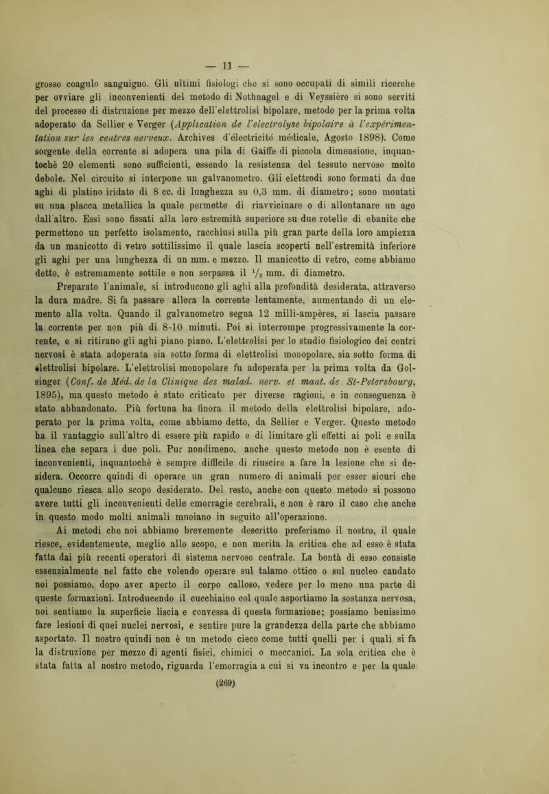 — 11 — grosso coagulo sanguigno. Gli ultimi tisiologi clic si sono occupati di simili ricerche per ovviare gli inconvenienti del metodo di Nothnagel e di Veyssière si sono serviti del processo di distruzione per mezzo dell'elettrolisi bipolare, metodo per la prima volta adoperato da Sellier e Verger (Application de Veleclrolyse bipolaire à V expérimeu- tation sur les centres nerveux. Archives d'électricité medicale, Agosto 1898). Come sorgente della corrente si adopera una pila di Gaiffe di piccola dimensione, inquan- tochè 20 elementi sono sufficienti, essendo la resistenza del tessuto nervoso molto debole. Nel circuito si interpone un galvanometro. Gli elettrodi sono formati da due aghi di platino iridato di 8 cc. di lunghezza su 0,3 mm. di diametro ; sono montati su una placca metallica la quale permette di riavvicinare o di allontanare un ago dall'altro. Essi sono fissati alla loro estremità superiore su due rotelle di ebanite che permettono un perfetto isolamento, racchiusi sulla più gran parte della loro ampiezza da un manicotto di vetro sottilissimo il quale lascia scoperti nell’estremità inferiore gli aghi per una lunghezza di un mm. e mezzo. Il manicotto di vetro, come abbiamo detto, è estremamente sottile e non sorpassa il y2 mm. di diametro. Preparato l’animale, si introducono gli aghi alla profondità desiderata, attraverso la dura madre. Si fa passare allora la corrente lentamente, aumentando di un ele- mento alla volta. Quando il galvanometro segna 12 milli-ampères, si lascia passare la corrente per non più di 8-10 minuti. Poi si interrompe progressivamente la cor- rente, e si ritirano gli aghi piano piano. L’elettrolisi per lo studio fisiologico dei centri nervosi è stata adoperata sia sotto forma di elettrolisi monopolare, sia sotto forma di elettrolisi bipolare. L’elettrolisi raonopolare fu adoperata per la prima volta da Gol- singer (Conf. de Méd. de la Clinique des malad. nerv. et mani, de St-Petersbourg, 1895), ma questo metodo è stato criticato per diverse ragioni, e in conseguenza è stato abbandonato. Più fortuna ha finora il metodo della elettrolisi bipolare, ado- perato per la prima volta, come abbiamo detto, da Sellier e Verger. Questo metodo ha il vantaggio sull'altro di essere più rapido e di limitare gli effetti ai poli e sulla linea che separa i due poli. Pur nondimeno, anche questo metodo non è esente di inconvenienti, inquantochè è sempre difficile di riuscire a fare la lesione che si de- sidera. Occorre quindi di operare un gran numero di animali per esser sicuri che qualcuno riesca allo scopo desiderato. Del resto, anche con questo metodo si possono avere tutti gli inconvenienti delle emorragie cerebrali, e non è raro il caso che anche in questo modo molti animali muoiano in seguito all’operazione. Ai metodi che noi abbiamo brevemente descritto preferiamo il nostro, il quale riesce, evidentemente, meglio allo scopo, e non merita la critica che ad esso è stata fatta dai più recenti operatori di sistema nervoso centrale. La bontà di esso consiste essenzialmente nel fatto che volendo operare sul talamo ottico o sul nueleo caudato noi possiamo, dopo aver aperto il corpo calloso, vedere per lo meno una parte di queste formazioni. Introducendo il cucchiaino col quale asportiamo la sostanza nervosa, noi sentiamo la superficie liscia e convessa di questa formazione; possiamo benissimo fare lesioni di quei nuclei nervosi, e sentire pure la grandezza della parte che abbiamo asportato. Il nostro quindi non è un metodo cieco come tutti quelli per i quali si fa la distruzione per mezzo di agenti fisici, chimici o meccanici. La sola critica che è stata fatta al nostro metodo, riguarda l’emorragia a cui si va incontro e per la quale