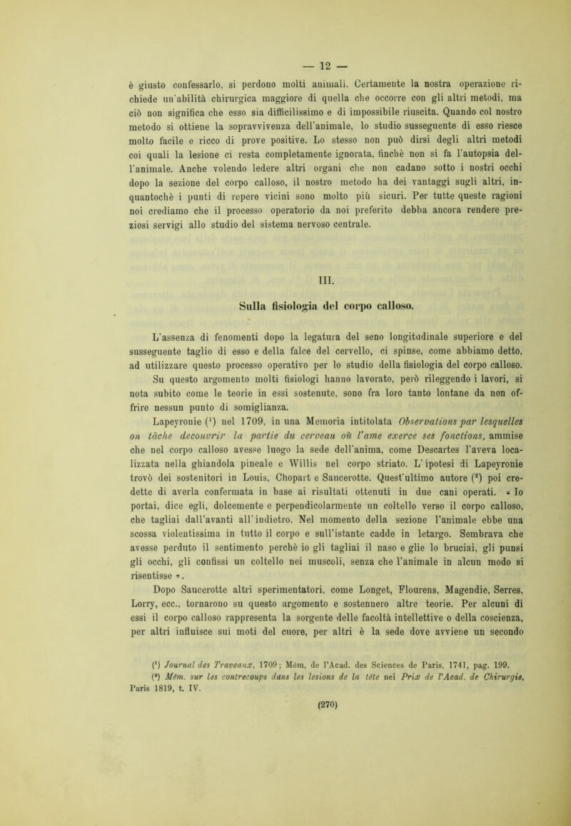 12 — è giusto confessarlo, si perdono molti animali. Certamente la nostra operazione ri- chiede un’abilità chirurgica maggiore di quella che occorre con gli altri metodi, ma ciò non significa che esso sia difficilissimo e di impossibile riuscita. Quando col nostro metodo si ottiene la sopravvivenza dell'animale, lo studio susseguente di esso riesce molto facile e ricco di prove positive. Lo stesso non può dirsi degli altri metodi coi quali la lesione ci resta completamente ignorata, finché non si fa l’autopsia del- l’animale. Anche volendo ledere altri organi che non cadano sotto i nostri occhi dopo la sezione del corpo calloso, il nostro metodo ha dei vantaggi sugli altri, in- quantochè i punti di repere vicini sono molto più sicuri. Per tutte queste ragioni noi crediamo che il processo operatorio da noi preferito debba ancora rendere pre- ziosi servigi allo studio del sistema nervoso centrale. III. Sulla fisiologia del corpo calloso. L’assenza di fenomenti dopo la legatura del seno longitudinale superiore e del susseguente taglio di esso e della falce del cervello, ci spinse, come abbiamo detto, ad utilizzare questo processo operativo per lo studio della fisiologia del corpo calloso. Su questo argomento molti fisiologi bau no lavorato, però rileggendo i lavori, si nota subito come le teorie in essi sostenute, sono fra loro tanto lontane da non of- frire nessun punto di somiglianza. Lapeyronie (*) nel 1709, in una Memoria intitolata Observationspar lesquelles on tàche decouvrir la partie du cerveau où Carne exerce ses fonctions, ammise che nel corpo calloso avesse luogo la sede dell’anima, come Descartes l'aveva loca- lizzata nella ghiandola pineale e Willis nel corpo striato. L’ipotesi di Lapeyronie trovò dei sostenitori in Louis, Chopart e Saucerotte. Quest’ultimo autore (2) poi cre- dette di averla confermata in base ai risultati ottenuti in due cani operati. « Io portai, dice egli, dolcemente e perpendicolarmente un coltello verso il corpo calloso, che tagliai dall’avanti all’indietro. Nel momento della sezione l’animale ebbe una scossa violentissima in tutto il corpo e sull’istante cadde in letargo. Sembrava che avesse perduto il sentimento perchè io gli tagliai il naso e glie lo bruciai, gli punsi gli occhi, gli confissi un coltello nei muscoli, senza che l’animale in alcun modo si risentisse ». Dopo Saucerotte altri sperimentatori, come Longet, Flourens, Magendie, Serres, Lorry, ecc., tornarono su questo argomento e sostennero altre teorie. Per alcuni di essi il corpo calloso rappresenta la sorgente delle facoltà intellettive o della coscienza, per altri influisce sui moti del cuore, per altri è la sede dove avviene un secondo (*) Journal des Traveaux, 1709; Mém, de l’Acad. des Sciences de Paris, 1741, pag. 199. (*) Mém. sur les contrecoups dans les lesions de la téte nei Prix de l'Acad. de Chirurgie, Paris 1819, t. IV.