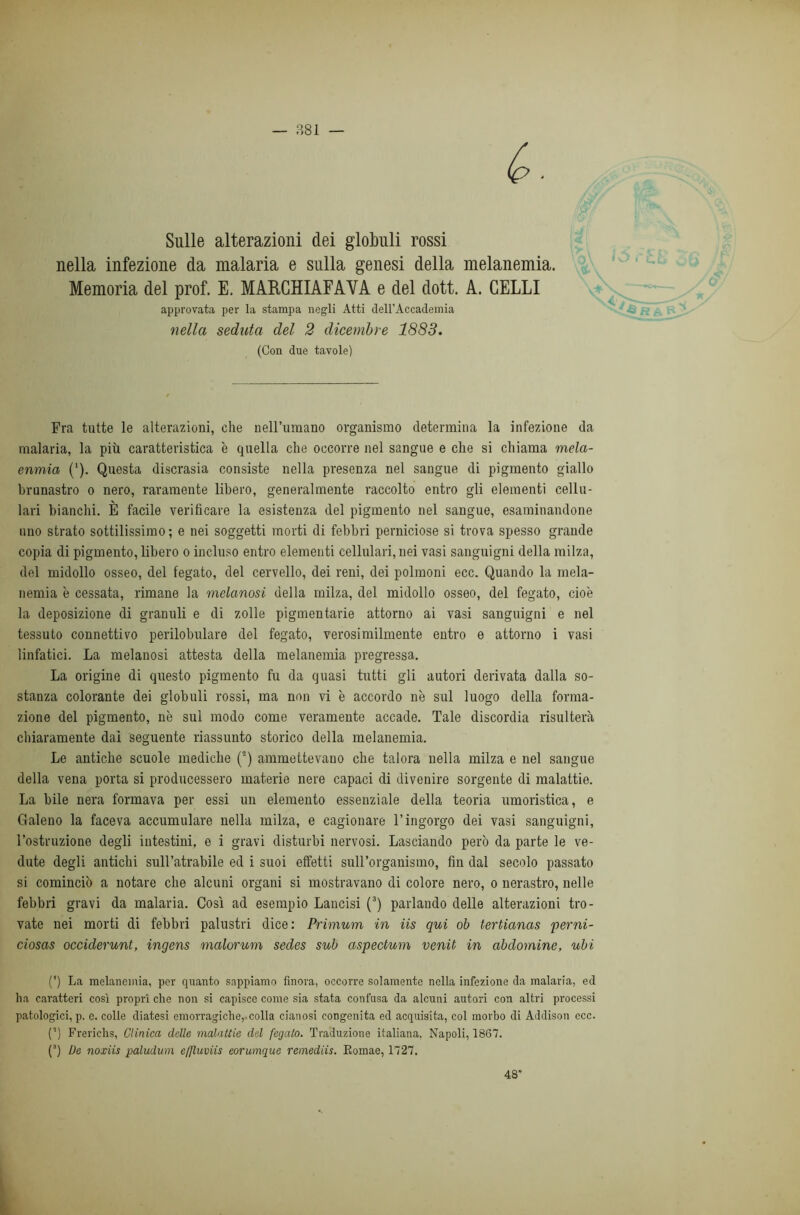 Sulle alterazioni dei globuli rossi nella infezione da malaria e sulla genesi della melanemia. Memoria del prof. E. MARCHIAFAVA e del dott. A. CELLI approvata per la stampa negli Atti dell’Accademia nella seduta del 2 dicembre 1883. (Con due tavole) Fra tutte le alterazioni, che nell’umano organismo determina la infezione da malaria, la più caratteristica è quella che occorre nel sangue e che si chiama mela- enmia (‘). Questa discrasia consiste nella presenza nel sangue di pigmento giallo brunastro o nero, raramente libero, generalmente raccolto entro gli elementi cellu- lari bianchi. È facile verificare la esistenza del pigmento nel sangue, esaminandone uno strato sottilissimo; e nei soggetti morti di febbri perniciose si trova spesso grande copia di pigmento, libero o incluso entro elementi cellulari, nei vasi sanguigni della milza, del midollo osseo, del fegato, del cervello, dei reni, dei polmoni ecc. Quando la mela- nemia è cessata, rimane la melanosi della milza, del midollo osseo, del fegato, cioè la deposizione di granuli e di zolle pigmentarie attorno ai vasi sanguigni e nel tessuto connettivo perilobulare del fegato, verosimilmente entro e attorno i vasi linfatici. La melanosi attesta della melanemia pregressa. La origine di questo pigmento fu da quasi tutti gli autori derivata dalla so- stanza colorante dei globuli rossi, ma non vi è accordo nè sul luogo della forma- zione del pigmento, nè sul modo come veramente accade. Tale discordia risulterà chiaramente dal seguente riassunto storico della melanemia. Le antiche scuole mediche (2) ammettevano che talora nella milza e nel sangue della vena porta si producessero materie nere capaci di divenire sorgente di malattie. La bile nera formava per essi un elemento essenziale della teoria umoristica, e Galeno la faceva accumulare nella milza, e cagionare l’ingorgo dei vasi sanguigni, l’ostruzione degli intestini, e i gravi disturbi nervosi. Lasciando però da parte le ve- dute degli antichi sull’atrabile ed i suoi effetti sull’organismo, fin dal secolo passato si cominciò a notare che alcuni organi si mostravano di colore nero, o nerastro, nelle febbri gravi da malaria. Così ad esempio Lancisi (3) parlando delle alterazioni tro- vate nei morti di febbri palustri dice: Primum in iis qui ob tertianas perni- ciosas occiderunt, ingens malorum sedes sub aspectum venit in abdomine, ubi (') La melanemia, per quanto sappiamo finora, occorre solamente nella infezione da malaria, ed ha caratteri così propri che non si capisce come sia stata confusa da alcuni autori con altri processi patologici, p. e. colle diatesi emorragiche, colla cianosi congenita ed acquisita, col morbo di Addison ccc. (’) Frericlis, Clinica delle malattie del fegato. Traduzione italiana. Napoli, 1867. (3) De noxiis paludum e/Jluviis eorumque remediis. Eomae, 1727. 48*