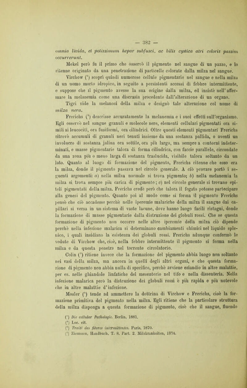 omnia livida, et potissimum iiepar subfusci, ac bilis cystica atri coloris passim occurrerunt. Mekel però fu il primo che osservò il pigmento nel sangue di un pazzo, e lo ritenne originato da una penetrazione di particelle colorate dalla milza nel sangue. Yirchow (*) scoprì quindi numerose cellule pigmentarie nel sangue e nella milza di un uomo morto idropico, in seguito a persistenti accessi di febbre intermittente, e suppose che il pigmento avesse la sua origine dalla milza, ed insistè nell’ affer- mare la melanemia come una discrasia procedente dall’alterazione di un organo. Tigri vide la melanosi della milza e designò tale alterazione col nome di milza nera. Frerichs (2) descrisse accuratamente la melanemia e i suoi effetti sun’organismo. Egli osservò nel sangue granuli e molecole nere, elementi cellulari pigmentati ora si- mili ai leucociti, ora fusiformi, ora cilindrici. Oltre questi elementi pigmentari Frerichs ritrovò accumuli di granuli neri tenuti insieme da una sostanza pallida, o aventi un involucro di sostanza jalina ora sottile, ora piu largo, ma sempre a contorni indeter- minati, e masse pigmentarie talora di forma cilindrica, con faccie parallele, circondate da una zona più o meno larga di sostanza traslucida, visibile talora soltanto da un lato. Quanto al luogo di formazione del pigmento, Frerichs ritenne che esso era la milza, donde il pigmento passava nel circolo generale. A ciò provare portò i se- guenti argomenti: a) nella milza normale si trova pigmento; b) nella melanemia la milza si trova sempre più carica di pigmento; c) nel circolo generale si trovano epi- teli pigmentati della milza. Frerichs credè però che talora il fegato potesse partecipare alla genesi del pigmento. Quanto poi al modo come si forma il pigmento Frerichs pensò che ciò accadesse perchè nelle iperemie malariche della milza il sangue dai ca- pillari si versa in un sistema di vaste lacune, dove hanno luogo facili ristagni, donde la formazione di masse pigmentarie dalla distruzione dei globuli rossi. Che se questa formazione di pigmento non occorre nelle altre iperemie della milza ciò dipende perchè nella infezione malarica si determinano cambiamenti chimici nel liquido sple- uico, i quali insidiano la esistenza dei globuli rossi. Frerichs adunque confermò le vedute di Yirchow che, cioè, nella febbre intermittente il pigmento si forma nella milza e da questa penetra nel torrente circolatorio. Colin (3) ritiene invece che la formazione del pigmento abbia luogo non soltanto nei vasi della milza, ma ancora in quelli degli altri organi, e che questa forma- zione di pigmento non abbia nulla di specifico, perchè avviene eziandio in altre malattie, jter es. nelle ghiandole linfatiche del mesenterio nel tifo e nella dissenteria. Nella infezione malarica però la distruzione dei globuli rossi è più rapida e più notevole che in altre malattie d’infezione. Mosler (”) tende ad ammettere la dottrina di Virchow e Frerichs, cioè la for- mazione primitiva del pigmento nella milza. Egli ritiene che la particolare struttura della milza disponga a questa formazione di pigmento, cioè che il sangue, fluendo (’) Die cellular Palhologie. Berlin, 1881. (*) Loc. cit. (3) Traiti'! des fièvres intermittentes. Paris, 1870. (') Ziemsscn, Handbuch. T. 8. Part. 2. Milzkrankeiten, 1874.