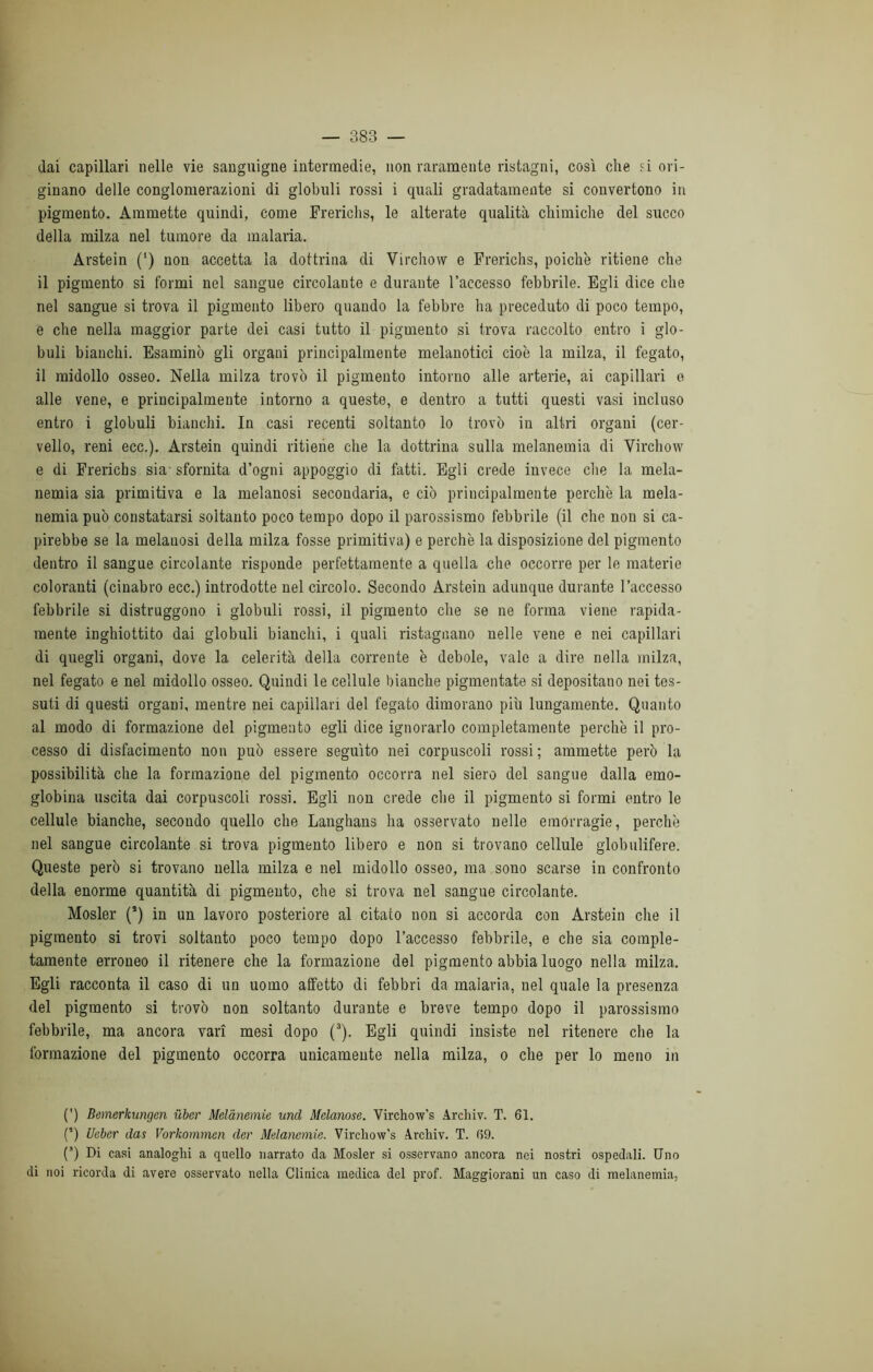 dai capillari nelle vie sanguigne intermedie, non raramente ristagni, così che ?i ori- ginano delle conglomerazioni di globuli rossi i quali gradatamente si convertono in pigmento. Ammette quindi, come Frerichs, le alterate qualità chimiche del succo della milza nel tumore da malaria. Arstein (‘) non accetta la dottrina di Virchow e Frerichs, poiché ritiene che il pigmento si formi nel sangue circolante e durante l’accesso febbrile. Egli dice che nel sangue si trova il pigmento libero quando la febbre ha preceduto di poco tempo, e che nella maggior parte dei casi tutto il pigmento si trova raccolto entro i glo- buli bianchi. Esaminò gli organi principalmente melanotici cioè la milza, il fegato, il midollo osseo. Nella milza trovò il pigmento intorno alle arterie, ai capillari o alle vene, e principalmente intorno a queste, e dentro a tutti questi vasi incluso entro i globuli bianchi. In casi recenti soltanto lo trovò in altri organi (cer- vello, reni ecc.). Arstein quindi ritiene che la dottrina sulla melanemia di Virchow e di Frerichs sia- sfornita d’ogni appoggio di fatti. Egli crede invece che la mela- nemia sia primitiva e la melanosi secondaria, e ciò principalmente perchè la mela- nemia può constatarsi soltanto poco tempo dopo il parossismo febbrile (il che non si ca- pirebbe se la melanosi della milza fosse primitiva) e perchè la disposizione del pigmento dentro il sangue circolante risponde perfettamente a quella che occorre per le materie coloranti (cinabro ecc.) introdotte nel circolo. Secondo Arstein adunque durante l’accesso febbrile si distruggono i globuli rossi, il pigmento che se ne forma viene rapida- mente inghiottito dai globuli bianchi, i quali ristagnano nelle vene e nei capillari di quegli organi, dove la celerità della corrente è debole, vale a dire nella milza, nel fegato e nel midollo osseo. Quindi le cellule bianche pigmentate si depositano nei tes- suti di questi organi, mentre nei capillari del fegato dimorano più lungamente. Quanto al modo di formazione del pigmento egli dice ignorarlo completamente perchè il pro- cesso di disfacimento non può essere seguito nei corpuscoli rossi; ammette però la possibilità che la formazione del pigmento occorra nel siero del sangue dalla emo- globina uscita dai corpuscoli rossi. Egli non crede che il pigmento si formi entro le cellule bianche, secondo quello che Langhans ha osservato nelle emorragie, perchè nel sangue circolante si trova pigmento libero e non si trovano cellule globulifere. Queste però si trovano nella milza e nel midollo osseo, ma sono scarse in confronto della enorme quantità di pigmento, che si trova nel sangue circolante. Mosler (’) in un lavoro posteriore al citato non si accorda con Arstein che il pigmento si trovi soltanto poco tempo dopo l’accesso febbrile, e che sia comple- tamente erroneo il ritenere che la formazione del pigmento abbia luogo nella milza. Egli racconta il caso di un uomo affetto di febbri da malaria, nel quale la presenza del pigmento si trovò non soltanto durante e breve tempo dopo il parossismo febbrile, ma ancora vari mesi dopo (3). Egli quindi insiste nel ritenere che la formazione del pigmento occorra unicamente nella milza, o che per lo meno in (') Bemerkungen ilber Melànemie unti Melanose. Virchow’s Archiv. T. 61. (’) Ueber das Vorkommcn der Melànemie. Vircliow’s Arcliiv. T. (59. (*) Di casi analoghi a quello narrato da Mosler si osservano ancora nei nostri ospedali. Uno di noi ricorda di avere osservato nella Clinica medica del prof. Maggiorani un caso di melanemia,