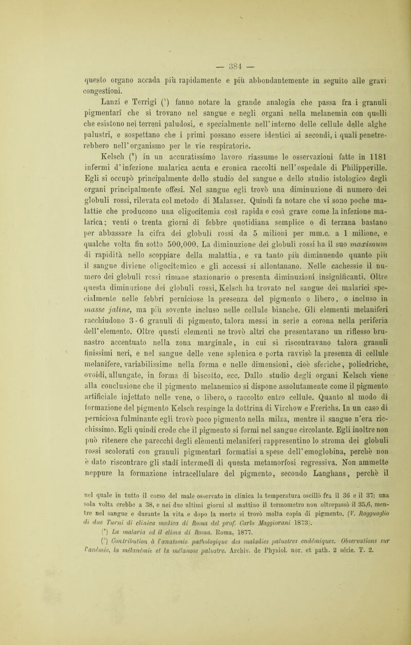 questo organo accada piti rapidamente e più abbondantemente in seguito alle gravi congestioni. Lanzi e Terrigi (') fanno notare la grande analogia cbe passa fra i granuli pigmentari che si trovano nel sangue e negli organi nella melanemia con quelli che esistono nei terreni paludosi, e specialmente nell’interno delle cellule delle alghe palustri, e sospettano che i primi possano essere identici ai secondi, i quali penetre- rebbero nell’organismo per le vie respiratorie. Kelsch (!) in un accuratissimo lavoro riassume le osservazioui fatte in 1181 infermi d’infezione malarica acuta e cronica raccolti nell’ospedale di Philippeville. Egli si occupò principalmente dello studio del sangue e dello studio istologico degli organi principalmente offesi. Nel sangue egli trovò una diminuzione di numero dei globuli rossi, rilevata col metodo di Malassez. Quindi fa notare che vi sono poche ma- lattie che producono una oligocitemia così rapida e così grave come la infezione ma- larica; venti o trenta giorni di febbre quotidiana semplice o di terzana bastano per abbassare la cifra dei globuli rossi da 5 milioni per mm.c. a 1 milione, e qualche volta fin sotto 500,000. La diminuzione dei globuli rossi ha il suo maximum di rapidità nello scoppiare della malattia, e va tanto più diminuendo quanto più il sangue diviene oligocitemico e gli accessi si allontanano. Nelle cachessie il nu- mero dei globuli rossi rimane stazionario o presenta diminuzioni insiguifìcauti. Oltre questa diminuzione dei globuli rossi, Kelsch ha trovato nel sangue dei malarici spe- cialmente nelle febbri perniciose la presenza del pigmento o libero, o incluso in masse jaline, ma più sovente incluso nelle cellule bianche. Gli elementi melaniferi racchiudono 3 - 6 grauuli di pigmento, talora messi in serie a corona nella periferia dell’elemento. Oltre questi elementi ne trovò altri che presentavano un riflesso bru- nastro accentuato nella zona marginale, in cui si riscontravano talora granuli finissimi neri, e nel sangue delle vene splenica e porta ravvisò la presenza di cellule metanifere, variabilissime nella forma e nelle dimensioni, cioè sferiche, poliedriche, ovoidi, allungate, in forma di biscotto, ecc. Dallo studio degli organi Kelsch viene alla conclusione che il pigmento melanemico si dispone assolutamente come il pigmento artificiale injettato nelle vene, o libero, o raccolto entro cellule. Quanto al modo di formazione del pigmento Kelsch respinge la dottrina di Virchow e Frerichs. In un caso di perniciosa fulminante egli trovò poco pigmento nella milza, mentre il sangue n’era ric- chissimo. Egli quindi crede che il pigmento si formi nel sangue circolante. Egli inoltre non può ritenere che parecchi degli elementi melaniferi rappresentino lo stroma dei globuli rossi scolorati con granuli pigmentari formatisi a spese dell’emoglobina, perchè non è dato riscontrare gli stadi intermedi di questa metamorfosi regressiva. Non ammette neppure la formazione intracellulare del pigmento, secondo Langhans, perchè il nel quale in tutto il corso del male osservato in clinica la temperatura oscillò fra il 36 e il 37; una sola volta crebbe a 38, e nei due ultimi giorni al mattino il termometro non oltrepassò il 35,6, men- tre nel sangue e durante la vita e dopo la morte si trovò molta copia di pigmento. [V. Ragguaglio ili due Turni di clinica medica di Roma del prof. Carlo Maggiorani 1873). (') La malaria ed il clima di Roma. Roma, 1877. (') Conlribulion à Tanatomie patkologique dus maladies paluslres endémiques. Observulions sur l'anémie, la mèlan&mit et la mólanose palustre. Archiv. de Physiol. nor. et patii. 2 sèrie. T. 2.