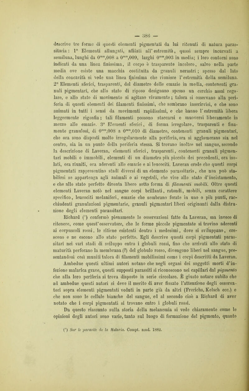 descrive tre forme di questi elementi pigmentati da lui ritenuti di uatura paras- sitarla : 1° Elementi allungati, affilati all’estremità, quasi sempre incurvati a semiluna, lunghi da 0mm,008 a 0mm,009, larghi 0mm,003 in media; i loro contorni sono indicati da una linea finissima, il corpo è trasparente incoloro, salvo nella parte media ove esiste una macchia costituita da granuli nerastri ; spesso dal lato della concavità si vede una linea finissima che riunisce l’estremità della semiluna. 2° Elementi sferici, trasparenti, del diametro delle emazie in media, contenenti gra- nuli pigmentari, che allo stato di riposo designano spesso un cerchio assai rego- lare, e allo stato di movimento si agitano vivamente ; talora si osservano alla peri- feria di questi elementi dei filamenti finissimi, che sembrano inserirvìsi, e che sono animati in tutti i sensi da movimenti rapidissimi, e che hanno l'estremità libera leggermente rigonfia; tali filamenti possono staccarsi e muoversi liberamente in mezzo alle emazie. 3° Elementi sferici, di forma irregolare, trasparenti e fina- mente granulosi, di 0mm,008 a 0mm,010 di diametro, contenenti granuli pigmentari, che ora sono disposti molto irregolarmente alla periferia, ora si agglomerano sia nel centro, sia in un punto della periferia stessa. Si trovano inoltre nel sangue, secondo la descrizione di Laveran, elementi sferici, trasparenti, contenenti granuli pigmen- tari mobili o immobili, elementi di un diametro più piccolo dei precedenti, ora iso- lati, ora riuniti, ora aderenti alle emazie e ai leucociti. Laveran crede che questi corpi pigmentati rappresentino stadi diversi di un elemento parassitario, che non può sta- bilirsi se appartenga agli animali o ai vegetali, che vive allo stato d’incistamento, e che allo stato perfetto diventa libero sotto forma di filamenti mobili. Oltre questi elementi Laveran notò nel sangue corpi brillanti, rotondi, mobili, senza carattere specifico, leucociti melaniferi, emazie che sembrano forate in uno o più punti, rac- chiudenti granulazioni pigmentarie, granuli pigmentari liberi originanti dalla distru- zione degli elementi parassitari. Richard (') confermò pienamente le osservazioni fatte da Laveran, ma invece di ritenere, come quest’osservatore, che le forme piccole pigmentate si trovino aderenti ai corpuscoli rossi, le ritiene esistenti dentro i medesimi, dove si sviluppano, cre- scono e ne escono allo stato perfetto. Egli descrive questi corpi pigmentati paras- sitari nei vari stadi di sviluppo entro i globuli rossi, fino che arrivati allo stato di maturità perforano la membrana (?) del globulo rosso, divengono liberi nel sangue, pre- sentandosi così muniti talora di filamenti mobilissimi come i corpi descritti da Laveran. Ambedue questi ultimi autori notauo che negli organi dei soggetti morti d’in- fezione malarica grave, questi supposti parassiti si riconoscono nei capillari dal pigmento die alla loro periferia si trova disposto in serie circolare. È giusto notare subito che ad ambedue questi autori si deve il merito di aver fissato l’attenzione degli osserva- tori sopra elementi pigmentati veduti in parte già da altri (Frerichs, Kelsch ecc.) e che non sono le cellule bianche del sangue, eri al secondo cioè a Richard di aver notato che i corpi pigmentati si trovano entro i globuli rossi. Da questo riassunto sulla storia della melanemia si vede chiaramente come le opinioni degli autori sono varie, tanto sul luogo di formazione del pigmento, quanto (') Sur le parasite tle la Malaria. Compt. remi. 1882.