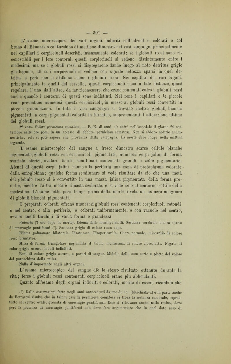 L’esame microscopico dei vari organi induriti coll’ alcool e colorati o col bruno di Bismark o col turchino di metilene dimostra nei vasi sanguigni principalmente nei capillari i corpicciuoli descritti, intensamente colorati; se i globuli rossi sono ri- conoscibili per i loro contorni, questi corpicciuoli si vedono distintamente entro i medesimi, ma se i globuli rossi si disgregarono dando luogo al noto detritus grigio giallognolo, allora i corpicciuoli si vedono con uguale nettezza sparsi in quel de- tritus e però non si disfanno come i globuli rossi. Nei capillari dei vari organi, principalmente in quelli del cervello, questi corpicciuoli sono a tale distanza, quasi regolare, l’uno dall’altro, da far riconoscere che erano contenuti entro i globuli rossi anche quando i contorni di questi sono indistinti. Nel rene i capillari e le piccole vene presentano numerosi questi corpicciuoli, in mezzo ai globuli rossi convertiti in piccole granulazioni. In tutti i vasi sanguigni si trovano inoltre globuli bianchi pigmentati, e corpi pigmentati coloriti in turchino, rappresentanti l’alterazione ultima dei globuli rossi. 2 caso. Febbri: perniciosa comatosa. — P. E. di anni 40 entrò nell’ ospedale il giorno 29 set- tembre nelle ore pom. in un accesso di febbre perniciosa comatosa. Non si ebbero notizie anam- nesticlie, solo si potè sapere che proveniva dalla campagna. La morte ebbe luogo nella mattina seguente. L’esame microscopico del sangue a fresco dimostra scarso cellule bianche pigmentate, globuli rossi con corpicciuoli pigmentati, numerosi corpi jalini di forma svariata, sferici, ovalari, fusati, semilunari contenenti granuli e zolle pigmentarie. Alcuni di questi corpi jalini hanno alla periferia una zona di protoplasma colorato dalla emoglobina; qualche forma semilunare si vede risultare da ciò che una metà del globulo rosso si è convertito in una massa jalina pigmentata della forma pre- detta, mentre l’altra metà è rimasta scolorata, e si vede solo il contorno sottile della medesima. L’esame fatto poco tempo prima della morte rivela un numero maggiore di globuli bianchi pigmentati. I preparati colorati offrono numerosi globuli rossi contenenti corpicciuoli rotondi o nel centro, o alla periferia, o colorati uniformemente, o con vacuolo nel centro, ovvero anelli turchini di varia forma e grandezza. Aulossia (7 ore dopo la morte). Edema delle meningi molli. Sostanza cerebrale bianca sparsa di emorragie puntiformi ('). Sostanza grigia di colore rosso cupo. Edema polmonare bilaterale. Idrotorace. Idropericardio. Cuore normale, miocardio di colore rosso brunastro. Milza di forma triangolare ingrandita il triplo, mollissima, di colore cioccolatte. Fegato di color grigio oscuro, lobuli indistinti. Reni di colore grigio oscuro, e poveri di sangue. Midollo delle ossa corte c piatte del colore del parenchima della milza. Nulla d'importante negli altri organi. L’esame microscopico del sangue die lo stesso risultato ottenuto durante la vita; forse i globuli rossi contenenti corpicciuoli erano più abbondanti. Quanto all’esame degli organi induriti e colorati, merita di essere ricordato che (’) Dalle osservazioni fatte negli anni antecedenti da uno di noi (Marchiafava) e in parte anche da Ferraresi risulta che in taluni casi di perniciosa comatosa si trova la sostanza cerebrale, soprat- tutto nel centro ovale, gremita di emorragie puntiformi. Esse si ritrovano anche nella retina, dove però la presenza di emorragie puntiformi non deve fare argomentare che in quel dato caso di