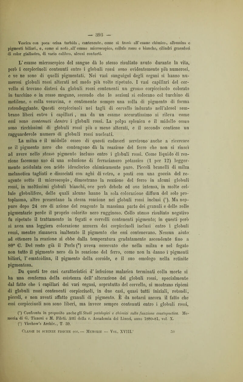 Vescica con poca orina torbida , contenente, come si trovò all’esame chimico, albumina c pigmenti biliari, e, come si notò .all’esame microscopico, cellule rosse e bianche, cilindri granulosi di color giallastro, di vario calibro, alcuni contorti. L* esame microscopico del sangue dà lo stesso risultato avuto durante la vita, però i corpicciuoli contenuti entro i globuli rossi sono evidentemente più numerosi, e ve ne sono di quelli pigmentati. Nei vasi sanguigni degli organi si hanno nu- merosi globuli rossi alterati nel modo più volte ripetuto. I vasi capillari del cer- vello si trovano distesi da globuli rossi contenenti un grosso corpicciuolo colorato in turchino o in rosso mogano, secondo che le sezioni si colorano col turchino di metilene, o colla vesuvina, e contenente sempre una zolla di pigmento di forma rotondeggiante. Questi corpicciuoli nei tagli di cervello indurato nell’alcool sem- brano liberi entro i capillari, ma da un esame accuratissimo si rileva come essi sono contenuti dentro i globuli rossi. La polpa splenica e il midollo osseo sono ricchissimi di globuli rossi più o meno alterati, e il secondo contiene un ragguardevole numero di globuli rossi nucleati. La milza e il midollo osseo di questi cadaveri servirono anche a ricercare se il pigmento nero che contengono dà la reazione del ferro che non si riuscì ad avere nello stesso pigmento incluso entro i globuli rossi. Come liquido di rea- zione facemmo uso di una soluzione di ferraciannro potassico (1 per 12) legger- mente acidulata con acido idroclorico chimicamente puro. Piccoli branelli di milza melanotica tagliati e dissociati con aghi di vetro, e posti con una goccia del re- agente sotto il microscopio, dimostrano la reazione del ferro in alcuni globuli rossi, in moltissimi globuli bianchi, ove però debole ed ove intensa, in molte cel- lule globulifere, delle quali alcune hanno la sola colorazione diffusa del solo pro- toplasma, altre presentano la stessa reazione nei globuli rossi inclusi ('). Ma nep- pure dopo 24 ore di azione del reagente la massima parte dei granuli e delle zolle pigmentarie perde il proprio colorito nero rugginoso. Collo stesso risultato negativo fu ripetuto il trattamento in fegati e cervelli contenenti pigmento; in questi però si avea una leggiera colorazione azzurra dei corpicciuoli inclusi entro i globuli rossi, mentre rimaneva inalterato il pigmento che essi contenevano. Nessun aiuto ad ottenere la reazione si ebbe dalla temperatura gradatamente ascendente fino a 80° C. Del resto già il Perls (*) aveva osservato che nella milza e nel fegato non tutto il pigmento nero dà la reazione del ferro, come non la danno i pigmenti biliari, P ematoidina, il pigmento della coroide, e il suo omologo nella retinite pigmentosa. Da questi tre casi caratteristici d’ infezione malarica terminati colla morte si ha una conferma della esistenza dell’ alterazione dei globuli rossi, specialmente dal fatto che i capillari dei vari organi, sopratutto del cervello, si mostrano ripieni di globuli rossi contenenti corpicciuoli, in due casi, quasi tutti iniziali, rotondi, piccoli, e non aventi affatto granuli di pigmento. È da notarsi ancora il fatto che essi corpicciuoli non sono liberi, ma invece sempre contenuti entro i globuli rossi, (’) Confronta in proposito anche gli Studi patologici c chimici sulla funzione cmatopoetica. Me- moria di G. Tizzoni e M. Fileti. Atti della r. Accademia dei Lincei, anno 1880-81, voi. X. (2) Virchow’s Archiv., T. 39. Classe di scienze fisiche ecc. — Memobie — Vol. XVIII.” 50