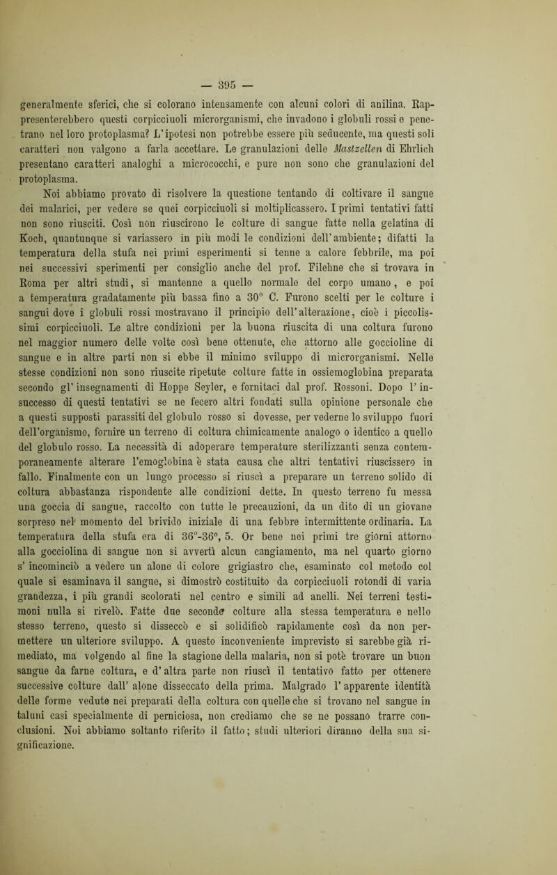 generalmente sferici, che si colorano intensamente con alcuni colori di anilina. Rap- presenterebbero questi corpicciuoli microrganismi, che invadono i globuli rossi e pene- trano nel loro protoplasma? L’ipotesi non potrebbe essere più seducente, ma questi soli caratteri non valgono a farla accettare. Le granulazioni delle Mastzellen di Ehrlich presentano caratteri analoghi a micrococchi, e pure non sono che granulazioni del protoplasma. Noi abbiamo provato di risolvere la questione tentando di coltivare il sangue dei malarici, per vedere se quei corpicciuoli si moltiplicassero. I primi tentativi fatti non sono riusciti. Così non riuscirono le colture di sangue fatte nella gelatina di Koch, quantunque si variassero in più modi le condizioni dell’ambiente ; difatti la temperatura della stufa nei primi esperimenti si tenne a calore febbrile, ma poi nei successivi sperimenti per consiglio anche del prof. Filehne che si trovava in Roma per altri studi, si mantenne a quello normale del corpo umano, e poi a temperatura gradatamente più bassa fino a 30° C. Furono scelti per le colture i sangui dove i globuli rossi mostravano il principio dell’ alterazione, cioè i piccolis- simi corpicciuoli. Le altre condizioni per la buona riuscita di una coltura furono nel maggior numero delle volte così bene ottenute, che attorno alle goccioline di sangue e in altre parti non si ebbe il minimo sviluppo di microrganismi. Nelle stesse condizioni non sono riuscite ripetute colture fatte in ossiemoglobina preparata secondo gl’ insegnamenti di Hoppe Seyler, e fornitaci dal prof. Rossoni. Dopo 1’ in- successo di questi tentativi se ne fecero altri fondati sulla opinione personale che a questi supposti parassiti del globulo rosso si dovesse, per vederne lo sviluppo fuori dell’organismo, fornire un terreno di coltura chimicamente analogo o identico a quello del globulo rosso. La necessità di adoperare temperature sterilizzanti senza contem- poraneamente alterare l’emoglobina è stata causa che altri tentativi riuscissero in fallo. Finalmente con un lungo processo si riuscì a preparare un terreno solido di coltura abbastanza rispondente alle condizioni dette. In questo terreno fu messa una goccia di sangue, raccolto con tutte le precauzioni, da un dito di un giovane sorpreso nel momento del brivido iniziale di una febbre intermittente ordinaria. La temperatura della stufa era di 36°-36°, 5. Or bene nei primi tre giorni attorno alla gocciolina di sangue non si avvertì alcun cangiamento, ma nel quarto giorno s’ incominciò a vedere un alone di colore grigiastro che, esaminato col metodo col quale si esaminava il sangue, si dimostrò costituito da corpicciuoli rotondi di varia grandezza, i più grandi scolorati nel centro e simili ad anelli. Nei terreni testi- moni nulla si rivelò. Fatte due seconde colture alla stessa temperatura e nello stesso terreno, questo si disseccò e si solidificò rapidamente così da non per- mettere un ulteriore sviluppo. A questo inconveniente imprevisto si sarebbe già ri- mediato, ma volgendo al fine la stagione della malaria, non si potè trovare un buon sangue da farne coltura, e d’altra parte non riuscì il tentativo fatto per ottenere successive colture dall’ alone disseccato della prima. Malgrado 1’ apparente identità delle forme vedute nei preparati della coltura con quelle che si trovano nel sangue in taluni casi specialmente di perniciosa, non crediamo che se ne possano trarre con- clusioni. Noi abbiamo soltanto riferito il fatto; studi ulteriori diranno della sua si- gnificazione.