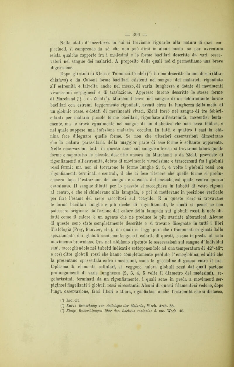 Nello stato d’ incertezza in cui ci troviamo riguardo alla natura di quei cor- picciuoli, si comprende da sè che non può dirsi in alcun modo se per avventura esista qualche rapporto fra i medesimi e le forme bacillari descritte da vari osser- vatori nel sangue dei malarici. A proposito delle quali noi ci permettiamo una breve digressione. Dopo gli studi di Klebs e Tommasi-Crudeli (') furono descritte da uno di noi (Mar- chiafava) e da Cuboni forme bacillari esistenti nel sangue dei malarici, rigonfiate all’ estremità e talvolta anche nel mezzo, di varia lunghezza e dotate di movimenti vivacissimi serpiginosi e di traslazione. Appresso furono descritte le stesse forme di Marchand (2) e da Ziehl (3). Marchand trovò nel sangue di un febbricitante forme bacillari con estremi leggermente rigonfiati, aventi circa la lunghezza della metà di un globulo rosso, e dotati di movimenti vivaci. Ziehl trovò nel sangue di tre febbri- citanti per malaria piccole forme bacillari, rigonfiate all’estremità, moventisi lenta- mente, ma le trovò egualmente nel sangue di un diabetico che non avea febbre, e nel quale suppose una infezione malarica occulta. In tutti e quattro i casi la chi- nina fece dileguare quelle forme. Se non che ulteriori osservazioni dimostrano che la natura parassitarla della maggior parte di esse forme è soltanto apparente. Nelle osservazioni fatte in questo anno sul sangue a fresco si trovarono talora quelle forme e sopratutto le piccole, descritte ancora da Marchand e da Ziehl, provviste di rigonfiamenti all’estremità, dotate di movimento vivacissimo e trascorrenti fra i globuli rossi fermi : ma non si trovarono le forme lunghe 2, 3, 4 volte i globuli rossi con rigonfiamenti terminali e centrali, il che ci fece ritenere che quelle forme si produ- cessero dopo 1’ estrazione del sangue e a causa del metodo, col quale veniva questo esaminato. Il sangue difatti per lo passato si raccoglieva in tubetti di vetro rigonfi al centro, e che si chiudevano alla lampada, e poi si mettevano in posizione verticale per fare Tesarne del siero raccoltosi sul coagulo. E in questo siero si trovavano le forme bacillari lunghe e piu ricche di rigonfiamenti, le quali si pensò se non potessero originare dall’azione del calore della lampada sui globuli rossi. È noto di- fatti come il calore è un agente che ne produce le più svariate alterazioni. Alcune di queste sono state completamente descritte e si trovano disegnate in tutti i libri d’istologia (Frey, Ranvier, etc.), nei quali si legge pure che i frammenti originati dallo spezzamento dei globuli rossi, mantengono il colorito di questi, e sono in preda al solo movimento browniano. Ora noi abbiamo ripetuto le osservazioni sul sangue d’individui sani, raccogliendolo nei tubetti indicati e sottoponendolo ad una temperatura di 42°-48°; e così oltre globuli rossi che hanno completamente perduto T emoglobina, ed altri che la presentano spezzettata entro i medesimi, come le goccioline di grasso entro il pro- toplasma di elementi cellulari, si veggono talora globuli rossi dai quali partono prolungamenti di varia lunghezza (2, 3, 4, 5 volte il diametro dei medesimi), re- golarissimi, terminati da un rigonfiamento, i quali sono in preda a movimenti ser- piginosi flagellanti i globuli rossi circostanti. Alcuni di questi filamenti-si vedono, dopo lunga osservazione, farsi liberi e allora, rigonfiatasi anche l’estremità che si distacca, (') Loc. cifc. (■) Kurze Bemerkung zur Agiologie dar Malaria, Virch. Arch. 88. (3) Einìge Beobaclitungen ìiber dea Bacii lui malariae d. ine. Woch. 48.