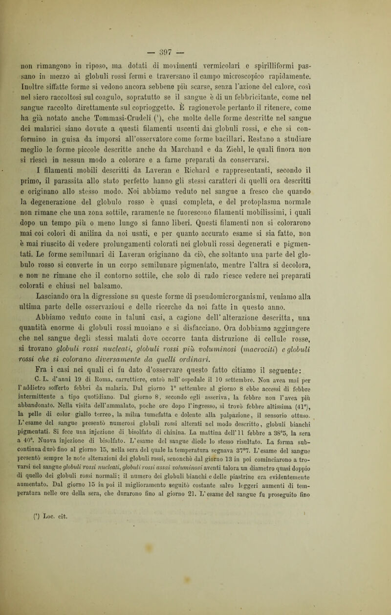 non rimangono in riposo, ma dotati di movimenti vermicolari e spirilliformi pas- sano in mezzo ai globuli rossi fermi e traversano il campo microscopico rapidamente. Inoltre siffatte forme si vedono ancora sebbene pili scarse, senza l'azione del calore, così nel siero raccoltosi sul coagulo, sopratutto se il sangue è di un febbricitante, come nel sangue raccolto direttamente sul coprioggetto. È ragionevole pertanto il ritenere, come ha già notato anche Tommasi-Crudeli (’), che molte delle forme descritte nel sangue dei malarici siano dovute a questi filamenti uscenti dai globuli rossi, e che si con- formino in guisa da imporsi all’osservatore come forme bacillari. Restano a studiare meglio le forme piccole descritte anche da Marchaud e da Ziehl, le quali finora non si riesci in nessun modo a colorare e a farne preparati da conservarsi. I filamenti mobili descritti da Laveran e Richard e rappresentanti, secondo il primo, il parassita allo stato perfetto hanno gli stessi caratteri di quelli ora descritti e originano allo stesso modo. Noi abbiamo veduto nel sangue a fresco che quando la degenerazione del globulo rosso è quasi completa, e del protoplasma normale non rimane che una zona sottile, raramente ne fuorescono filamenti mobilissimi, i quali dopo un tempo più o meno lungo si fanno liberi. Questi filamenti non si colorarono mai coi colori di anilina da noi usati, e per quanto accurato esame si sia fatto, non è mai riuscito di vedere prolungamenti colorati nei globuli rossi degenerati e pigmen- tari. Le forme semilunari di Laveran originano da ciò, che soltanto una parte del glo- bulo rosso si converte in un corpo semilunare pigmenlato, mentre l’altra si decolora, e non ne rimane che il contorno sottile, che solo di rado riesce vedere nei preparati colorati e chiusi nel balsamo. Lasciando ora la digressione su queste forme di pseudomicrorganismi, veniamo alla ultima parte delle osservazioui e delle ricerche da noi fatte in questo anno. Abbiamo veduto come in taluni casi, a cagione dell’alterazione descritta, una quantità enorme di globuli rossi muoiano e si disfacciano. Ora dobbiamo aggiungere che nel sangue degli stessi malati dove occorre tanta distruzione di cellule rosse, si trovano globuli rossi nucleati, globuli rossi più voluminosi (rnacrociti) e globuli rossi che si colorano diversamente da quelli ordinari. Fra i casi nei quali ci fu dato d’osservare questo fatto citiamo il seguente: C. L. d’anni 19 di Eoma, carrettiere, entrò nell’ospedale il IO settembre. Non avea mai per l’addietro sofferto febbri da malaria. Dal giorno 1° settembre al giorno 8 ebbe accessi di febbre intermittente a tipo quotidiano. Dal giorno 8, secondo egli asseriva, la febbre non l’avea più abbandonato. Nella visita dell’ammalato, poche ore dopo l’ingresso, si trovò febbre altissima (41°), la pelle di color giallo terreo, la milza tumefatta e dolente alla palpazione, il sensorio ottuso. L’esame del sangue presentò numerosi globuli rossi alterati nel modo descritto, globuli bianchi pigmentari. Si fece una injezione di bisolfato di chinina. La mattina dell’11 febbre a 38°5, la sera a 40°. Nuova injezione di bisolfato. L’esame del sangue diede lo stesso risultato. La forma sub- continua durò fino al giorno 15, nella sera del quale la temperatura segnava 3707. L’esame del sangue presentò sempre le note alterazioni dei globuli rossi, senonchè dal giorno 13 in poi cominciarono a tro- varsi nel sangue globuli rossi nucleati, globuli rossi assai voluminosi aventi talora un diametro quasi doppio di quello dei globuli rossi normali ; il numero dei globuli bianchi e delle piastrine era evidentemente aumentato. Dal giorno 15 in poi il miglioramento seguitò costante salvo leggeri aumenti di tem- peratura nelle ore della sera, che durarono fino al giorno 21. L’esame del sangue fu proseguito fino (') Loc. cit. i